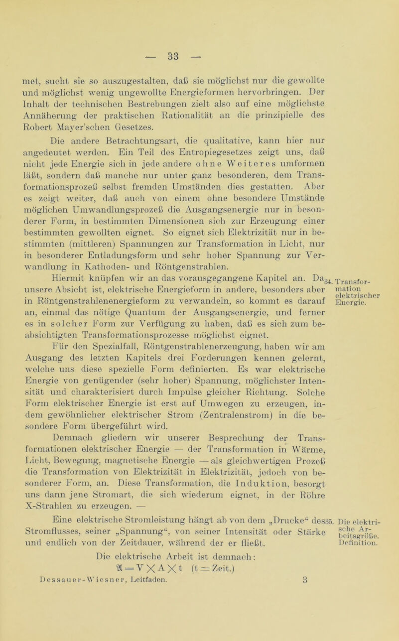 met, sucht sie so auszugestalten, daß sie möglichst nur die gewollte und möglichst wenig ungewollte Energieformen hervorbringen. Der Inhalt der technischen Bestrebungen zielt also auf eine möglichste Annäherung der praktischen Rationalität an die prinzipielle des Robert Mayer’schen Gesetzes. Die andere Betrachtungsart, die qualitative, kann hier nur angedeutet werden. Ein Teil des Entropiegesetzes zeigt uns, daß nicht jede Energie sich in jede andere ohne Weiteres umformen läßt, sondern daß manche nur unter ganz besonderen, dem Trans- formationsprozeß selbst fremden Umständen dies gestatten. Aber es zeigt weiter, daß auch von einem ohne besondere Umstände möglichen Umwandlungsprozeß die Ausgangsenergie nur in beson- derer Form, in bestimmten Dimensionen sieb zur Erzeugung einer bestimmten gewollten eignet. So eignet sich Elektrizität nur in be- stimmten (mittleren) Spannungen zur Transformation in Licht, nur in besonderer Entladungsform und sehr hoher Spannung zur Ver- wandlung in Kathoden- und Röntgenstrahlen. Hiermit knüpfen wir an das vorausgegangene Kapitel an. Da3i Transfor- unsere Absicht ist, elektrische Energieform in andere, besonders aber mation elektrischer in Röntgenstrahlenenergieform zu verwandeln, so kommt es darauf Energie, an, einmal das nötige Quantum der Ausgangsenergie, und ferner es in solcher Form zur Verfügung zu haben, daß es sieb zum be- absichtigten Transformationsprozesse möglichst eignet. Für den Spezialfall, Röntgenstrahlenerzeugung, haben wir am Ausgang des letzten Kapitels drei Forderungen kennen gelernt, welche uns diese spezielle Form definierten. Es war elektrische Energie von genügender (sehr hoher) Spannung, möglichster Inten- sität und charakterisiert durch Impulse gleicher Richtung. Solche Form elektrischer Energie ist erst auf Umwegen zu erzeugen, in- dem gewöhnlicher elektrischer Strom (Zentralenstrom) in die be- sondere Form übergeführt wird. Demnach gliedern wir unserer Besprechung der Trans- formationen elektrischer Energie — der Transformation in Wärme, Licht, Bewegung, magnetische Energie —als gleichwertigen Prozeß die Transformation von Elektrizität in Elektrizität, jedoch von be- sonderer Form, an. Diese Transformation, die Induktion, besorgt uns dann jene Stromart, die sich wiederum eignet, in der Röhre X-Strahlen zu erzeugen. — Eine elektrische Stromleistung hängt ab von dem „Drucke“ des35. Die elektri- Stromflusses, seiner „Spannung“, von seiner Intensität oder Stärke behsgröße und endlich von der Zeitdauer, während der er fließt. Definition. Die elektrische Arbeit ist demnach: 21 = V X A X t (t = Zeit,) Dessauer -Wiesner, Leitfaden. 3