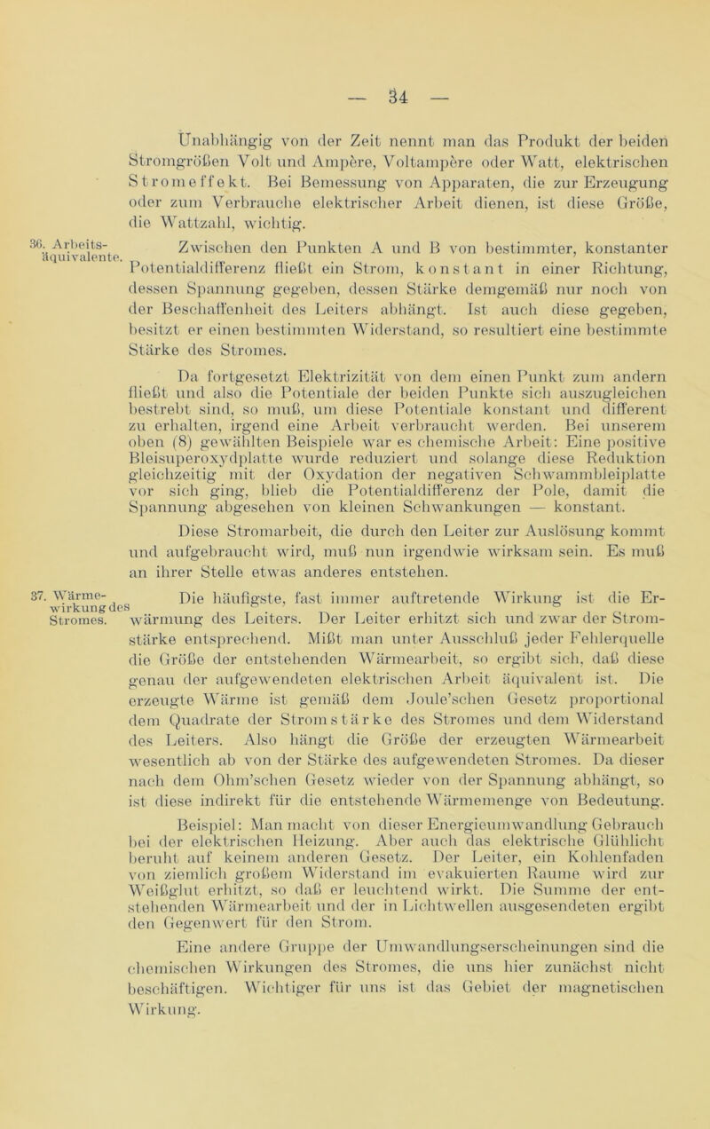 u Unabhängig von der Zeit nennt man das Produkt der beiden Stromgrößen Volt und Ampere, Voltampere oder Watt, elektrischen Stromeffekt. Bei Bemessung von Apparaten, die zur Erzeugung oder zum Verbrauche elektrischer Arbeit dienen, ist diese Größe, die Wattzahl, wichtig. 36. Arbeits- äquivalente. Zwischen den Punkten A und B von bestimmter, konstanter Potentialdifferenz fließt ein Strom, konstant in einer Richtung, dessen Spannung gegeben, dessen Stärke demgemäß nur noch von der Beschaffenheit des Leiters abhängt. Ist auch diese gegeben, besitzt er einen bestimmten Widerstand, so resultiert eine bestimmte Stärke des Stromes. Da fortgesetzt Elektrizität von dem einen Punkt zum andern fließt und also die Potentiale der beiden Punkte sich auszugleiehen bestrebt sind, so muß, um diese Potentiale konstant und different zu erhalten, irgend eine Arbeit verbraucht werden. Bei unserem oben (8) gewählten Beispiele war es chemische Arbeit: Eine positive Bleisuperoxydplatte wurde reduziert und solange diese Reduktion gleichzeitig mit der Oxydation der negativen Schwammbleiplatte vor sich ging, blieb die Potentialdifferenz der Pole, damit die Spannung abgesehen von kleinen Schwankungen — konstant. Diese Stromarbeit, die durch den Leiter zur Auslösung kommt und aufgebraucht wird, muß nun irgendwie wirksam sein. Es muß an ihrer Stelle etwas anderes entstehen. 87. Wärme- Die häufigste, fast immer auftretende Wirkung ist die Er- Wirkung des ° 7 ° Stromes, wärmung des Leiters. Der Leiter erhitzt sich und zwar der Strom- stärke entsprechend. Mißt man unter Ausschluß jeder Fehlerquelle die Größe der entstehenden Wärmearbeit, so ergibt sich, daß diese genau der aufgewendeten elektrischen Arbeit äquivalent ist. Die erzeugte Wärme ist gemäß dem Joule’schen Gesetz proportional dem Quadrate der Stromstärke dos Stromes und dem Widerstand des Leiters. Also hängt die Größe der erzeugten Wärmearbeit wesentlich ab von der Stärke des aufgewendeten Stromes. Da dieser nach dem Ohm’schen Gesetz wieder von der Spannung abhängt, so ist diese indirekt für die entstehende Wärmemenge von Bedeutung. Beispiel: Man macht von dieser Energieumwandlung Gebrauch bei der elektrischen Heizung. Aber auch das elektrische Glühlicht beruht auf keinem anderen Gesetz. Der Leiter, ein Kohlenfaden von ziemlich großem Widerstand im evakuierten Raume wird zur Weißglut erhitzt, so daß er leuchtend wirkt. Die Summe der ent- stehenden Wärmearbeit und der in Lichtwellen ausgesendeten ergibt den Gegenwert für den Strom. Eine andere Gruppe der Umwandlungserscheinungen sind die chemischen Wirkungen des Stromes, die uns hier zunächst nicht beschäftigen. Wichtiger für uns ist das Gebiet der magnetischen Wirkung.