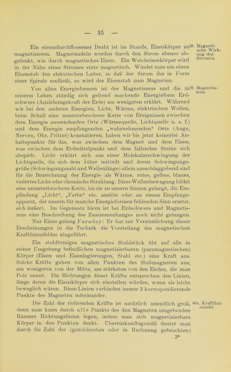 Ein stromdurchflossener Draht ist im Stande, Eisenkörper zu38- ^ magnetisieren. Magnetnadeln werden durch den Strom ebenso ab- ung des gelenkt, wie durch magnetisches Eisen. Ein Weicheisenkörper wird Stromes, in der Nähe eines Stromes stets magnetisch. Windet man um einen Eisenstab den elektrischen Leiter, so daß der Strom ihn in Form einer Spirale umfließt, so wird der Eisenstab zum Magneten. Von allen Energieformen ist der Magnetismus und die in39. Magnetis- unserm Leben ständig sich geltend machende Energieform Erd- schwere (Anziehungskraft der Erde) am wenigsten erklärt. Während wir bei den anderen Energien, Licht, Wärme, elektrischen Wellen, beim Schall eine ununterbrochene Kette von Ereignissen zwischen dem Energie aussendenden Orte (Wärmequelle, Lichtquelle u. s. f.) und dem Energie empfangenden „wahrnehmenden“ Orte (A\ige, Nerven, Ohr, Fritter) konstatieren, haben wir bis jetzt keinerlei An- haltspunkte für das, was zwischen dem Magnet und dem Eisen, was zwischen dem Erdmittelpunkt und dem fallenden Steine sich abspielt. Licht erklärt sich aus einer Molekularschwingung der Lichtquelle, die sich dem Äther mitteilt und deren Sohwingungs- größe (Schwingungszahl und Wellenlänge) allein ausschlaggebend sind für die Bezeichnung der Energie als Wärme, rotes, gelbes, blaues, violettes Licht oder chemische Strahlung. Diese Wellenbewegung bildet eine ununterbrochene Kette, bis sie zu unsern Sinnen gelangt, die Em- pfindung „Licht“, „Farbe“ etc. auslöst oder an einem Empfangs- apparat, der unsern für manche Energieformen fehlenden Sinn ersetzt, sich äußert. Im Gegensatz hiezu ist bei Erdschwere und Magnetis- mus eine Beschreibung des Zusammenhanges noch nicht gelungen. Nur Eines gelang Faraday: Er hat zur Versinnlichung dieser Erscheinungen in die Technik die Vorstellung des magnetischen Kraftlinienfeldes eingeführt. Ein stabförmiges magnetisches Stahlstück übt auf alle in seiner Umgebung befindlichen magnetisierbaren (paramagnetischen) Körper (Eisen und Eisenlegierungen, Stahl etc.) eine Kraft aus. Solche Kräfte gehen von allen Punkten des Stabmagneten aus, am wenigsten von der Mitte, am stärksten von den Enden, die man Pole nennt. Die Richtungen dieser Kräfte entsprechen den Linien, längs deren die Eisenkörper sich einstellen würden, wenn sie leicht beweglich wären. Diese Linien verbinden immer 2 korrespondierende Punkte des Magneten miteinander. Die Zahl der richtenden Kräfte ist natürlich unendlich groß, 40a- Kraftlini- denn man kann durch alle Punkte des den Magneten umgebenden Raumes Richtungslinien legen, indem man sich magnetisierbare Körper in den Punkten denkt. Ubereinkunftsgemäß deutet man durch die Zahl der (gezeichneten oder in Rechnung gebrachten) 3*