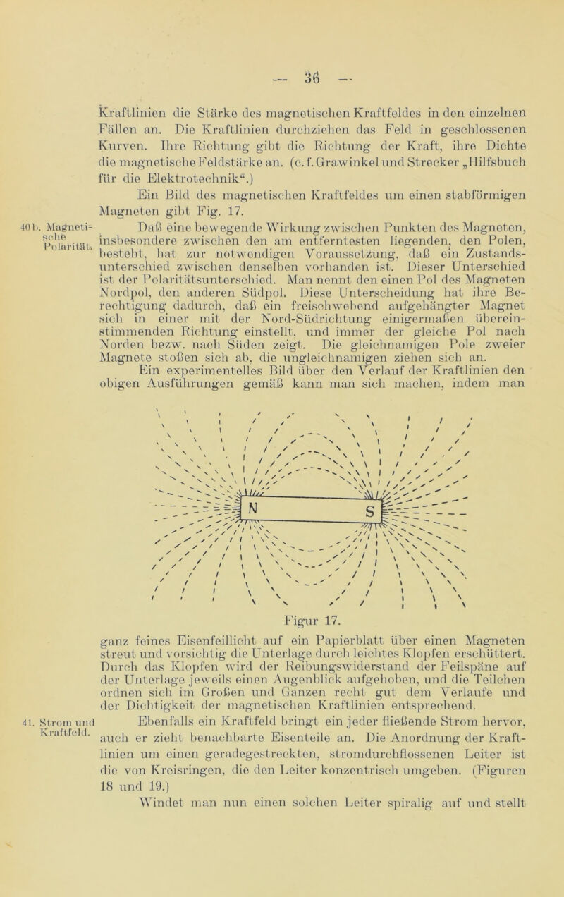401). Magneti- sche Polarität» 41. Strom und Kraftfeld. — 36 — Kraftlinien die Stärke des magnetischen Kraftfeldes in den einzelnen Fällen an. Die Kraftlinien durchziehen das Feld in geschlossenen Kurven. Ihre Richtung gibt die Richtung der Kraft, ihre Dichte die magnetische Feldstärke an. (c. f.Grawinkel und Strecker „Hilfshuch für die Elektrotechnik“.) Ein Bild des magnetischen Kraftfeldes um einen stabförmigen Magneten gibt Fig. 17. Daß eine bewegende Wirkung zwischen Punkten des Magneten, insbesondere zwischen den am entferntesten liegenden, den Polen, besteht, hat zur notwendigen Voraussetzung, daß ein Zustands- unterschied zwischen denselben vorhanden ist. Dieser Unterschied ist der Polaritätsunterschied. Man nennt den einen Pol des Magneten Nordpol, den anderen Südpol. Diese Unterscheidung hat ihre Be- rechtigung dadurch, daß ein freischwebend aufgehängter Magnet sich in einer mit der Nord-Südrichtung einigermaßen überein- stimmenden Richtung einstellt, und immer der gleiche Pol nach Norden bezw. nach Süden zeigt. Die gleichnamigen Pole zweier Magnete stoßen sich ab, die ungleichnamigen ziehen sich an. Ein experimentelles Bild über den Verlauf der Kraftlinien den obigen Ausführungen gemäß kann man sich machen, indem man s — /'M'VvW ;i 1 \ \ n ■ ' / I \ ' ' \ N ' \ \ N \ / / ''S'. / / » ' N / / \ \ \ ' ; i \ ' ' i i \ Figur 17. ganz feines Eisenfeillicht auf ein Papierblatt über einen Magneten streut und vorsichtig die Unterlage durch leichtes Klopfen erschüttert. Durch das Klopfen wird der Reibungswiderstand der Feilspäne auf der Unterlage jeweils einen Augenblick aufgehoben, und die Teilchen ordnen sich im Großen und Ganzen recht gut dem Verlaufe und der Dichtigkeit der magnetischen Kraftlinien entsprechend. Ebenfalls ein Kraftfeld bringt ein jeder fließende Strom hervor, auch er zieht benachbarte Eisenteile an. Die Anordnung der Kraft- linien um einen geradegestreckten, stromdurchflossenen Leiter ist die von Kreisringen, die den Leiter konzentrisch umgeben. (Figuren 18 und 19.) Windet man nun einen solchen Leiter spiralig auf und stellt