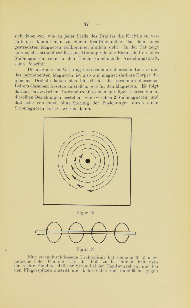 sich dabei vor, wie an jeder Stelle des Drahtes die Kraftlinien ver- laufen, so kommt man zu einem Kraftlinienbilde, das dem eines gestreckten Magneten vollkommen ähnlich sieht. In der Tat zeigt eine solche stromdurchflossene Drahtspirale alle Eigenschaften eines Stabmagneten, seine an den Enden zunehmende Anziehungskraft, seine Polarität. Die magnetische Wirkung des stromdurchflossenen Leiters und des permanenten Magneten ist also auf magnetisierbare Körper die gleiche. Deshalb lassen sich hinsichtlich des stromdurchflossenen Leiters dieselben Gesetze aufstellen, wie für den Magneten. Es folgt daraus, daß zwischen 2 stromdurchflossenen spiraligen Leitern genau dieselben Beziehungen bestehen, wie zwischen 2 Stabmagneten, und daß jeder von ihnen ohne Störung der Beziehungen durch einen Stabmagneten ersetzt werden kann. Eine stromdurchflossene Drahtspirale bat demgemäß 2 mag- netische Pole. Um die Lage der Pole zu bestimmen, hält man die rechte Hand so, daß der Strom bei der Handwurzel ein und bei den Fingerspitzen austritt und kehrt dabei die Handfläche gegen i