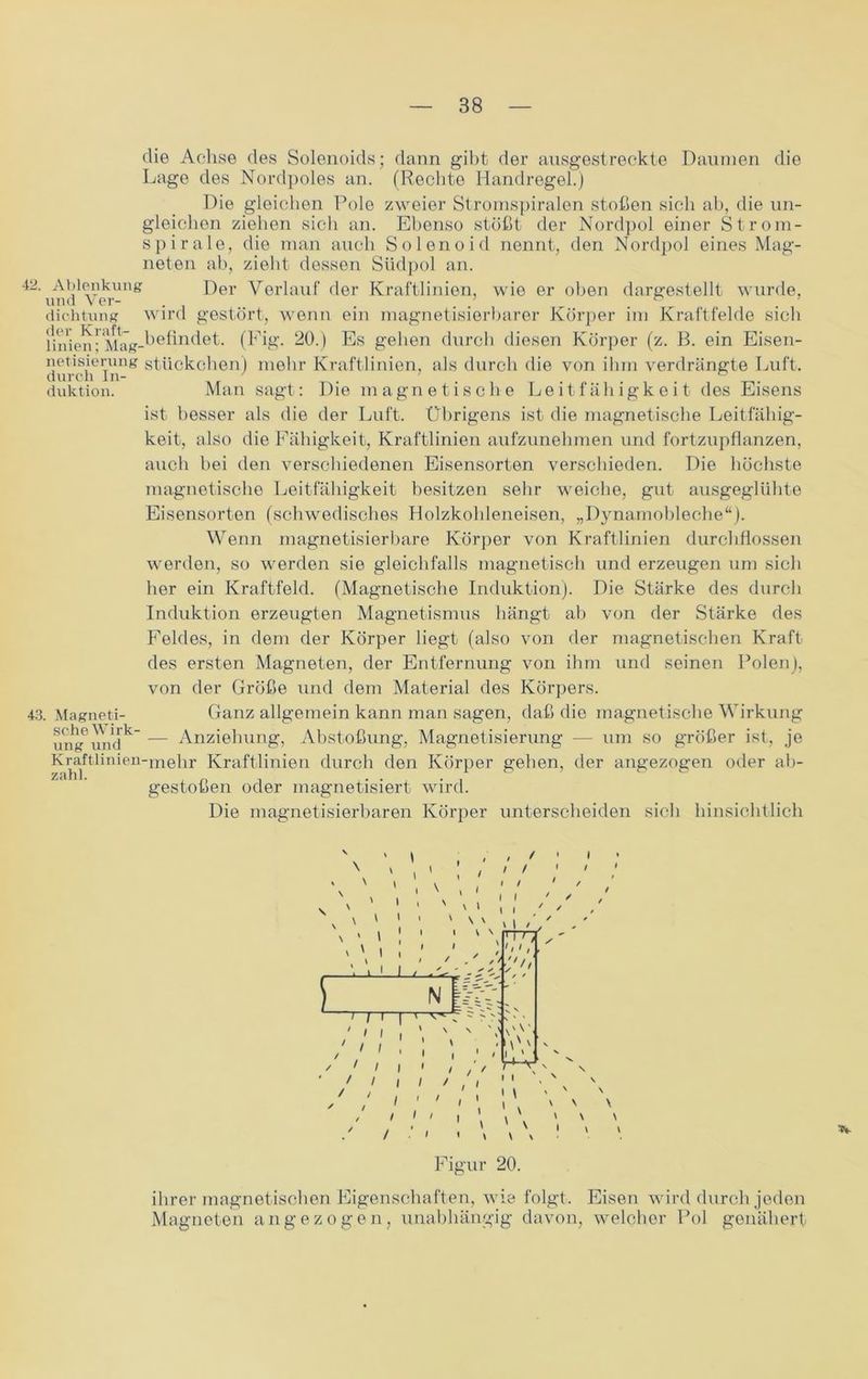 die Achse des Solenoids; dann gibt der ausgestreckte Daumen die Lage des Nordpoles an. (Rechte Handregel.) Die gleichen Pole zweier Stromspiralen stoßen sich ab, die un- gleichen ziehen sich an. Ebenso stößt der Nordpol einer Strom- spirale, die man auch Solenoid nennt, den Nordpol eines Mag- neten ab, zieht dessen Südpol an. 42und Yei-Ung Der Verlauf der Kraftlinien, wie er oben dargestellt wurde, dichtung wird gestört, wenn ein magnetisierbarer Körper im Kraftfelde sich Unie^i! Mag-befindet. (Fig. 20.) Es geben durch diesen Körper (z. ß. ein Eisen- netisierung Stückchen) mehr Kraftlinien, als durch die von ihm verdrängte Luft, duktion. Man sagt: Die magnetische Leitfähigkeit des Eisens ist besser als die der Luft. Übrigens ist die magnetische Leitfähig- keit, also die Fähigkeit, Kraftlinien aufzunehmen und fortzupflanzen, auch bei den verschiedenen Eisensorten verschieden. Die höchste magnetische Leitfähigkeit besitzen sehr weiche, gut ausgeglühte Eisensorten (schwedisches Holzkohleneisen, „Dynamobleche“). Wenn magnetisierbare Körper von Kraftlinien durchflossen werden, so werden sie gleichfalls magnetisch und erzeugen um sich her ein Kraftfeld. (Magnetische Induktion). Die Stärke des durch Induktion erzeugten Magnetismus hängt ab von der Stärke des Feldes, in dem der Körper liegt (also von der magnetischen Kraft des ersten Magneten, der Entfernung von ihm und seinen Polen), von der Größe und dem Material des Körpers. 43. Magneti- Ganz allgemein kann man sagen, daß die magnetische Wirkung uiig6vmdk” — Anziehung, Abstoßung, Magnetisierung — um so größer ist, je Kraftlinien-mehr Kraftlinien durch den Körper gehen, der angezogen oder ab- gestoßen oder magnetisiert wird. Die magnetisierbaren Körper unterscheiden sich hinsichtlich \ \ ‘ ’ / / / •' ' - , ' ' \ ’ i V ' I 1 ' V l \ V [ L1 J / I V I I \ N I I / / - ' ✓ \ I U-/ y ✓ / N ^ t r?— | ' v-7 ~ V ' 1 i i \ \ ' «i i 7TT I ✓ '// I ' * 1 i i * /, / ' ' / I / / , / v v / / ' ; ' , 1\ ' N / / ■: : \ \ \ : \ \ Figur 20. ihrer magnetischen Eigenschaften, wie folgt. Eisen wird durch jeden Magneten angezogen, unabhängig davon, welcher Pol genähert
