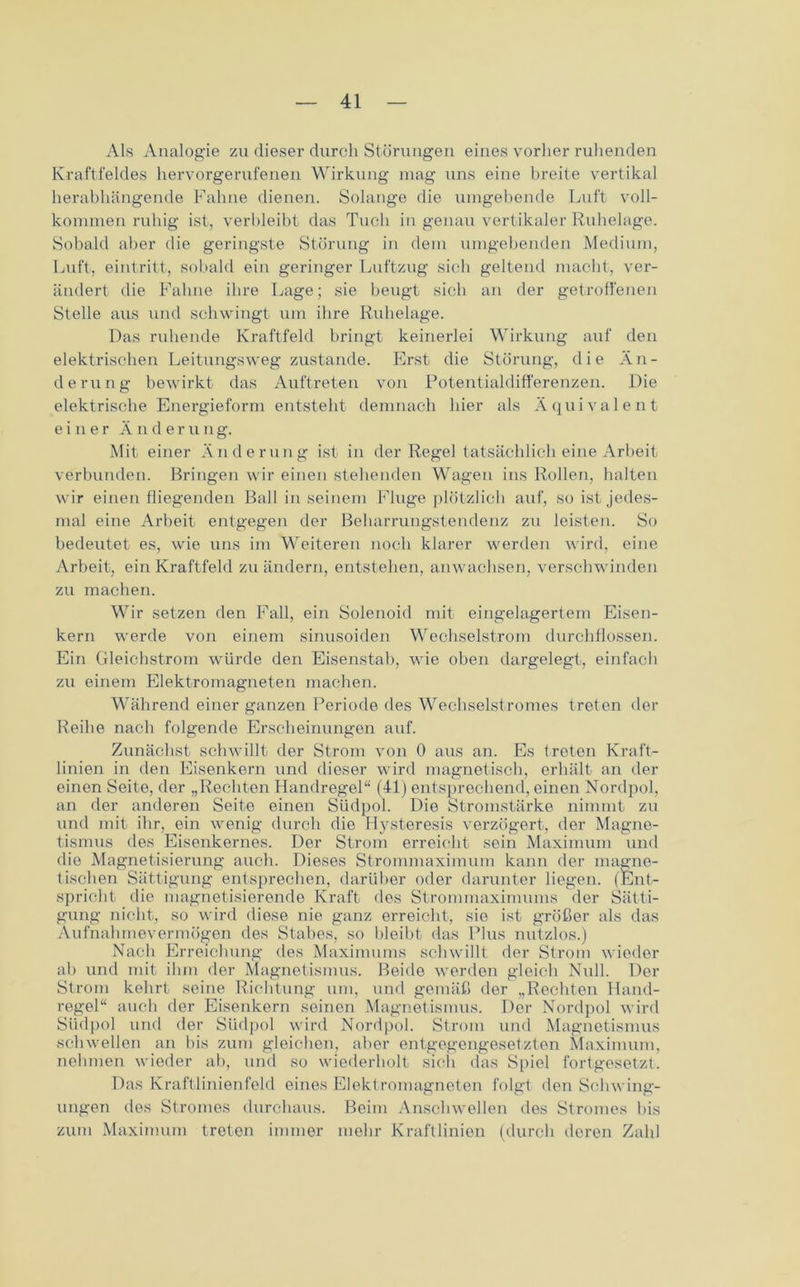 Als Analogie zu dieser durch Störungen eines vorher ruhenden Kraftfeldes hervorgerufenen Wirkung mag uns eine breite vertikal herabhängende Fahne dienen. Solange die umgebende Luft voll- kommen ruhig ist, verbleibt das Tuch in genau vertikaler Ruhelage. Sobald aber die geringste Störung in dem umgebenden Medium, Luft, eintritt, sobald ein geringer Luftzug sich geltend macht, ver- ändert die Fahne ihre Lage; sie beugt sich an der getroffenen Stelle aus und schwingt um ihre Ruhelage. Das ruhende Kraftfeld bringt keinerlei Wirkung auf den elektrischen Leitungsweg zustande. Erst die Störung, die Än- derung bewirkt das Auftreten von Potentialdifferenzen. Die elektrische Energieform entsteht demnach hier als Äquivalent einer Änderung. Mit einer Änderung ist in der Regel tatsächlich eine Arbeit verbunden. Bringen wir einen stehenden Wagen ins Rollen, halten wir einen fliegenden Ball in seinem Fluge plötzlich auf, so ist jedes- mal eine Arbeit entgegen der Beharrungstendenz zu leisten. So bedeutet es, wie uns im Weiteren noch klarer werden wird, eine Arbeit, ein Kraftfeld zu ändern, entstehen, anwachsen, verschwinden zu machen. Wir setzen den Fall, ein Solenoid mit eingelagertem Eisen- kern werde von einem sinusoiden Wechselstrom durchflossen. Ein Gleichstrom würde den Eisenstab, wde oben dargelegt, einfach zu einem Elektromagneten machen. Während einer ganzen Periode des Wechselstromes treten der Reihe nach folgende Erscheinungen auf. Zunächst schwillt der Strom von 0 aus an. Es treten Kraft- linien in den Eisenkern und dieser wird magnetisch, erhält an der einen Seite, der „Rechten Handregel“ (41) entsprechend, einen Nordpol, an der anderen Seite einen Südpol. Die Stromstärke nimmt zu und mit ihr, ein wenig durch die Hysteresis verzögert, der Magne- tismus des Eisenkernes. Der Strom erreicht sein Maximum und die Magnetisierung auch. Dieses Strommaximum kann der magne- tischen Sättigung entsprechen, darüber oder darunter liegen. (Ent- spricht die magnetisierende Kraft dos Strommaximums der Sätti- gung nicht, so wird diese nie ganz erreicht, sie ist größer als das Aufnahmevermögen des Stabes, so bleibt das Plus nutzlos.) Nach Erreichung des Maximums schwillt der Strom wieder ab und mit ihm der Magnetismus. Beide werden gleich Null. Der Strom kehrt seine Richtung um, und gemäß der „Rechten Hand- regel“ auch der Eisenkern seinen Magnetismus. Der Nordpol wird Südpol und der Südpol wird Nordpol. Strom und Magnetismus schwellen an bis zum gleichen, aber entgegengesetzten Maximum, nehmen wieder ab, und so wiederholt sich das Spiel fortgesetzt. Das Kraftlinienfeld eines Elektromagneten folgt den Schwing- ungen des Stromes durchaus. Beim Anschwellen des Stromes bis zum Maximum treten immer mehr Kraftlinien (durch deren Zahl