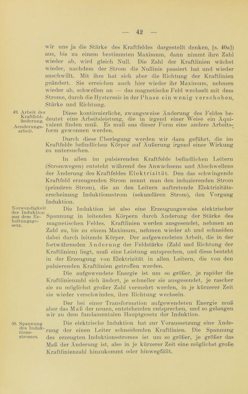 wir uns ja die Stärke des Kraftfeldes dargestellt denken, [s. 40a]) aus, bis zu einem bestimmten Maximum, dann nimmt ihre Zahl wieder ab, wird gleich Null. Die Zahl der Kraftlinien wächst wieder, nachdem der Strom die Nullinie passiert hat und wieder anschwillt. Mit ihm hat sich aber die Richtung der Kraftlinien geändert. Sie erreichen auch liier wieder ihr Maximum, nehmen wieder ab, schwellen an — das magnetische Feld wechselt mit dem Strome, durch die Hysteresis in der Phase ein wenig verschoben, Stärke und Richtung. l9-Arbeit-der Diese kontinuierliche, zwangsweise Änderung des Feldes be- ftnderung deutet eine Arbeitsleistung, die in irgend einer Weise ein Äqui- Aenderungs- valent finden muß. Es muß aus dieser Form eine andere Arbeits- arbeit. form gewonnen werden. Durch diese Überlegung werden wir dazu geführt, die im Kraftfelde befindlichen Körper auf Äußerung irgend einer Wirkung zu untersuchen. In allen im pulsierenden Kraftfelde befindlichen Leitern (Stromwegen) entsteht während des Anwachsens und Abschwellens der Änderung des Kraftfeldes Elektrizität. Den das schwingende Kraftfeld erzeugenden Strom nennt man den induzierenden Strom (primären Strom), die an den Leitern auftretende Elektrizitäts- erscheinung Induktionsstrom (sekundären Strom), den Vorgang Induktion. Notwendigkeit Die Induktion ist also eine Erzeugungsweise elektrischer der Induktion ... T_ .. aus dem Er- Spannung m leitenden Körpern durch Änderung der Stärke des magnetischen Feldes. Kraftlinien werden ausgesendet, nehmen an Zahl zu, bis zu einem Maximum, nehmen wieder ab und schneiden dabei durch leitende Körper. Der aufgewendeten Arbeit, die in der fortwährenden Änderung der Feldstärke (Zahl und Richtung der Kraftlinien) liegt, muß eine Leistung entsprechen, und diese besteht in der Erzeugung von Elektrizität in allen Leitern, die von den pulsierenden Kraftlinien getroffen werden. Die aufgewendete Energie ist um so größer, je rapider die Kraftlinienzahl sich ändert, jo schneller sie ausgesendet, je rascher sie zu möglichst großer Zahl vermehrt werden, in je kürzerer Zeit sie wieder verschwinden, ihre Richtung wechseln. haltungsge setz. 50. Spannung des Induk- tions- Stromes. Der bei einer Transformation aufgewendeten Energie muß aber das Maß der neuen, entstehenden entsprechen, und so gelangen wir zu dem fundamentalen Hauptgesetz der Induktion. Die elektrische Induktion hat zur Voraussetzung eine Ände- rung der einen Leiter schneidenden Kraftlinien. Die Spannung des erzeugten Induktionsstromes ist um so größer, je größer das Maß der Änderung ist, also in je kürzerer Zeit eine möglichst große Kraftlinienzahl hinzukommt oder hinwegfällt.