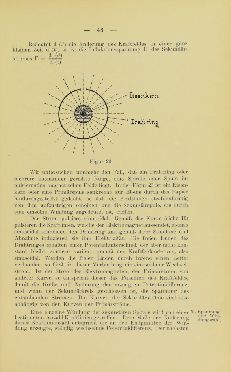 Bedeutet d (J) die Änderung des Kraftfeldes in einer ganz kleinen Zeit d (t), so ist die Induktionsspannung E des Sekundär- Stromes E = —— d (t) Wir untersuchen nunmehr den Fall, daß ein Drahtring oder mehrere aneinander gereihte Ringe, eine Spirale oder Spule im pulsierenden magnetischen Felde liegt. In der Figur 23 ist ein Eisen- kern oder eine Primärspule senkrecht zur Ebene durch das Papier hindurchgesteckt gedacht, so daß die Kraftlinien strahlenförmig von ihm aufzusteigen scheinen und die Sekundärspule, die durch eine einzelne Windung angedeutet ist, treffen. Der Strom pulsiere sinusoidal. Gemäß der Kurve (siehe 10) pulsieren die Kraftlinien, welche der Elektromagnet aussendet, ebenso sinusoidal schneiden den Drahtring und gemäß ihrer Zunahme und Abnahme induzieren sie ihm Elektrizität. Die freien Enden des Drahtringes erhalten einen Potentialunterschied, der aber nicht kon- stant bleibt, sondern variiert, gemäß der Kraftfeldänderung, also sinusoidal. Werden die freien Enden durch irgend einen Leiter verbunden, so fließt in dieser Verbindung ein sinusoidaler Wechsel- strom. Ist der Strom des Elektromagneten, der Primärstrom, von anderer Kurve, so entspricht dieser das Pulsieren des Kraftfeldes, damit die Größe und Änderung der erzeugten Potentialdifferenz, und wenn der Sekundärkreis geschlossen ist, die Spannung des entstehenden Stromes. Die Kurven der Sekundärströme sind also abhängig von den Kurven der Primärströme. Eine einzelne Windung der sekundären Spirale wird von einer 5 bestimmten Anzahl Kraftlinien getroffen. Dem Maße der Änderung dieser Kraftlinienzahl entspricht die an den Endpunkten der Win- dung erzeugte, ständig wechselnde Potentialdifferenz. Der nächsten 1. Spannung und Win- dungszahl.