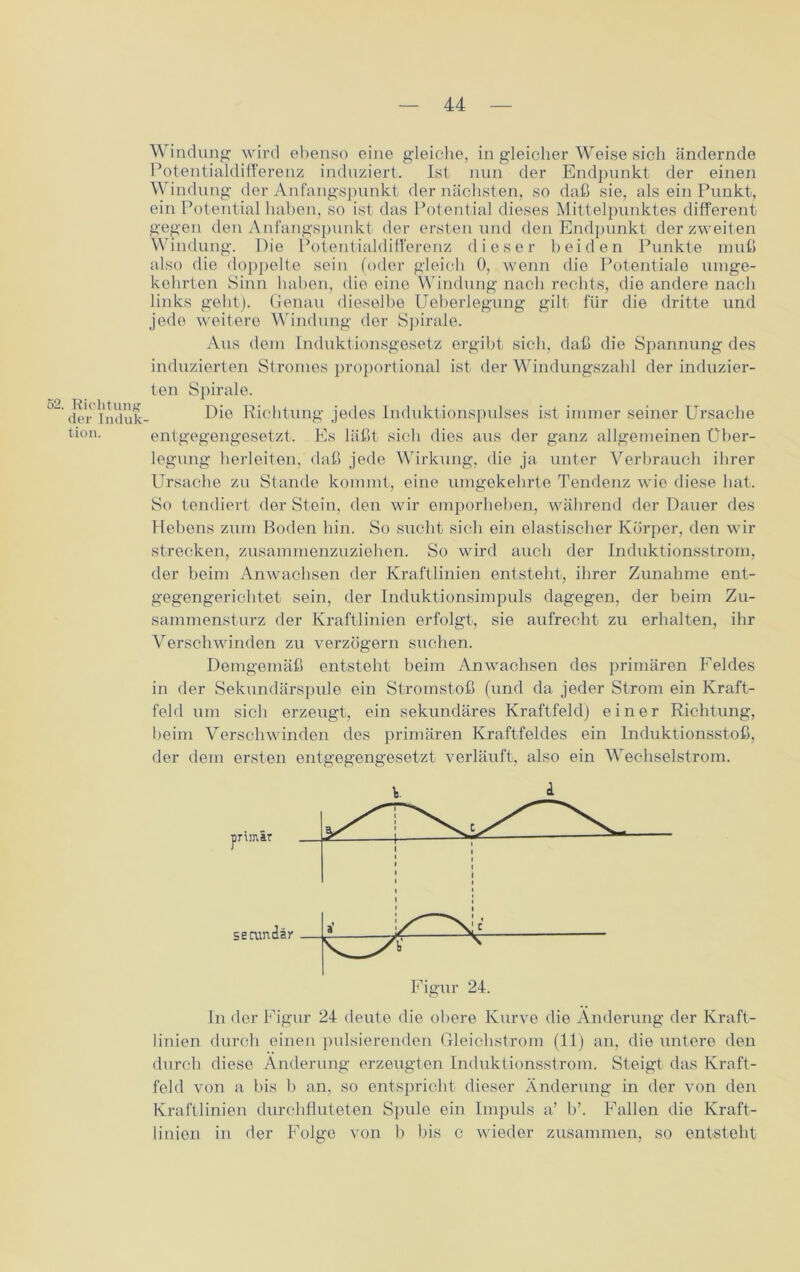 52. Richtung der Induk- tion. Windung wird ebenso eine gleiche, in gleicher Weise sich ändernde Potentialdifferenz induziert. Ist nun der Endpunkt der einen Windung der Anfangspunkt der nächsten, so daß sie, als ein Punkt, ein Potential haben, so ist das Potential dieses Mittelpunktes different gegen den Anfangspunkt der ersten und den Endpunkt der zweiten Windung. Die Potentialdifferenz dieser beiden Punkte muß also die doppelte sein (oder gleich 0, wenn die Potentiale umge- kehrten Sinn haben, die eine Windung nach rechts, die andere nach links gebt). Genau dieselbe Ueberlegung gilt für die dritte und jede weitere Windung der Spirale. Aus dem Induktionsgesetz ergibt sich, daß die Spannung des induzierten Stromes proportional ist der Windungszahl der induzier- ten Spirale. Die Richtung jedes Induktionspulses ist immer seiner Ursache entgegengesetzt. Es läßt sich dies aus der ganz allgemeinen Über- legung herleiten, daß jede Wirkung, die ja unter Verbrauch ihrer Ursache zu Stande kommt, eine umgekehrte Tendenz wie diese hat. So tendiert der Stein, den wir emporheben, während der Dauer des Hebens zum Boden bin. So sucht sich ein elastischer Körper, den wir strecken, zusammenzuziehen. So wird auch der Induktionsstrom, der beim Anwachsen der Kraftlinien entsteht, ihrer Zunahme ent- gegengerichtet sein, der Induktionsimpuls dagegen, der beim Zu- sammensturz der Kraftlinien erfolgt, sie aufrecht zu erhalten, ihr Verschwinden zu verzögern suchen. Demgemäß entsteht beim Anwachsen des primären Feldes in der Sekundärspule ein Stromstoß (und da jeder Strom ein Kraft- feld um sich erzeugt, ein sekundäres Kraftfeld) einer Richtung, beim Verschwinden des primären Kraftfeldes ein Induktionsstoß, der dem ersten entgegengesetzt verläuft, also ein Wechselstrom. In der Figur 24 deute die obere Kurve die Änderung der Kraft- linien durch einen pulsierenden Gleichstrom (11) an, die untere den durch diese Änderung erzeugten Induktionsstrom. Steigt das Kraft- feld von a bis b an, so entspricht dieser Änderung in der von den Kraftlinien durchfluteten Spule ein Impuls a’ b’. Fallen die Kraft- linien in der Folge von b bis c wieder zusammen, so entsteht