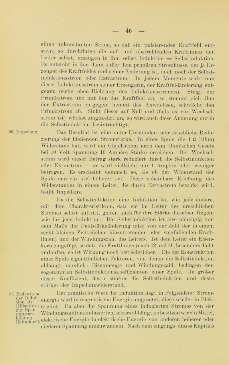 einen unkonstanten Strom, so daß ein pulsierendes Kraftfeld ent- steht, so durchfluten die auf- und ahstrahlenden Kraftlinien den Leiter selbst, erzeugen in ihm seihst Induktion = Selbstinduktion. Es entsteht in ihm dann außer dem primären Stromflusse, der ja Er- zeuger des Kraftfeldes und seiner Änderung ist, auch noch der Selbst- induktionsstrom oder Extrastrom. In jedem Momente wirkt nun dieser Induktionsstrom seiner Erzeugerin, der Kraftfeldänderung ent- gegen (siehe oben Richtung des Induktionsstromes). Steigt der Primärstrom und mit ihm das Kraftfeld an, so stemmt sich ihm der Extrastrom entgegen, hemmt das Anwachsen, schwächt den Primärstrom ab. Sinkt dieser auf Null und (falls es ein Wechsel- strom ist) wächst umgekehrt an, so wird auch diese Änderung durch die Selbstinduktion beeinträchtigt. 56. Impedanz. Das Resultat ist eine unter Umständen sehr erhebliche Redu- zierung der fließenden Stromstärke. In einer Spule die 1 ß (Ohm) Widerstand hat, wird ein Gleichstrom nach dem Ohm’schen Gesetz hei 10 Volt Spannung 10 Ampere Stärke erreichen. Bei Wechsel- strom wird dieser Betrag stark reduziert durch die Selbstinduktion oder Extrastrom — er wird vielleicht nur 1 Ampere oder weniger betragen. Es erscheint demnach so, als ob der Widerstand der Spule nun ein viel höherer sei. Diese scheinbare Erhöhung des Widerstandes in einem Leiter, die durch Extrastrom bewirkt wird, heißt Impedanz. Da die Selbstinduktion eine Induktion ist, wie jede andere, mit dem Charakteristikum, daß sie im Leiter des ursächlichen Stromes seihst auftritt, gelten auch für ihre Stärke dieselben Regeln wie für jede Induktion. Die Selbstinduktion ist also abhängig von dem Maße der Feldstärkeänderung (also von der Zahl der in einem recht kleinen Zeitteilchen hinzutretenden oder wegfallenden Kraft- linien) und der Windungszahl des Leiters. Ist dem Leiter ein Eisen- kern eingefügt, so daß die Kraftlinien (nach 42 und 44) besonders dicht verlaufen, so ist Wirkung noch beträchtlicher. Die der Konstruktion einer Spule eigentümlichen Faktoren, von denen die Selbstinduktion abhängt, nämlich: Eisenmenge und Windungszahl, bedingen den sogenannten Selbstinduktionskoeffizienten einer Spule. Je größer dieser Koeffizient, desto stärker die Selbstinduktion und desto stärker der Impedanzwiderstand. 57. Bedeutung Der praktische Wert der Induktion liegt in Folgendem: Strom- fion ''i'l's” energie wird in magnetische Energie umgesetzt, diese wieder in Elek- Hilfsmittel trizität. Da aber die Spannung eines induzierten Stromes von der nungser- Windungszahl des i nduzierten Leiters abhängt, so besitzen wir ein Mittel, Rhümkorff elektrische Energie in elektrische Energie von anderer, höherer oder niederer Spannung umzuwandeln. Nach dem eingangs dieses Kapitels