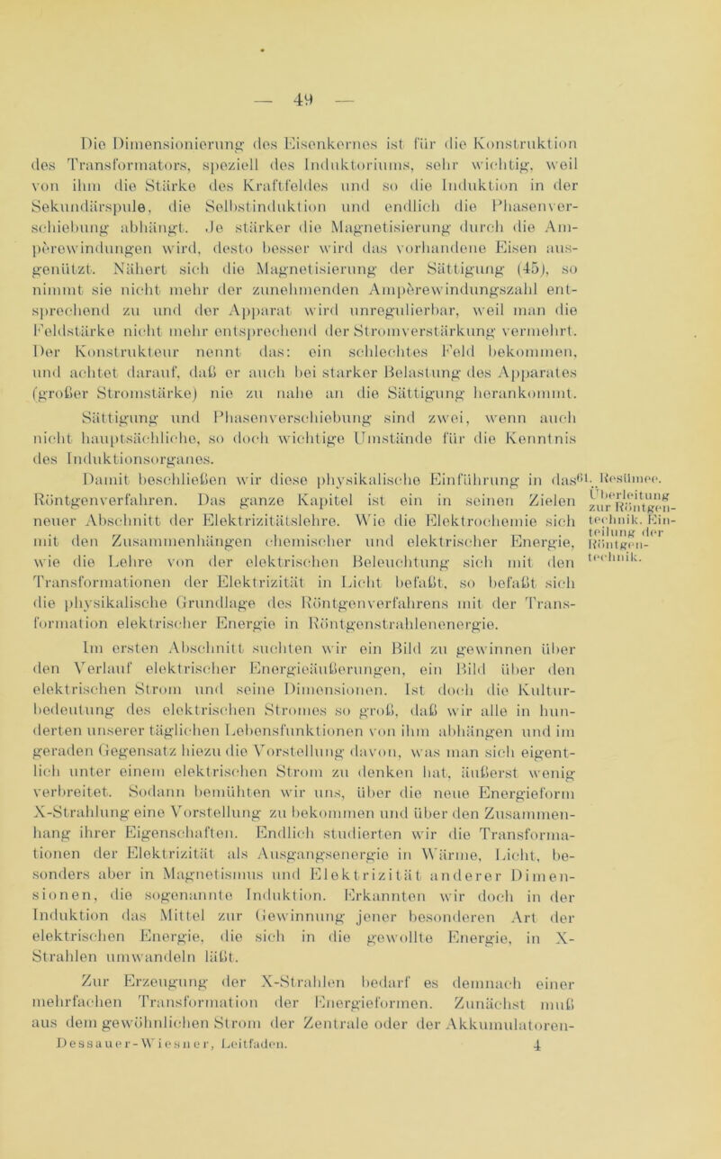 Die Dimensionierung des Eisenkernes ist für die Konstruktion des Transformators, speziell des Induktoriums, sehr wichtig, weil von ihm die Stärke dos Kraftfeldes und so die Induktion in der Sekundärspule, die Selbstinduktion und endlich die Phasenver- schiebung abhängt. .Je stärker die Magnetisierung durch die Am- perewindungen wird, desto besser wird das vorhandene Eisen aus- genützt. Nähert sich die Magnetisierung der Sättigung (45), so nimmt sie nicht mehr der zunehmenden Ampferewindungszahl ent- sprechend zu und der Apparat wird unregulierbar, weil man die Feldstärke nicht mehr entsprechend der Stromverstärkung vermehrt. Der Konstrukteur nennt das: ein schlechtes Feld bekommen, und achtet darauf, daß er auch hei starker Belastung des Apparates (großer Stromstärke) nie zu nahe an die Sättigung herankommt. Sättigung und Phasenverschiebung sind zwei, wenn auch die Kenntnis nicht hauptsächliche, so doch wichtige Umstände für des Induktionsorganes. Damit beschließen wir diese physikalische Einführung in dasßl- Ii^süuipp. Röntgenverfahren. Das ganze Kapitel ist ein in seinen Zielen neuer Abschnitt der Elektrizitätslehre. Wie die Elektrochemie sich mit den Zusammenhängen chemischer und elektrischer Energie, wie die Lehre von der elektrischen Beleuchtung sich mit den Transformationen der Elektrizität in Licht befaßt, so befaßt sich die physikalische Grundlage des Röntgenverfahrens mit der Trans- formation elektrischer Energie in Eöntgenstrahlencnergie. Überleitung zur Röntgen teehnik. Rin teilung der Röntgen- technik. Im ersten Abschnitt suchten wir ein Bild zu gewinnen über den Verlauf elektrischer Energieäußerungen, ein Bild über den elektrischen Strom und seine Dimensionen. Ist doch die Kultur- bedeutung des elektrischen Stromes so groß, daß wir alle in hun- derten unserer täglichen Lebensfunktionen von ihm abhängen und im geraden Gegensatz hiezu die Vorstellung davon, was man sich eigent- lich unter einem elektrischen Strom zu denken hat, äußerst wenig- verbreitet. Sodann bemühten wir uns, über die neue Energieform X-Strahlung eine Vorstellung zu bekommen und über den Zusammen- hang ihrer Eigenschaften. Endlich studierten wir die Transforma- tionen der Elektrizität als Ausgangsenergie in Wärme, Licht, be- sonders aber in Magnetismus und Elektrizität anderer Dimen- sionen, die sogenannte Induktion. Erkannten wir doch in der Induktion das Mittel zur Gewinnung jener besonderen Art der elektrischen Energie, die sich in die gewollte Energie, in X- Strahlen umwandeln läßt. Zur Erzeugung der X-Strahlen bedarf es demnach einer mehrfachen Transformation der Energieformen. Zunächst muß aus dem gewöhnlichen Strom der Zentrale oder der Akkumulatoren- D es sau er-Wies n er, Leitfaden. 4