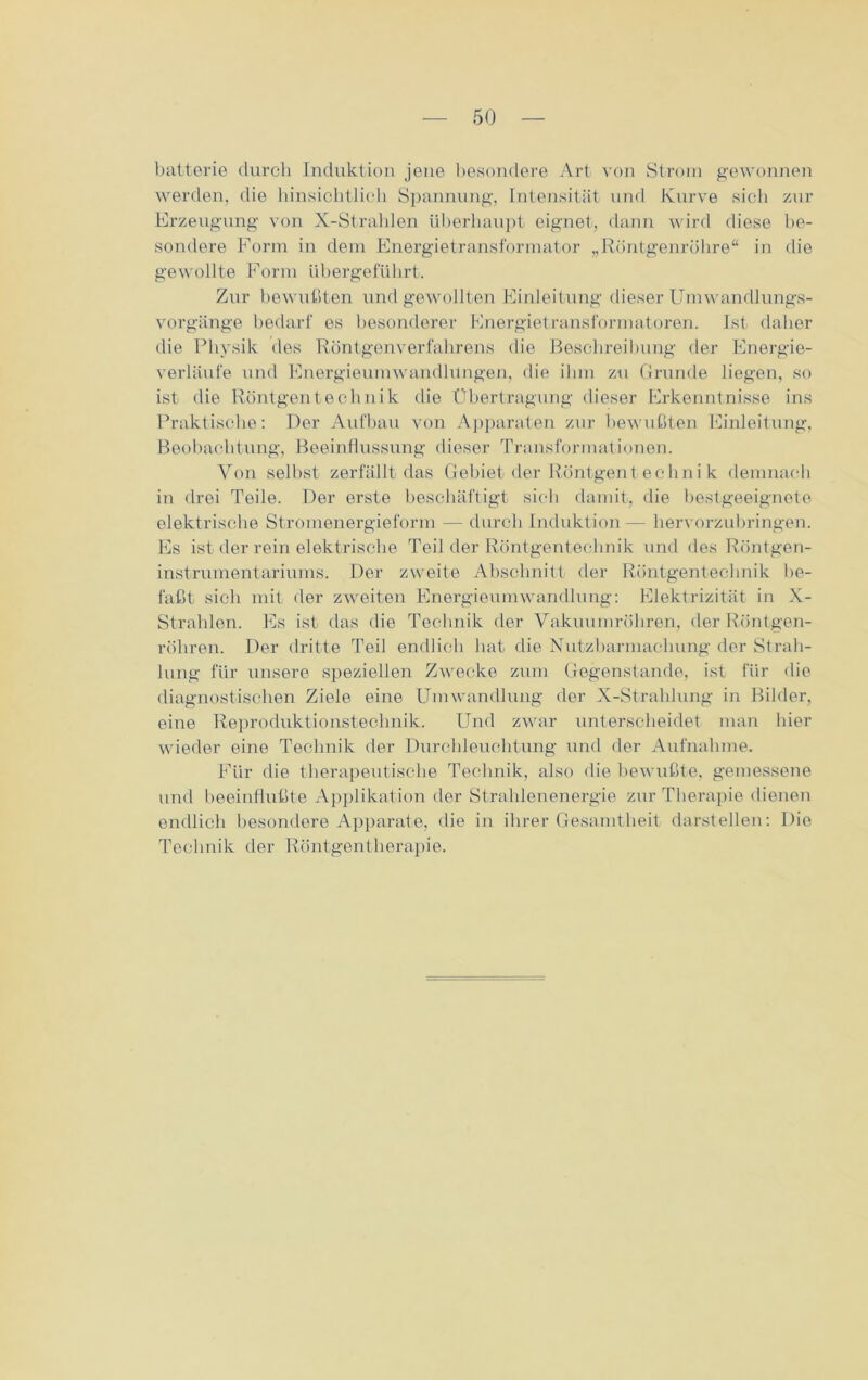 batterie durch Induktion jene besondere Art von Strom gewonnen werden, die hinsichtlich Spannung, Intensität und Kurve sich zur Erzeugung von X-Strahlen überhaupt eignet, dann wird diese be- sondere Form in dem Energietransformator „Röntgenröhre“ in die gewollte Form übergeführt. Zur bewußten und gewollten Einleitung dieser Umwandlungs- vorgänge bedarf es besonderer Energietransformatoren. Ist daher die Physik des Röntgen Verfahrens die Beschreibung der Energie- verläufe und Energieumwandlungen, die ihm zu Grunde liegen, so ist- die Röntgentechnik die Übertragung dieser Erkenntnisse ins Praktische: Der Aufbau von Apparaten zur bewußten Einleitung, Beobachtung, Beeinflussung dieser Transformationen. Von selbst zerfällt das Gebiet der Röntgentechni k demnach in drei Teile. Der erste beschäftigt sich damit, die bestgeeignete elektrische Stromenergieform — durch Induktion — hervorzubringen. Es ist der rein elektrische Teil der Röntgentechnik und des Röntgen- instrumentariums. Der zweite Abschnitt der Röntgentechnik be- faßt sich mit der zweiten Energieumwandlung: Elektrizität in X- Strahlen. Es ist das die Technik der Vakuumröhren, der Röntgen- röhren. Der dritte Teil endlich bat die Nutzbarmachung der Strah- lung für unsere speziellen Zwecke zum Gegenstände, ist für die diagnostischen Ziele eine Umwandlung der X-Strahlung in Bilder, eine Reproduktionstechnik. Und zwar unterscheidet man hier wieder eine Technik der Durchleuchtung und der Aufnahme. Für die therapeutische Technik, also die bewußte, gemessene und beeinflußte Applikation der Strahlenenergie zur Therapie dienen endlich besondere Apparate, die in ihrer Gesamtheit darstellen: Die Technik der Röntgentherapie.