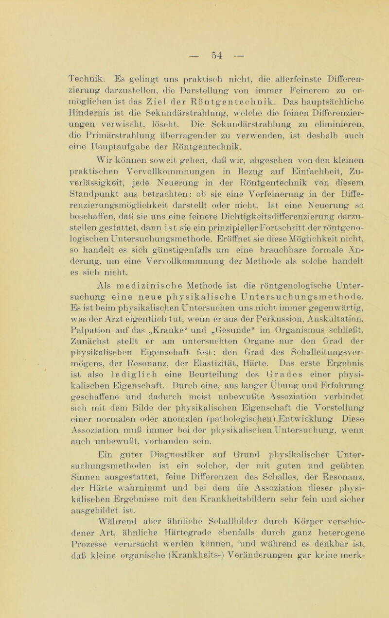Technik. Es gelingt uns praktisch nicht, die allerfeinste Differen- zierung darzustellen, die Darstellung von immer Feinerem zu er- möglichen ist das Ziel der Röntgentechnik. Das hauptsächliche Hindernis ist die Sekundärstrahlung, welche die feinen Differenzier- ungen verwischt, löscht. Die Sekundärstrahlung zu eliminieren, die Primärstrahlung überragender zu verwenden, ist deshalb auch eine Hauptaufgabe der Röntgentechnik. Wir können soweit gehen, daß wir, abgesehen von den kleinen praktischen Vervollkommnungen in Bezug auf Einfachheit, Zu- verlässigkeit, jede Neuerung in der Röntgentechnik von diesem Standpunkt aus betrachten: ob sie eine Verfeinerung in der Diffe- renzierungsmöglichkeit darstellt oder nicht. Ist eine Neuerung so beschaffen, daß sie uns eine feinere Dichtigkeitsdifferenzierung darzu- stellen gestattet, dann ist sie ein prinzipieller Fortschritt der röntgeno- logischen Untersuchungsmethode. Eröffnet sie diese Möglichkeit nicht, so handelt es sich günstigenfalls um eine brauchbare formale Än- derung. um eine Vervollkommnung der Methode als solche handelt es sich nicht-. Als medizinische Methode ist die röntgenologische Unter- suchung eine neue physikalische Untersuchungsmethode. Es ist beim physikalischen Untersuchen uns nicht- immer gegenwärtig, was der Arzt eigentlich tut, wenn er aus der Perkussion, Auskultation. Palpation auf das „Kranke“ und „Gesunde“ im Organismus schließt. Zunächst stellt er am untersuchten Organe nur den Grad der physikalischen Eigenschaft fest: den Grad des Schalleitungsver- mögens, der Resonanz, der Elastizität, Härte. Das erste Ergebnis ist also lediglich eine Beurteilung des Grades einer physi- kalischen Eigenschaft. Durch eine, aus langer Übung und Erfahrung geschaffene und dadurch meist unbewußte Assoziation verbindet sich mit dem Bilde der physikalischen Eigenschaft die Vorstellung einer normalen oder anomalen (pathologischen) Entwicklung. Diese Assoziation muß immer beider physikalischen Untersuchung, wenn auch unbewußt, vorhanden sein. Ein guter Diagnostiker auf Grund physikalischer Unter- suchungsmethoden ist ein solcher, der mit guten und geübten Sinnen ausgestattet., feine Differenzen des Schalles, der Resonanz, der Härte wahrnimmt und bei dem die Assoziation dieser physi- kalischen Ergebnisse mit den Krankheitsbildern sehr fein und sicher ausgebildet ist. Während aber ähnliche Schallbilder durch Körper verschie- dener Art, ähnliche Härtegrade ebenfalls durch ganz heterogene Prozesse verursacht werden können, und während es denkbar ist, daß kleine organische (Krankheits-) Veränderungen gar keine merk-