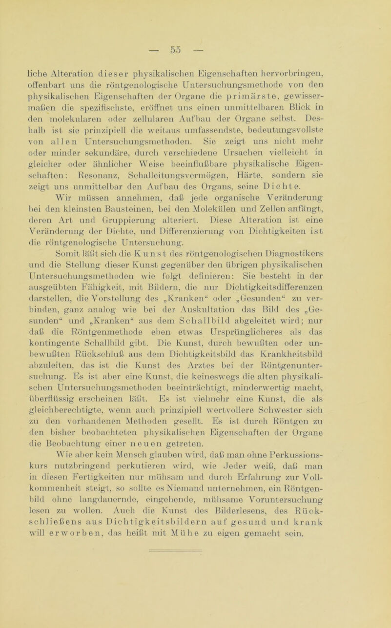 liehe Alteration dieser physikalischen Eigenschaften hervorbringen, offenbart uns die röntgenologische Untersuehungsinetliode von den physikalischen Eigenschaften der Organe die primärste, gewisser- maßen die spezifischste, eröffnet uns einen unmittelbaren Blick in den molekularen oder zellularen Aufbau der Organe selbst. Des- halb ist sie prinzipiell die weitaus umfassendste, bedeutungsvollste von allen Untersuchungsmethoden. Sie zeigt uns nicht mehr oder minder sekundäre, durch verschiedene Ursachen vielleicht in gleicher oder ähnlicher Weise beeinflußbare physikalische Eigen- schaften: Resonanz, Schalleitungsvermögen, Härte, sondern sie zeigt uns unmittelbar den Aufbau des Organs, seine Dichte. Wir müssen annehmen, daß jede organische Veränderung bei den kleinsten Bausteinen, bei den Molekülen und Zellen anfängt, deren Art und Gruppierung alteriert. Diese Alteration ist eine Veränderung der Dichte, und Differenzierung von Dichtigkeiten ist die röntgenologische Untersuchung. Somit läßt sich die Kunst des röntgenologischen Diagnostikers und die Stellung dieser Kunst gegenüber den übrigen physikalischen Untersuchungsmethoden wie folgt definieren: Sie besteht in der ausgeübten Fähigkeit, mit Bildern, die nur Dichtigkeitsdifferenzen darstellen, die Vorstellung des „Kranken“ oder „Gesunden“ zu ver- binden. ganz analog wie bei der Auskultation das Bild des „Ge- sunden“ und „Kranken“ aus dem Schallbild abgeleitet wird; nur daß die Röntgenmethode eben etwas Ursprünglicheres als das kontingente Schallbild gibt. Die Kunst, durch bewußten oder un- bewußten Rückschluß aus dem Dichtigkeitsbild das Krankheitsbild abzuleiten, das ist die Kunst des Arztes bei der Röntgenunter- suchung. Es ist aber eine Kunst, die keineswegs die alten physikali- schen Untersuchungsmethoden beeinträchtigt, minderwertig macht, überflüssig erscheinen läßt. Es ist vielmehr eine Kunst, die als gleichberechtigte, wenn auch prinzipiell wertvollere Schwester sich zu den vorhandenen Methoden gesellt. Es ist durch Röntgen zu den bisher beobachteten physikalischen Eigenschaften der Organe die Beobachtung einer neuen getreten. Wie aber kein Mensch glauben wird, daß man ohne Perkussions- kurs nutzbringend perkutieren wird, wie .Jeder weiß, daß man in diesen Fertigkeiten nur mühsam und durch Erfahrung zur Voll- kommenheit steigt, so sollte es Niemand unternehmen, ein Röntgen- bild ohne langdauernde, eingehende, mühsame Voruntersuchung lesen zu wollen. Auch die Kunst des Bilderlesens, des Rii er- schließe ns aus Dichtigkeitsbildern auf gesund und krank will erworben, das heißt mit Mühe zu eigen gemacht sein.