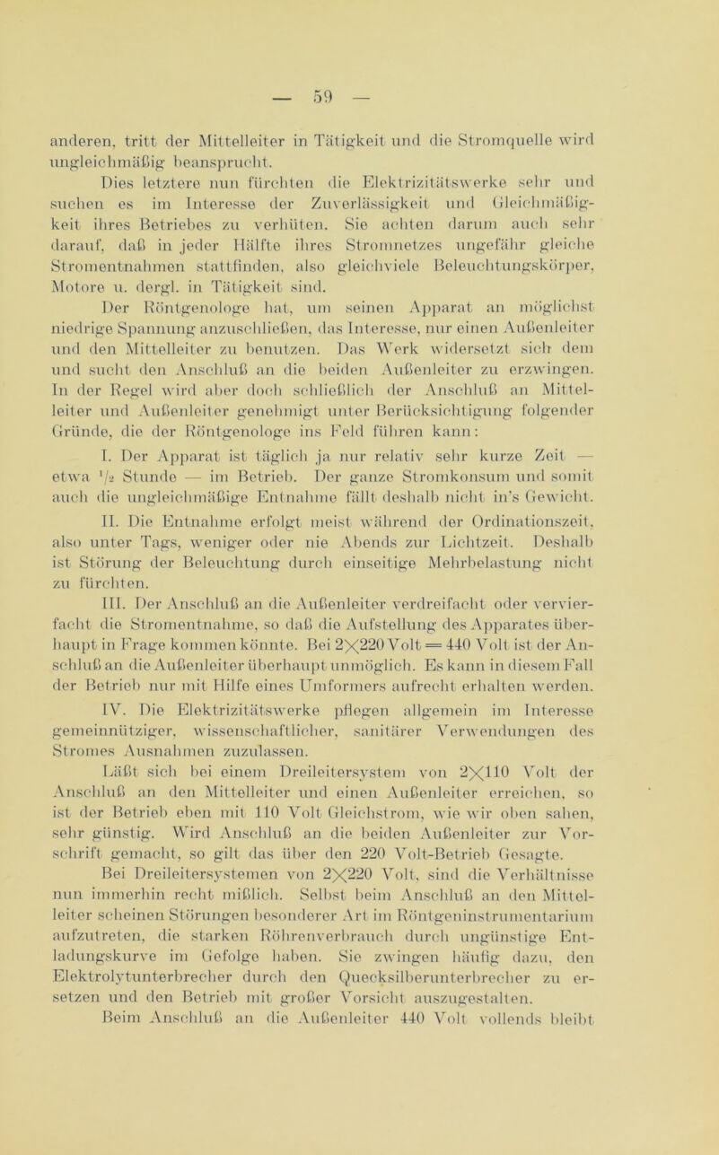 anderen, tritt der Mittelleiter in Tätigkeit und die Stromquelle wird ungleic hmäßig b eanspruch t. Dies letztere nun fürchten die Elektrizitätswerke sehr und suchen es im Interesse der Zuverlässigkeit und Gleichmäßig- keit ihres Betriebes zu verhüten. Sie achten darum auch sehr darauf, daß in jeder Hälfte ihres Stromnetzes ungefähr gleiche Stromentnahmen stattfinden, also gleichviel Beleuchtungskörper, Motore u. dergl. in Tätigkeit sind. Der Röntgenologe hat, um seinen Apparat an möglichst niedrige Spannung anzuschließen, das Interesse, nur einen Außenleiter und den Mittelleiter zn benutzen. Das Werk widersetzt sich dem und sucht den Anschluß an die beiden Außenleiter zu erzwingen. In der Regel wird aber doch schließlich der Anschluß an Mittel- leiter und Außenleiter genehmigt unter Berücksichtigung folgender Gründe, die der Röntgenologe ins Feld führen kann: I. Der Apparat ist täglich ja nur relativ sehr kurze Zeit etwa l/a Stunde — im Betrieb. Der ganze Stromkonsum und somit auch die ungleichmäßige Entnahme fällt deshalb nicht in’s Gewicht. II. Die Entnahme erfolgt meist während der Ordinationszeit, also unter Tags, weniger oder nie Abends zur Lichtzeit. Deshalb ist Störung der Beleuchtung durch einseitige Mehrbelastung nicht zu fürchten. III. Der Anschluß an die Außenleiter verdreifacht oder vervier- facht die Stromentnahme, so daß die Aufstellung des Apparates über- haupt in Frage kommen könnte. Bei 2X220 Volt = 440 Volt ist der An- schluß an die Außenleiter überhaupt unmöglich. Es kann in diesem Fall der Betrieb nur mit Hilfe eines Umformers aufrecht erhalten werden. IV. Die Elektrizitätswerke pflegen allgemein im Interesse gemeinnütziger, wissenschaftlicher, sanitärer Verwendungen des Stromes Ausnahmen zuzulassen. Läßt sich bei einem Dreileitersystem von 2XU0 Volt der Anschluß an den Mittelleiter und einen Außenleiter erreichen, so ist der Betrieb eben mit 110 Volt Gleichstrom, wie wir oben sahen, sehr günstig. Wird Anschluß an die beiden Außenleiter zur Vor- schrift gemacht, so gilt das über den 220 Volt-Betrieb Gesagte. Bei Dreileitersystemen von 2X220 Volt, sind die Verhältnisse nun immerhin recht mißlich. Selbst beim Anschluß an den Mittel- leiter scheinen Störungen besonderer Art im Röntgeninstrumentarium aufzutreten, die starken Röhrenverbrauch durch ungünstige Ent- ladungskurve im Gefolge haben. Sie zwingen häufig dazu, den Elektrolytunterbrecher durch den Quecksilberunterbrecher zu er- setzen und den Betrieb mit großer Vorsicht auszugestalten. Beim Anschluß an die Außenleiter 440 Volt vollends bleibt