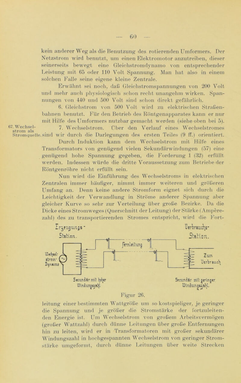 kein anderer Weg als die Benutzung des rotierenden Umformers. Der Netzstrom wird benutzt, um einen Elektromotor anzutreiben, dieser seinerseits bewegt eine Gleichstromdynamo von entsprechender Leistung mit 65 oder 110 Volt Spannung. Man hat also in einem solchen Falle seine eigene kleine Zentrale. Erwähnt sei noch, daß Gleichstromspannungen von 200 Volt und mehr auch physiologisch schon recht unangelnn wirken. Span- nungen von 440 und 500 Volt sind schon direkt gefährlich. 6. Gleichstrom von 500 Volt wird zu elektrischen Straßen- bahnen benutzt. Für den Betrieb des Röntgenapparates kann er nur mit Hilfe des Umformers nutzbar gemacht werden (siehe oben bei 5). 67. Wechsel- 7. Wechselstrom. Über den Verlauf eines Wechselstromes ström als . Stromquelle.sind wir durch die Darlegungen des ersten Teiles (9 ff.) orientiert. Durch Induktion kann dem Wechselstrom mit Hilfe eines Transformators von genügend vielen Sekundärwindungen (57) eine genügend hohe Spannung gegeben, die Forderung 1 (32) erfüllt werden. Indessen würde die dritte Voraussetzung zum Betriebe der Röntgenröhre nicht erfüllt sein. Nun wird die Einführung des Wechselstroms in elektrischen Zentralen immer häufiger, nimmt immer weiteren und größeren Umfang an. Denn keine andere Stromform eignet sich durch die Leichtigkeit der Verwandlung in Ströme anderer Spannung aller gleicher Kurve so sehr zur Verteilung über große Bezirke. Da die Dicke eines Stromweges (Querschnitt der Leitung) der Stärke (Ampere- zahl) des zu transportierenden Stromes entspricht, wird die Fort- Ir^eugimjs ■ Station. JimleUung l]erWucJ\S‘ Station. IDtt^seV ; ström- Dynamo'1 3 1 —$ ---- L__j Zum Uafbrauc^ 5ecundännit ty^er UKn4unjsja]\l Spcundir mit gsringsr UHndunqs^,a)|l. Figur 26. leitung einer bestimmten Wattgröße um so kostspieliger, je geringer die Spannung und je größer die Stromstärke der fortzuleiten- den Energie ist. Um Wechselstrom von großem Arbeitsvermögen (großer Wattzahl) durch dünne Leitungen über große Entfernungen hin zu leiten, wird er in Transformatoren mit großer sekundärer Windungszahl in hochgespannten Wechselstrom von geringer Strom- stärke umgeformt, durch dünne Leitungen über weite Strecken