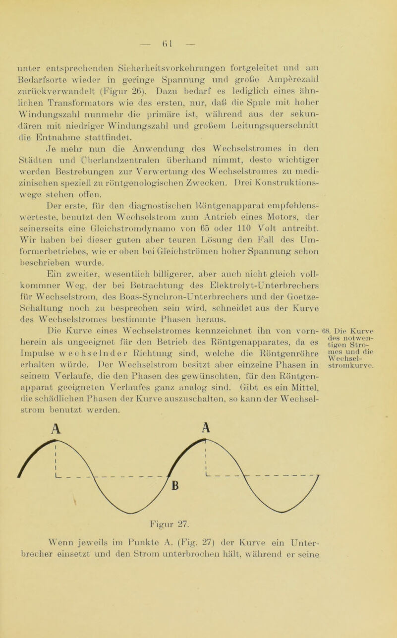 unter entsprechenden Sichorlieitsvorkehrungen fortgeleitet und am Bodarfsorte wieder in geringe Spannung und große Amperezahl zuriiekvenvandelt (Figur 26). Dazu bedarf es lediglich eines ähn- lichen Transformators wie des ersten, nur, daß die Spule mit hoher Windungszahl nunmehr die primäre ist, während aus der sekun- dären mit niedriger Windungszahl und großem Leitungsquorschnitt die Entnahme stattfindet. Je mehr nun die Anwendung des Wechselstromes in den Städten und Uberlandzentralen überhand nimmt, desto wichtiger werden Bestrebungen zur Verwertung des Wechselstromes zu medi- zinischen speziell zu röntgenologischen Zwecken. Drei Konstruktions- wege stehen offen. Der erste, für den diagnostischen Röntgenapparat empfehlens- werteste, benutzt den Wechselstrom zum Antrieb eines Motors, der seinerseits eine Gleichstromdynamo von 65 oder 110 Volt antreibt. Wir haben bei dieser guten aber teuren Lösung den Fall des Um- formerbetriebes, wie er oben bei Gleichströmen hoher Spannung schon beschrieben wurde. Ein zweiter, wesentlich billigerer, aber auch nicht gleich voll- komraner Weg, der bei Betrachtung des Elektrolyt-Unterbrechers für Wechselstrom, des Boas-Synchron-Unterbrechers und der Goetze- Solialtung noch zu besprechen sein wird, schneidet aus der Kurve des Wechselstromes bestimmte Phasen heraus. Die Kurve eines Wechselstromes kennzeichnet ihn von vorn- herein als ungeeignet für den Betrieb des Röntgenapparates, da es Impulse wechselnder Richtung sind, welche die Röntgenröhre erhalten würde. Der Wechselstrom besitzt aber einzelne Phasen in seinem Verlaufe, die den Phasen des gewünschten, für den Röntgen- apparat geeigneten Verlaufes ganz analog sind. Gibt es ein Mittel, die schädlichen Phasen der Kurve auszuschalten, so kann der Wechsel- strom benutzt werden. A A Wenn jeweils im Punkte A. (Fig. 27) der Kurve ein Unter- brecher einsetzt und den Strom unterbrochen hält, während er seine 68. Die Kurve des notwen- tigen Stro- mes und die Weehsel- stromkurve.