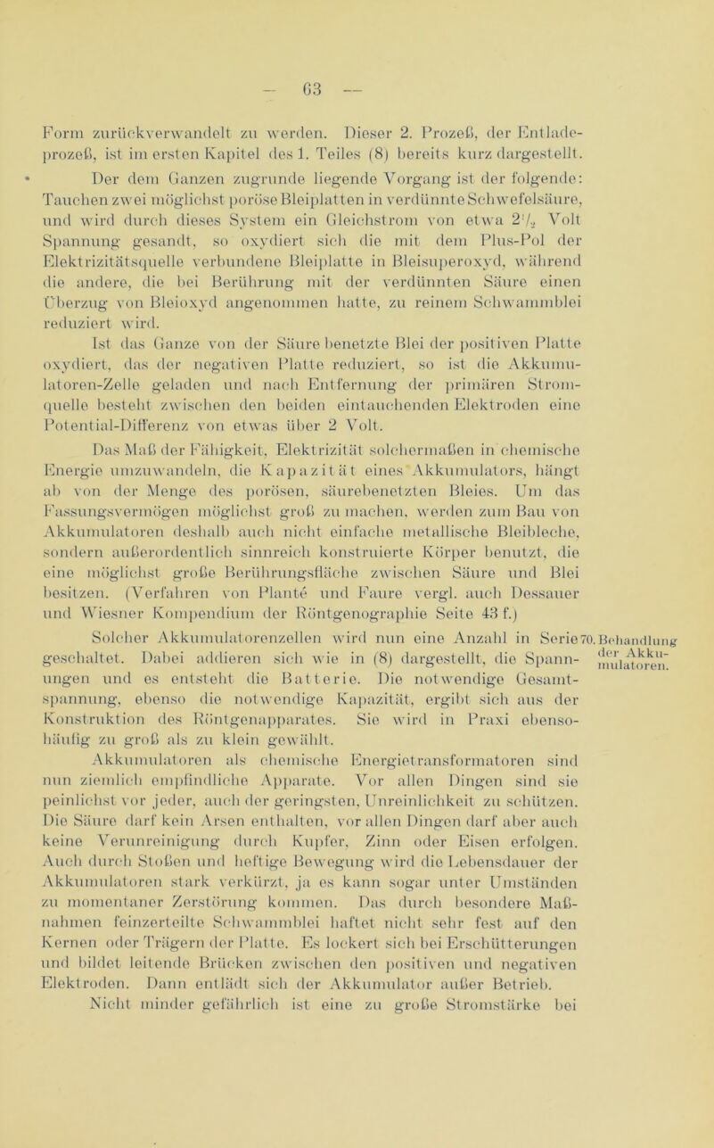 G3 Form zurückverwandelt zu werden. Dieser 2. Prozeß, der Entlade- prozeß, ist im ersten Kapitel des 1. Teiles (8) bereits kurz dargestellt. Der dem Ganzen zugrunde liegende Vorgang ist der folgende: Tauchen zwei möglichst poröse Bleiplatten in verdünnte Schwefelsäure, und wird durch dieses System ein Gleichstrom von etwa 2'/., Volt Spannung gesandt, so oxydiert sich die mit dem Plus-Pol der Elektrizitätsquelle verbundene Bleiplatte in Bleisuperoxyd, während die andere, die hei Berührung mit der verdünnten Säure einen Überzug von Bleioxyd angenommen hatte, zu reinem Schwammblei reduziert wird. Ist das Ganze von der Säure benetzte Blei der positiven Platte oxydiert, das der negativen Platte reduziert, so ist die Akkuinu- latoren-Zelle geladen und nach Entfernung der primären Strom- quelle besteht zwischen den beiden eintauchenden Elektroden eine Potential-Differenz von etwas über 2 Volt. Das Maß der Fähigkeit, Elektrizität solchermaßen in chemische Energie umzuwandeln, die Kapazität eines Akkumulators, hängt ab von der Menge des porösen, säurebenetzten Bleies. Um das Fassungsvermögen möglichst groß zu machen, werden zum Bau von Akkumulatoren deshalb auch nicht einfache metallische Bleibleche, sondern außerordentlich sinnreich konstruierte Körper benutzt, die eine möglichst große Berührungsfläche zwischen Säure und Blei besitzen. (Verfahren von Plante und Faure vergl. auch Dessauer und Wiesner Kompendium der Röntgenographie Seite 43 f.) Solcher Akkumulatorenzellen wird nun eine Anzahl in Serie7i geschaltet. Dabei addieren sich wie in (8) dargestellt, die Spann- ungen und es entsteht die Batterie. Die notwendige Gesamt- spannung, ebenso die notwendige Kapazität, ergibt sich aus der Konstruktion des Röntgenapparates. Sie wird in Praxi ebenso- häufig zu groß als zu klein gewählt. Akkumulatoren als chemische Energietransformatoren sind nun ziemlich empfindliche Apparate. Vor allen Dingen sind sie peinlichst vor jeder, auch der geringsten, Unreinlichkeit zu schützen. Die Säure darf kein Arsen enthalten, vor allen Dingen darf aber auch keine Verunreinigung durch Kupfer, Zinn oder Eisen erfolgen. Auch durch Stoßen und heftige Bewegung wird die Lebensdauer der Akkumulatoren stark verkürzt, ja es kann sogar unter Umständen zu momentaner Zerstörung kommen. Das durch besondere Maß- nahmen feinzerteilte Schwammblei haftet nicht sehr fest auf den Kernen oder Trägern der Platte. Es lockert sich bei Erschütterungen und bildet leitende Brücken zwischen den positiven und negativen Elektroden. Dann entlädt sich der Akkumulator außer Betrieb. Nicht minder gefährlich ist eine zu große Stromstärke bei Behandlung der Akku- mulatoren.
