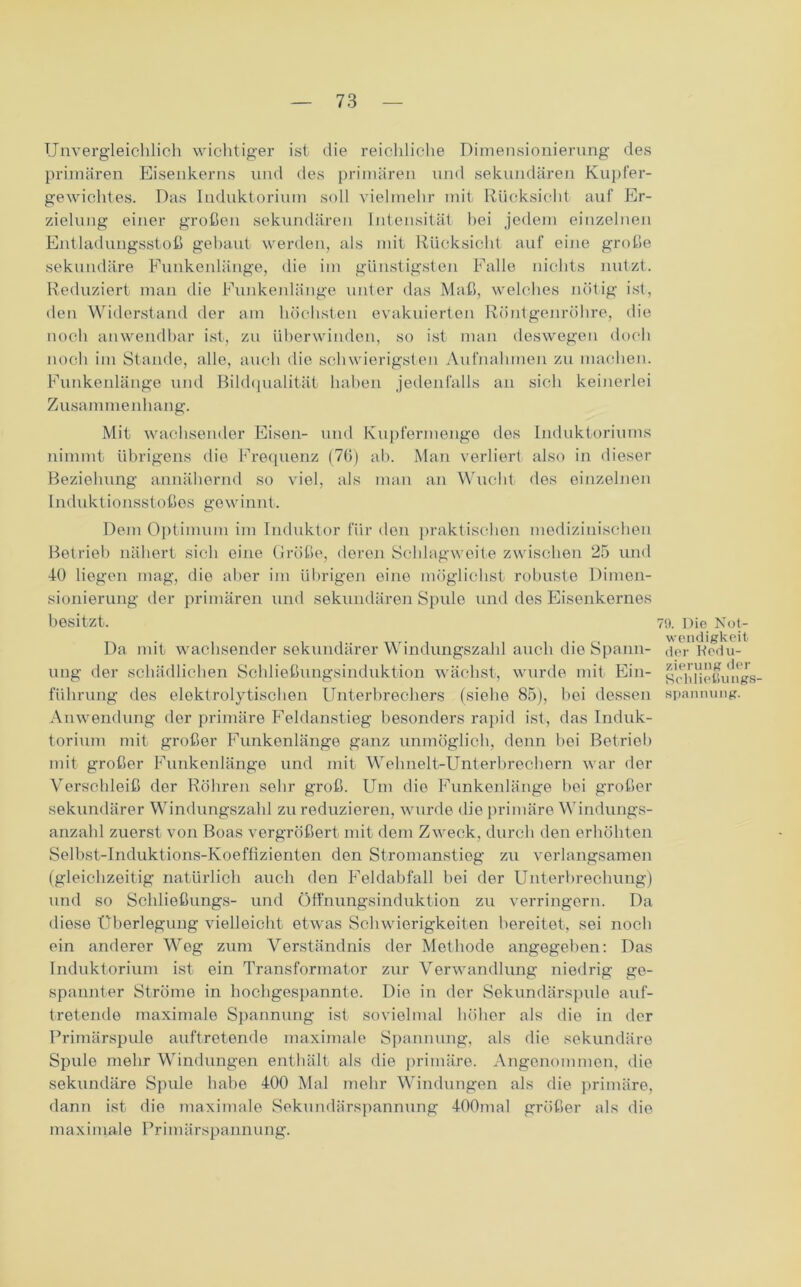 Unvergleichlich wichtiger ist die reichliche Dimensionierung des primären Eisenkerns und des primären und sekundären Kupfer- gewichtes. Das Induktorium soll vielmehr mit Rücksicht auf Er- zielung einer großen sekundären Intensität hei jedem einzelnen Entladungsstoß gebaut werden, als mit Rücksicht auf eine große sekundäre Funkenlänge, die im günstigsten Falle nichts nutzt. Reduziert man die Funkenlänge unter das Maß, welches nötig ist, den Widerstand der am höchsten evakuierten Röntgenröhre, die noch anwendbar ist, zu überwinden, so ist man deswegen doch noch im Stande, alle, auch die schwierigsten Aufnahmen zu machen. Funkenlänge und Bildqualität haben jedenfalls an sich keinerlei Zusammenhang. Mit wachsender Eisen- und Kupfermenge des Induktoriums nimmt übrigens die Frequenz (76) ab. Man verliert also in dieser Beziehung annähernd so viel, als man an Wucht des einzelnen Induktionsstoßes gewinnt. Dem Optimum im Induktor für den praktischen medizinischen Betrieb nähert sich eine Größe, deren Schlagweite zwischen 25 und 40 liegen mag, die aber im übrigen eine möglichst robuste Dimen- sionierung der primären und sekundären Spule und des Eisenkernes besitzt. Da mit wachsender sekundärer Windungszahl auch die Spann- ung der schädlichen Schließungsinduktion wächst, wurde mit Ein- führung des elektrolytischen Unterbrechers (siehe 85), bei dessen Anwendung der primäre Feldanstieg besonders rapid ist, das Induk- torium mit großer Funkenlänge ganz unmöglich, denn bei Betrieb mit großer Funkenlänge und mit Wehnelt-Unterbrechern war der Verschleiß der Röhren sehr groß. Um die Funkenlänge bei großer sekundärer Windungszahl zu reduzieren, wurde die primäre Windungs- anzahl zuerst von Boas vergrößert mit dem Zweck, durch den erhöhten Selbst-Induktions-Koeffizienten den Stromanstieg zu verlangsamen (gleichzeitig natürlich auch den Feldabfall bei der Unterbrechung) und so Schließungs- und Öffnungsinduktion zu verringern. Da diese Überlegung vielleicht etwas Schwierigkeiten bereitet, sei noch ein anderer Weg zum Verständnis der Methode angegeben: Das Induktorium ist ein Transformator zur Verwandlung niedrig ge- spannter Ströme in hochgespannte. Die in der Sekundärspule auf- tretende maximale Spannung ist sovielmal höher als die in der Primärspule auftretende maximale Spannung, als die sekundäre Spule mehr Windungen enthält als die primäre. Angenommen, die sekundäre Spule habe 400 Mal mehr Windungen als die primäre, dann ist die maximale Sekundärspannung 400mal größer als die maximale Primärspannung. 79. Die Not- wendigkeit der Redu- zierung der Schließungs- spannung.