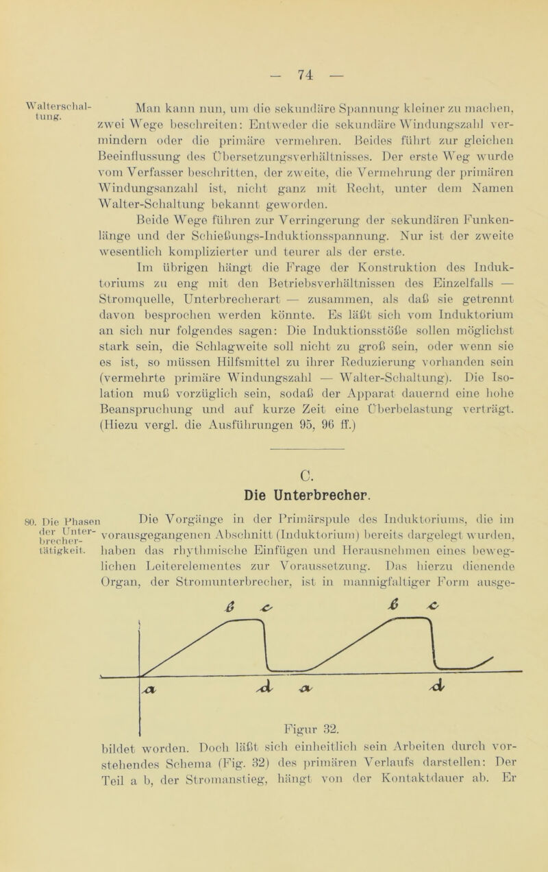 Man kann nun, um die sekundäre Spannung kleiner zu machen, zwei Wege beschreiben: Entweder die sekundäre Windungszahl ver- mindorn oder die primäre vermehren. Beides führt zur gleichen Beeinflussung des Übersetzungsverhältnisses. Der erste Weg wurde vom Verfasser beschritten, der zweite, die Vermehrung der primären Windungsanzahl ist, nicht ganz mit Beeilt, unter dem Namen Walter-Schaltung bekannt geworden. Beide Wege führen zur Verringerung der sekundären Funken- länge und der Schiebungs-Induktionsspannung. Nur ist der zweite wesentlich komplizierter und teurer als der erste. Im übrigen hängt die Frage der Konstruktion des Induk- toriums zu eng mit den Betriebsverhältnissen des Einzelfalls — Stromquelle, Unterbrecherart — zusammen, als daß sie getrennt davon besprochen werden könnte. Es läßt sich vom Induktorium an sich nur folgendes sagen: Die Induktionsstöße sollen möglichst stark sein, die Schlagweite soll nicht zu groß sein, oder wenn sie es ist, so müssen Hilfsmittel zu ihrer Reduzierung vorhanden sein (vermehrte primäre Windungszahl — Walter-Schaltung). Die Iso- lation muß vorzüglich sein, sodaß der Apparat dauernd eine hohe Beanspruchung und auf kurze Zeit eine Überbelastung verträgt. (Hiezu vergl. die Ausführungen 95, 9G ff.) c. Die Unterbrecher. 80. Die Phasen Die Vorgänge in der Primärspule des Induktoriums, die im t!rerherter voraus8e8'an8’enen Abschnitt (Induktorium) bereits dargelegt wurden, Tätigkeit, haben das rhythmische Einfügen und Horausnehmon eines beweg- lichen Loiterelementes zur Voraussetzung. Das hierzu dienende Organ, der Stromunterbrecher, ist in mannigfaltiger Form ausge- 6 & * bildet worden. Doch läßt sich einheitlich sein Arbeiten durch vor- stehendes Schema (Fig. 32) des primären Verlaufs darstellen: Der Teil a b, der Stromanstieg, hängt von der Kontaktdauer ab. Er