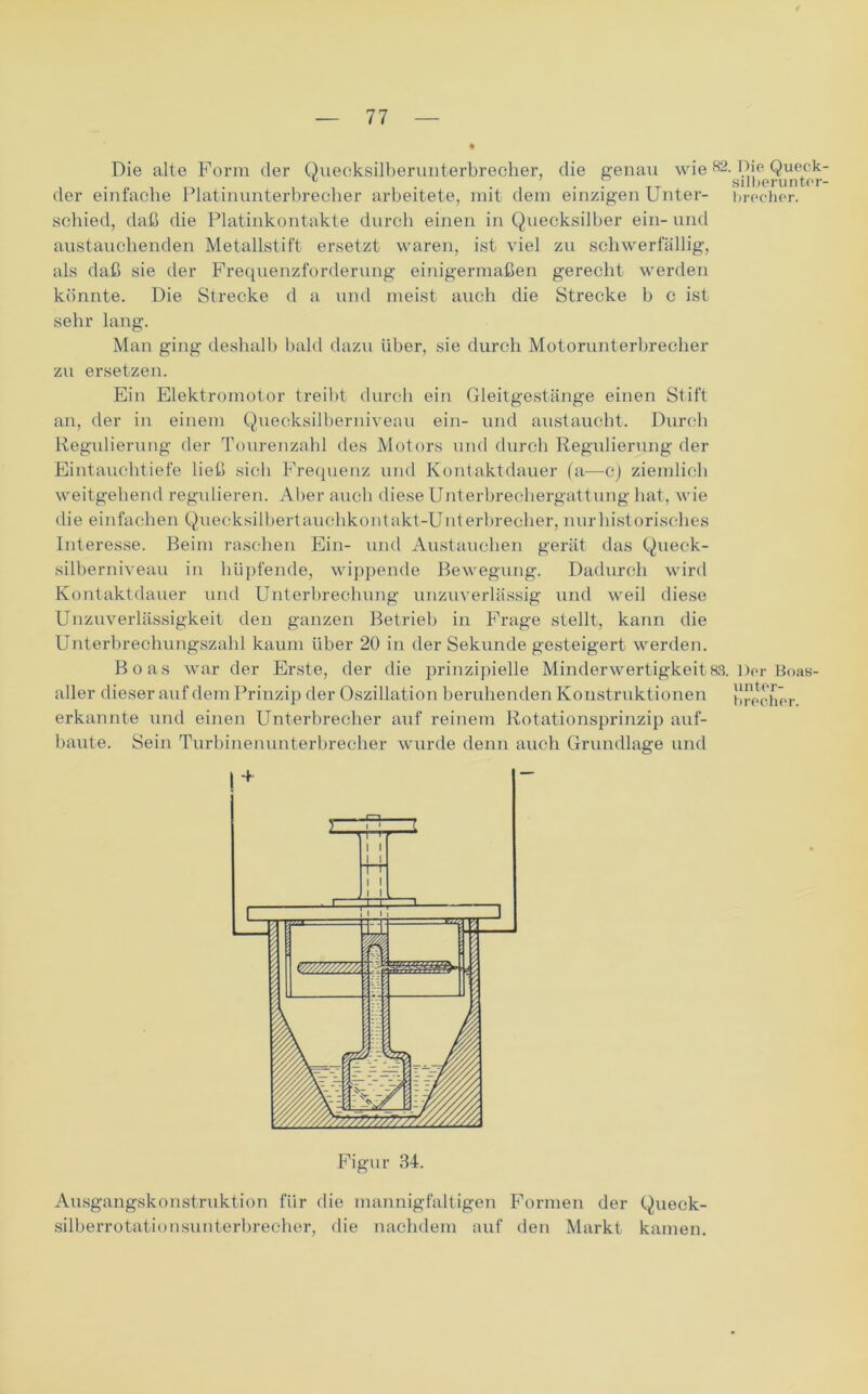 Die alte Form der Quecksilberuuterbrecher, die genau wie82- Die Queck ^ . , . P silberuntor der einfache Platinunterbrecher arbeitete, mit dem einzigen Unter- brecher. schied, daß die Platinkontakte durch einen in Quecksilber ein-und austauchenden Metallstift ersetzt waren, ist viel zu schwerfällig, als daß sie der Frequenzforderung einigermaßen gerecht werden könnte. Die Strecke d a und meist auch die Strecke b c ist sehr lang. Man ging deshalb bald dazu Uber, sie durch Motorunterbrecher zu ersetzen. Ein Elektromotor treibt durch ein Gleitgestänge einen Stift an, der in einem Quecksilberniveau ein- und austaucht. Durch Regulierung der Tourenzahl des Motors und durch Regulierung der Eintauchtiefe ließ sich Frequenz und Kontaktdauer (a—c) ziemlich weitgehend regulieren. Aber auch diese Unterbrechergattung hat, wie die einfachen Quecksilbertauchkontakt-Unterbrecher, nur historisches Interesse. Beim raschen Ein- und Austauchen gerät das Queck- silberniveau in hüpfende, wippende Bewegung. Dadurch wird Kontaktdauer und Unterbrechung unzuverlässig und weil diese Unzuverlässigkeit den ganzen Betrieb in Frage stellt, kann die Unterbrechungszahl kaum über 20 in der Sekunde gesteigert werden. Boas war der Erste, der die prinzipielle Minderwertigkeit83. Der Boas- aller dieser auf dem Prinzip der Oszillation beruhenden Konstruktionen brecher erkannte und einen Unterbrecher auf reinem Rotationsprinzip auf- baute. Sein Turbinenunterbrecher wurde denn auch Grundlage und Ausgangskonstruktion für die mannigfaltigen Formen der Queck- silberrotationsunterbrecher, die nachdem auf den Markt kamen.