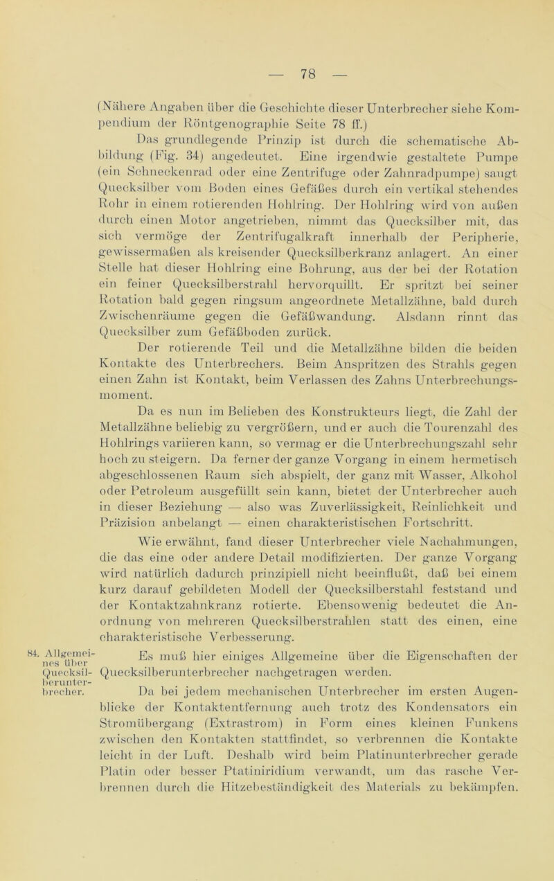 (Nähere Angaben über die Geschichte dieser Unterbrecher siehe Kom- pendium der Röntgenographie Seite 78 ff.) Das grundlegende Prinzip ist durch die schematische Ab- bildung (Fig. 84) angedeutet. Eine irgendwie gestaltete Pumpe (ein Schneckenrad oder eine Zentrifuge oder Zahnradpumpe) saugt Quecksilber vom Boden eines Gefäßes durch ein vertikal stehendes Rohr in einem rotierenden Hohlring. Der Hohlring wird von außen durch einen Motor angetrieben, nimmt das Quecksilber mit, das sich vermöge der Zentrifugalkraft innerhalb der Peripherie, gewissermaßen als kreisender Quecksilberkranz anlagert. An einer Stelle hat dieser Hohlring eine Bohrung, aus der bei der Rotation ein feiner Quecksilberstrahl hervorquillt. Er spritzt hei seiner Rotation bald gegen ringsum angeordnete Metallzähne, bald durch Zwischenräume gegen die Gefäßwandung. Alsdann rinnt das Quecksilber zum Gefäßboden zurück. Der rotierende Teil und die Metallzähne bilden die beiden Kontakte des Unterbrechers. Beim Anspritzen des Strahls gegen einen Zahn ist Kontakt, beim Verlassen des Zahns Unterbrechungs- moment. Da es nun im Belieben des Konstrukteurs liegt, die Zahl der Metallzähne beliebig zu vergrößern, und er auch die Tourenzahl des Hohlrings variieren kann, so vermag er die Unterbrechungszahl sehr hoch zu steigern. Da ferner der ganze Vorgang in einem hermetisch abgeschlossenen Raum sich abspielt, der ganz mit Wasser, Alkohol oder Petroleum ausgefüllt sein kann, bietet der Unterbrecher auch in dieser Beziehung — also was Zuverlässigkeit, Reinlichkeit und Präzision anbelangt — einen charakteristischen Fortschritt. Wie erwähnt, fand dieser Unterbrecher viele Nachahmungen, die das eine oder andere Detail modifizierten. Der ganze Vorgang wird natürlich dadurch prinzipiell nicht beeinflußt, daß bei einem kurz darauf gebildeten Modell der Quecksilberstahl feststand und der Kontaktzahnkranz rotierte. Ebensowenig bedeutet die An- ordnung von mehreren Quecksilberstrahlen statt des einen, eine charakteristische Verbesserung. Allgemin- Es muß hier einiges Allgemeine über die Eigenschaften der Quecksil- Quecksilberunterbrecher nachgetragen werden. berunter- brecher. Da bei jedem mechanischen Unterbrecher im ersten Augen- blicke der Kontaktentfernung auch trotz des Kondensators ein Stromübergang (Extrastrom) in Form eines kleinen Funkens zwischen den Kontakten stattfindet, so verbrennen die Kontakte leicht in der Luft. Deshalb wird beim Platinunterbrecher gerade Platin oder besser Ptatiniridium verwandt, um das rasche Ver- brennen durch die Hitzebeständigkeit des Materials zu bekämpfen.