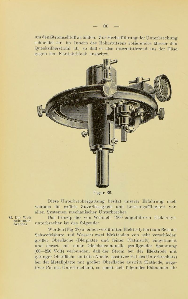 um den Stromschluß zu bilden. Zur Herbeiführung der Unterbrechung schneidet ein im Innern des Rohrstutzens rotierendes Messer den Quecksilberstrahl ab, so daß er also intermittierend aus der Düse gegen den Kontaktblock anspritzt. Figur 36. Diese Unterbrechergattung besitzt unserer Erfahrung nach weitaus die größte Zuverlässigkeit und Leistungsfähigkeit von allen Systemen mechanischer Unterbrecher. 85. Der Weh- Das Prinzip der von Wehnelt 1900 eingeführten Elektrolyt- brecher Unterbrecher ist das folgende: Werden (Fig.37) in einen verdünnten Elektrolyten (zum Beispiel Schwefelsäure und Wasser) zwei Elektroden von sehr verschieden großer Oberfläche (Bleiplatte und feiner Platinstift) eingetaucht und derart mit einer Gleichstromquelle genügender Spannung (60—250 Volt) verbunden, daß der Strom bei der Elektrode mit geringer Oberfläche eintritt (Anode, positiver Pol des Unterbrechers) hei der Metallplatte mit großer Oberfläche austritt (Kathode, nega- tiver Pol des Unterbrechers), so spielt sich folgendes Phänomen ab: