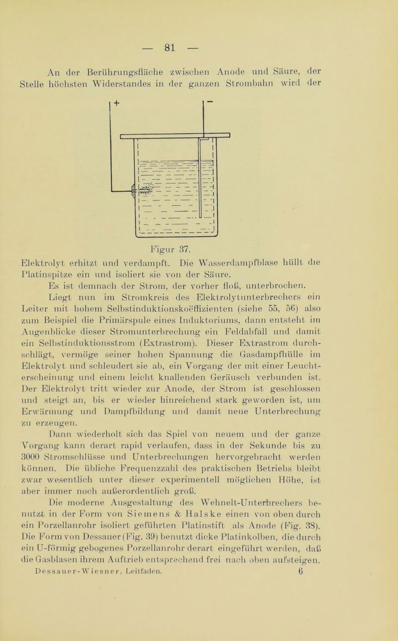 An der Berührungsfläche zwischen Anode und Säure, der Stelle höchsten Widerstandes in der ganzen Strombahn wird der Elektrolyt erhitzt und verdampft. Die Wasserdampfblase hüllt die Platinspitze ein und isoliert sie von der Säure. Es ist demnach der Strom, der vorher floh, unterbrochen. Liegt nun im Stromkreis des Elektrolytunterbrechers ein Leiter mit hohem Selbstinduktionskoeffizienten (siehe 55, 56) also zum Beispiel die Primärspule eines Induktoriums, dann entsteht im Augenblicke dieser Stromunterbrechung ein Feldabfall und damit ein Selbstinduktionsstrom (Extrastrom). Dieser Extrastrom durch- schlägt, vermöge seiner hohen Spannung die Gasdampfhülle im Elektrolyt und schleudert sie ab, ein Vorgang der mit einer Leucht- erscheinung und einem leicht knallenden Geräusch verbunden ist. Der Elektrolyt tritt wieder zur Anode, der Strom ist geschlossen und steigt an, bis er wieder hinreichend stark geworden ist, um Erwärmung und Dampfbildung und damit neue Unterbrechung zu erzeugen. Dann wiederholt sich das Spiel von neuem und der ganze Vorgang kann derart rapid verlaufen, dass in der Sekunde bis zu 8000 Stromschlüsse und Unterbrechungen hervorgebracht werden können. Die übliche Frequenzzahl des praktischen Betriebs bleibt zwar wesentlich unter dieser experimentell möglichen Höhe, ist aber immer noch außerordentlich groß. Die moderne Ausgestaltung des Wehnelt-Unterbrechers be- nutzt in der Form von Siemens & Halske einen von oben durch ein Porzellanrohr isoliert geführten Platinstift als Anode (Fig. 38). Die Form von Dessauer (Fig. 39) benutzt dicke Platinkolben, die durch ein U-förmig gebogenes Porzellanrohr derart eingeführt werden, daß die Gasblasen ihrem Auftrieb entsprechend frei nach oben aufsteigen. Dessauer-Wiesner, Leitfaden. 6