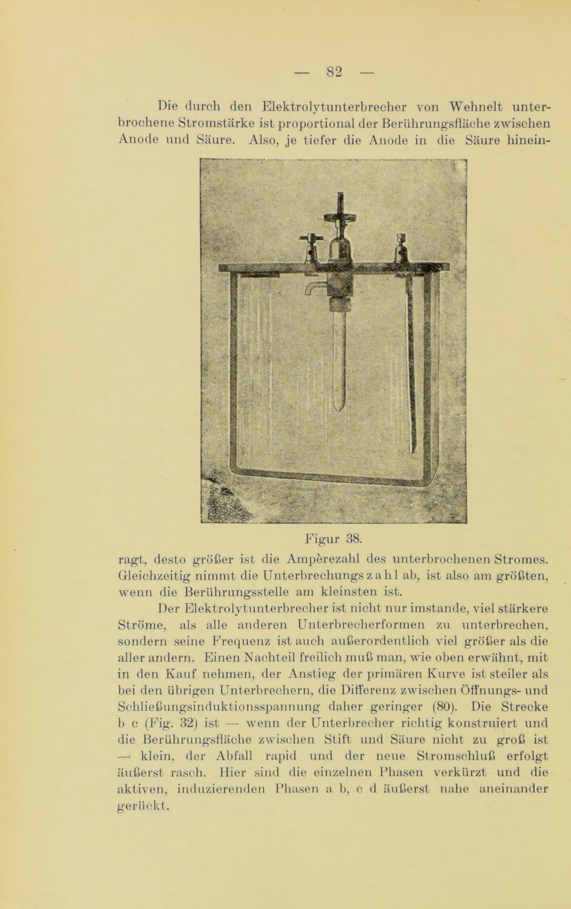 Die durch den Elektrolytunterbrecher von Wehnelt unter- brochene Stromstärke ist proportional der Berührungsfläche zwischen Anode und Säure. Also, je tiefer die Anode in die Säure hinein- Figur 38. ragt, desto größer ist die Amperezahl des unterbrochenen Stromes. Gleichzeitig nimmt die Unterbrechungszahl ab, ist also am größten, wenn die Berührungsstelle am kleinsten ist. Der Elektrolytunterbrecher ist nicht nur imstande, viel stärkere Ströme, als alle anderen Unterbrecherformen zu unterbrechen, sondern seine Frequenz ist auch außerordentlich viel größer als die aller andern. Einen Nachteil freilich muß man, wie oben erwähnt, mit in den Kauf nehmen, der Anstieg der primären Kurve ist steiler als bei den übrigen Unterbrechern, die Differenz zwischen Öffnungs- und Schließungsinduktionsspannung daher geringer (80). Die Strecke b c (Fig. 32) ist —- wenn der Unterbrecher richtig konstruiert und die Berührungsfläche zwischen Stift und Säure nicht zu groß ist — klein, der Abfall rapid und der neue Stromschluß erfolgt äußerst rasch. Hier sind die einzelnen Phasen verkürzt und die aktiven, induzierenden Phasen a b, e d äußerst nahe aneinander gerückt.