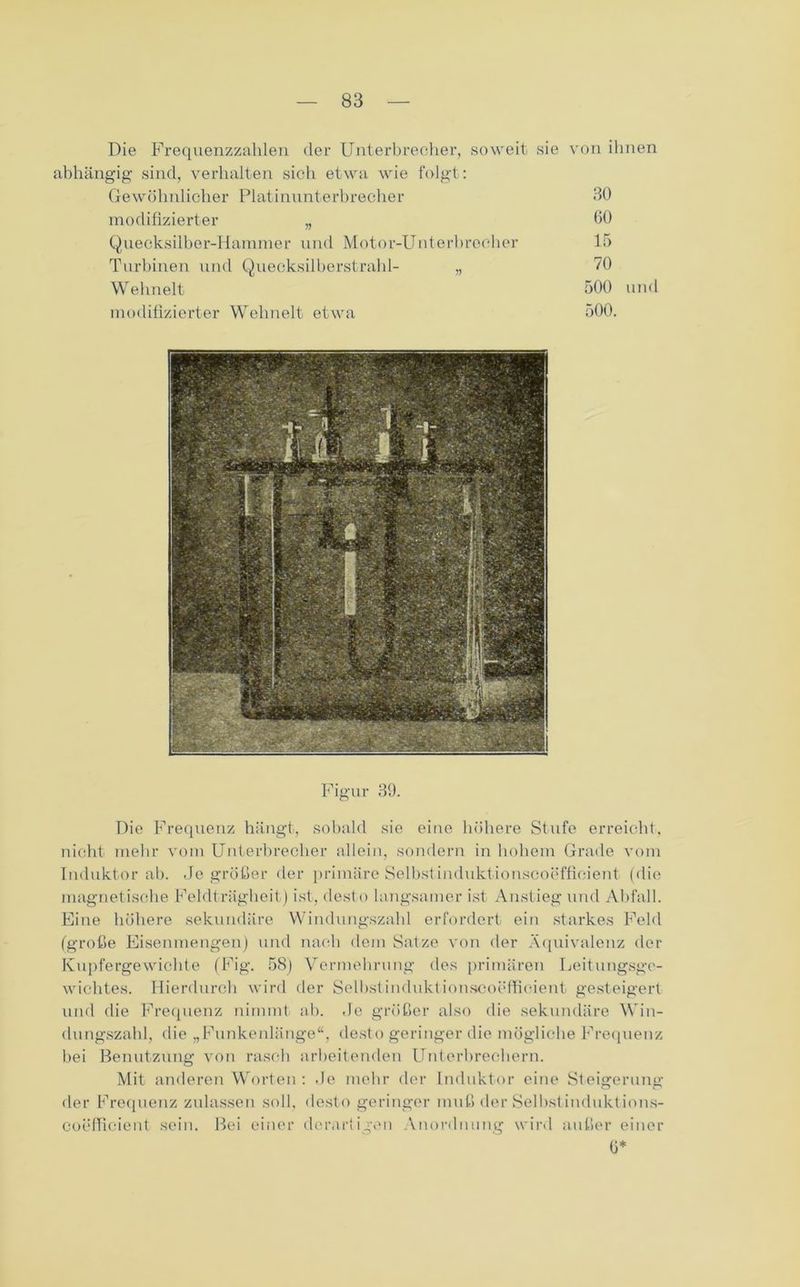 Die Frequenzzahlen der Unterbrecher, soweit sie von ihnen abhängig sind, verhalten sich etwa wie folgt: Gewöhnlicher Platinunterbrecher 30 modifizierter „ 00 Quecksilber-Hammer und Motor-Unterbrecher 15 Turbinen und Quecksilberstrahl- „ 70 Welmelt 500 und modifizierter Wehnelt etwa 500. Figur 39. Die Frequenz hängt, sobald sie eine höhere Stufe erreicht, nicht mehr vom Unterbrecher allein, sondern in hohem Grade vom Induktor ab. Je größer der primäre Selbst induktionscoeffieient (die magnetische Feldträgheit) ist, desto langsamer ist Anstieg und Abfall. Eine höhere sekundäre Windungszahl erfordert ein starkes Feld (große Eisenmengen) und nach dem Satze von der Äquivalenz der Kupfergewichte (Fig. 58) Vermehrung des primären Leitungsge- wichtes. Hierdurch wird der Selbst induktionscoeffieient gesteigert und die Frequenz nimmt ab. Je größer also die sekundäre Win- dungszahl, die „Funkenlänge“, desto geringer die mögliche Frequenz bei Benutzung von rasch arbeitenden Unterbrechern. Mit anderen Worten : .Je mehr der Induktor eine Steigerung der Frequenz zulassen soll, desto geringer muß der Selbstinduktions- coefficient sein. Bei einer derartigen Anordnung wird außer einer ü*