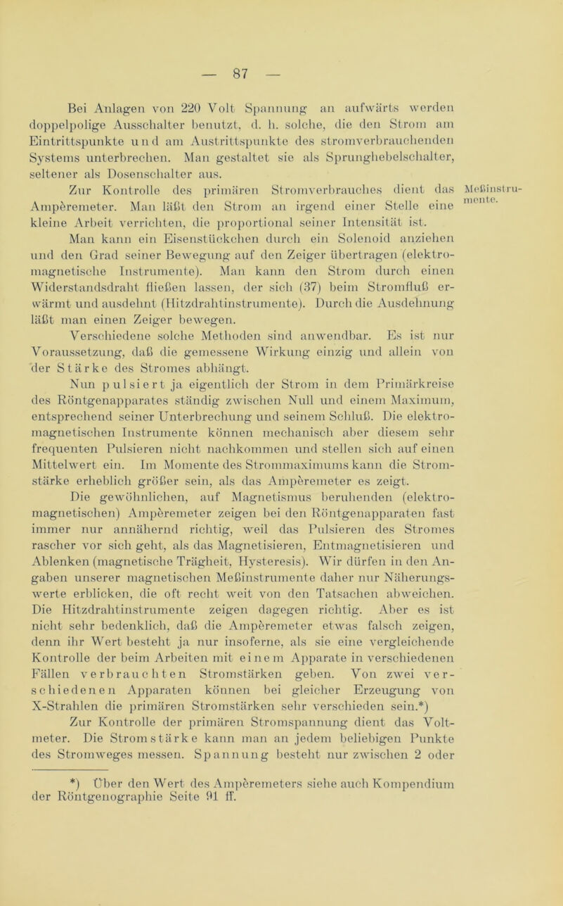 Bei Anlagen von 220 Volt Spannung an aufwärts werden doppelpolige Ausschalter benutzt, d. h. solche, die den Strom am Eintrittspunkte und am Austrittspunkte des stromverbrauchenden Systems unterbrechen. Man gestaltet sie als Sprunghebelschalter, seltener als Dosenschalter aus. Zur Kontrolle des primären Stromverbrauches dient das Meßinstru- Ampöremeter. Man läßt den Strom an irgend einer Stelle eine H kleine Arbeit verrichten, die proportional seiner Intensität ist. Man kann ein Eisenstückchen durch ein Solenoid anziehen und den Grad seiner Bewegung auf den Zeiger übertragen (elektro- magnetische Instrumente). Man kann den Strom durch einen Widerstandsdraht fließen lassen, der sich (37) beim Stromfluß er- wärmt und ausdehnt (Hitzdrahtinstrumente). Durch die Ausdehnung läßt man einen Zeiger bewegen. Verschiedene solche Methoden sind anwendbar. Es ist nur Voraussetzung, daß die gemessene Wirkung einzig und allein von der Stärke des Stromes abhängt. Nun pulsiert ja eigentlich der Strom in dem Primärkreise des Röntgenapparates ständig zwischen Null und einem Maximum, entsprechend seiner Unterbrechung und seinem Schluß. Die elektro- magnetischen Instrumente können mechanisch aber diesem sehr frequenten Pulsieren nicht nachkommen und stellen sich auf einen Mittelwert ein. Im Momente des Strommaximums kann die Strom- stärke erheblich größer sein, als das Amperemeter es zeigt. Die gewöhnlichen, auf Magnetismus beruhenden (elektro- magnetischen) Amperemeter zeigen bei den Röntgenapparaten fast immer nur annähernd richtig, weil das Pulsieren des Stromes rascher vor sich geht, als das Magnetisieren, Entmagnetisieren und Ablenken (magnetische Trägheit, Hysteresis). Wir dürfen in den An- gaben unserer magnetischen Meßinstrumente daher nur Näherungs- werte erblicken, die oft recht weit von den Tatsachen abweichen. Die Hitzdrahtinstrumente zeigen dagegen richtig. Aber es ist nicht sehr bedenklich, daß die Amperemeter etwas falsch zeigen, denn ihr Wert besteht ja nur insoferne, als sie eine vergleichende Kontrolle der beim Arbeiten mit einem Apparate in verschiedenen Fällen verbrauchten Stromstärken geben. Von zwei ver- schiedenen Apparaten können bei gleicher Erzeugung von X-Strahlen die primären Stromstärken sehr verschieden sein.*) Zur Kontrolle der primären Stromspannung dient das Volt- meter. Die Stromstärke kann man an jedem beliebigen Punkte des Stromweges messen. Spannung besteht nur zwischen 2 oder *) Über den Wert des Ampöremeters siehe auch Kompendium der Röntgenographie Seite 91 ff.