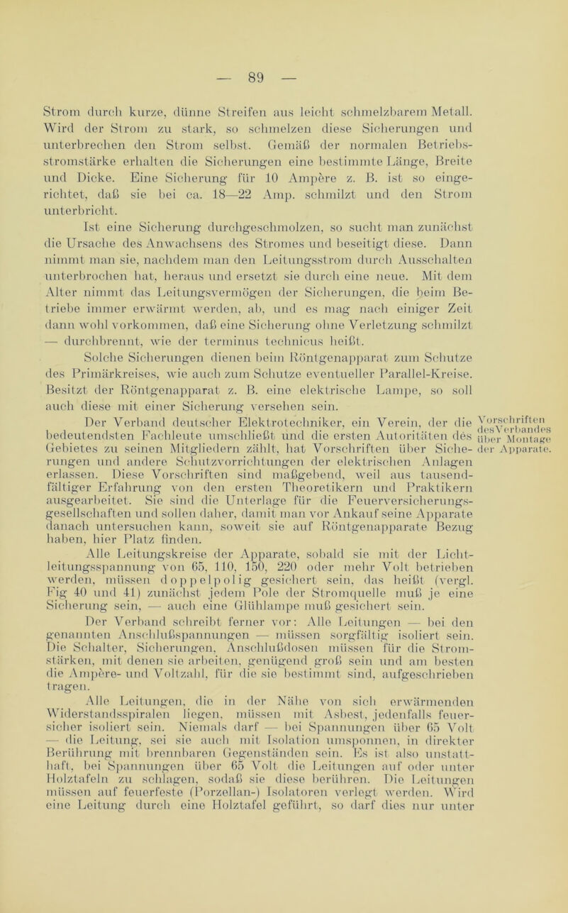 Strom durch kurze, dünne Streifen aus leicht schmelzbarem Metall. Wird der Strom zu stark, so schmelzen diese Sicherungen und unterbrechen den Strom selbst. Gemäß der normalen Betriebs- stromstärke erhalten die Sicherungen eine bestimmte Länge, Breite und Dicke. Eine Sicherung für 10 Ampere z. B. ist so einge- richtet, daß sie bei ca. 18—22 Amp. schmilzt und den Strom unterbricht. Ist eine Sicherung durchgeschmolzen, so sucht man zunächst die Ursache des Anwachsens des Stromes und beseitigt diese. Dann nimmt man sie, nachdem man den Leitungsstrom durch Ausschalten unterbrochen hat, heraus und ersetzt sie durch eine neue. Mit dem Alter nimmt das Leitungsvermögen der Sicherungen, die beim Be- triebe immer erwärmt werden, ab, und es mag nach einiger Zeit dann wohl Vorkommen, daß eine Sicherung ohne Verletzung schmilzt — durchbrennt, wie der terminus teclinicus heißt. Solche Sicherungen dienen beim Röntgenapparat zum Schutze des Primärkreises, wie auch zum Schutze eventueller Parallel-Kreise. Besitzt der Röntgenapparat z. B. eine elektrische Lampe, so soll auch diese mit einer Sicherung versehen sein. Der Verband deutscher Elektrotechniker, ein Verein, der die bedeutendsten Fachleute umschließt und die ersten Autoritäten des Gebietes zu seinen Mitgliedern zählt, hat Vorschriften über Siche- rungen und andere Schutzvorrichtungen der elektrischen Anlagen erlassen. Diese Vorschriften sind maßgebend, weil aus tausend- fältiger Erfahrung von den ersten Theoretikern und Praktikern ausgearbeitet. Sie sind die Unterlage für die Feuerversicherungs- gesellschaften und sollen daher, damit man vor Ankaufseine Apparate danach untersuchen kann, soweit sie auf Röntgenapparate Bezug haben, hier Platz finden. Alle Leitungskreise der Apparate, sobald sie mit der Licht- leitungsspannung von 65. 110, 150, 220 oder mehr Volt betrieben werden, müssen doppelpolig gesichert sein, das heißt (vergl. Fig 10 und 41) zunächst jedem Pole der Stromquelle muß je eine Sicherung sein, — auch eine Glühlampe muß gesichert sein. Der Verband schreibt ferner vor: Alle Leitungen — bei den genannten Anschlußspannungen — müssen sorgfältig isoliert sein. Die Schalter, Sicherungen, Anschlußdosen müssen für die Strom- stärken, mit denen sie arbeiten, genügend groß sein und am besten die Ampöre- und Voltzahl, für die sie bestimmt sind, aufgeschrieben tragen. Alle Leitungen, dio in der Nähe von sieb erwärmenden Widerstandsspiralen liegen, müssen mit Asbest, jedenfalls feuer- sicher isoliert sein. Niemals darf — bei Spannungen über 65 Volt - die Leitung, sei sie auch mit Isolation umsponnen, in direkter Berührung mit brennbaren Gegenständen sein. Es ist also unstatt- haft, bei Spannungen über 65 Volt die Leitungen auf oder unter Holztafeln zu schlagen, sodaß sie diese berühren. Die Leitungen müssen auf feuerfeste (Porzellan-) Isolatoren verlegt werden. Wird eine Leitung durch eine Holztafel geführt, so darf dies nur unter Vorschriften desVerbandes über Montage der Apparate.