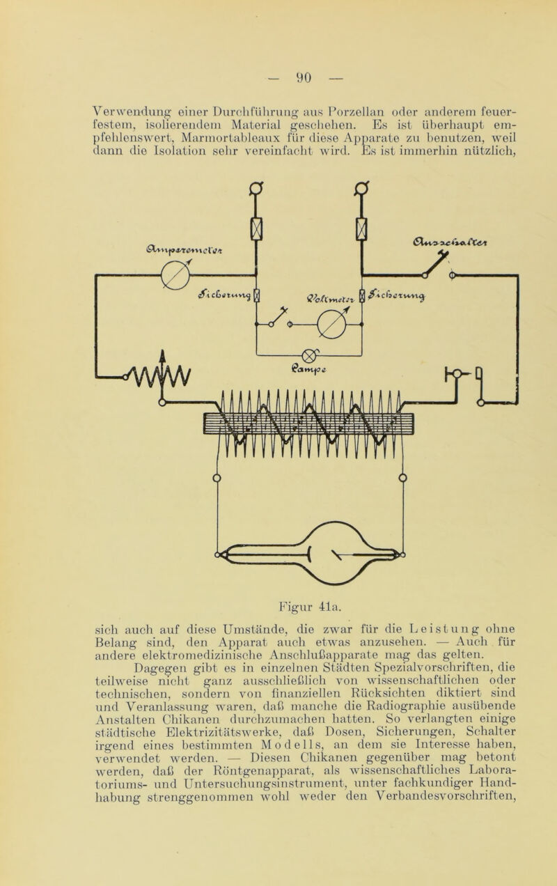 Verwendung oiner Durchführung aus Porzellan oder anderem feuer- festem, isolierendem Material geschehen. Es ist überhaupt em- pfehlenswert, Marmortableaux für diese Apparate zu benutzen, weil dann dio Isolation sehr vereinfacht wird. Es ist immerhin nützlich, Figur 41a. sich auch auf diese Umstände, die zwar für die Leistung ohne Belang sind, den Apparat auch etwas anzusehen. — Auch für andere elektromedizinische Anschlußapparate mag das gelten. Dagegen gibt es in einzelnen Städten Spezialvorschriften, die teilweise nicht ganz ausschließlich von wissenschaftlichen oder technischen, sondern von finanziellen Rücksichten diktiert sind und Veranlassung waren, daß manche die Radiographie ausübende Anstalten Chikanen durchzumachen hatten. So verlangten einige städtische Elektrizitätswerke, daß Dosen, Sicherungen, Schalter irgend eines bestimmten Modells, an dem sie Interesse haben, verwendet werden. — Diesen Chikanen gegenüber mag betont werden, daß der Röntgenapparat, als wissenschaftliches Labora- toriums- und Untersuchungsinstrument, unter fachkundiger Hand- habung strenggenommen wohl weder den Verbandesvorschriften,