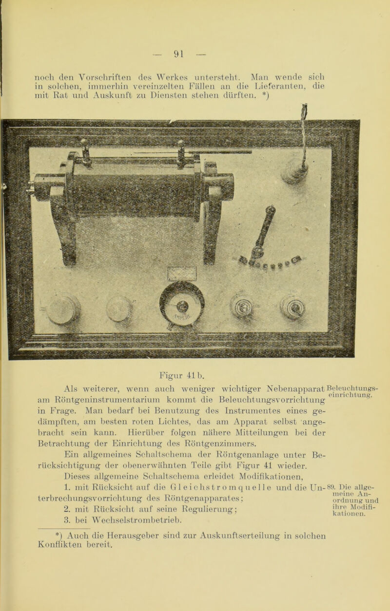 noch den Vorschriften des Werkes untersteht. Man wende sich in solchen, immerhin vereinzelten Fällen an die Lieferanten, die mit Rat und Auskunft zu Diensten stehen dürften. *) Als weiterer, wenn Figur 41 b. auch weniger wichtiger Nebenapparat Beleuchtungs- am Röntgeninstrumentarium kommt die Beleuchtungsvorrichtung in Frage. Man bedarf bei Benutzung des Instrumentes eines ge- dämpften, am besten roten Lichtes, das am Apparat selbst ange- bracht sein kann. Hierüber folgen nähere Mitteilungen bei der Betrachtung der Einrichtung des Röntgenzimmers. Ein allgemeines Schaltschema der Röntgenanlage unter rücksichtigung der obenerwähnten Teile gibt Figur 41 wieder. Dieses allgemeine Schaltschema erleidet Modifikationen, 1. mit Rücksicht auf die Gleichstromquelle terbrechungsvorrichtung des Röntgenapparates; 2. mit Rücksicht auf seine Regulierung; 3. bei Wechselstrombetrieb. Be- und die Un- 80. Die allge- meine An- ordnung und ihre Modifi- kationen. *) Auch die Herausgeber sind zur Auskunftserteilung in solchen Konflikten bereit.