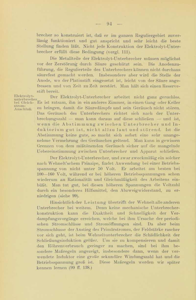 Elektrolyt- unterbieolio bei Gleich- strom- Anschluß. brecher so konstruiert ist, daß er im ganzen Reguliergebiet zuver- lässig funktioniert und gut anspricht und sehr leicht die beste Stellung linden läßt. Nicht jede Konstruktion der Elektrolyt-Unter- brecher erfüllt diese Bedingung (vergl. 111). Die Metallteile der Elektrolyt-Unterbrecher müssen möglichst vor der Zerstörung durch Säure geschützt sein. Die Anodenzu- führung, die Regidierteile des Unterbrechers können nicht durchaus säurefest gemacht werden. Insbesondere aber wird die Stelle der Anode, wo der Platinstift eingesetzt ist, leicht von der Säure ange- fressen und von Zeit zu Zeit zerstört. Man hält sich einen Reserve- stift bereit. Der Elektrolyt-Unterbrecher arbeitet nicht ganz geruchlos. Pis ist ratsam, ihn in ein anderes Zimmer, in einen Gang oder Keller zu bringen, damit, die Säuredämpfe und sein Geräusch nicht stören. Das Geräusch des Unterbrechers richtet sich nach der Unter- brechungszahl — man kann daraus auf diese schließen — und ist, wenn die Abstimmung zwischen Unterbrecher und In- duktor i um gut ist, nicht allzu laut und störend. Ist die Abstimmung keine gute, so macht sich sofort eine sehr unange- nehme Vermehrung des Geräusches geltend. Man kann in gewissen Grenzen von dem mißtönenden Geräusch sicher auf die mangelnde Uebereinstimmung zwischen Unterbrecher und Apparat schließen. Der Elektrolyt-Unterbrecher, und zwar zweckmäßig ein solcher nach Wehnelt’schem Prinzipe, findet Anwendung hei einer Betriebs- spannung von nicht unter 50 Volt. Er arbeitet am besten bei 100—160 Volt, während er bei höheren Betriebsspannungen schon wiederum an Rationalität und Gleichmäßigkeit des Arbeitens ein- büßt. Man tut gut, bei diesen höheren Spannungen die Voltzahl durch ein besonderes Hilfsmittel, den Abzweigwiderstand, zu er- niedrigen (siehe 99). Hinsichtlich der Leistung übertrifft der Wehnelt alle anderen Unterbrecher bei weitem. Denn keine mechanische Unterbrecher- konstruktion kann die Exaktheit und Schnelligkeit der Ver- dampfungsvorgänge erreichen, welche bei ihm Ursache der periodi- schen Stromschlüsse und Stromöffnungen sind. Da aber beim Stromschlusse der Anstieg des Primärstromes, der Feldstärke rascher vor sich geht, ist beim Wehneltunterbrecher die Schädlichkeit der Schließungsinduktion größer. Um sie zu kompensieren und damit den Röhrenverbrauch geringer zu machen, sind bei ihm be- sondere Maßregeln angezeigt, insbesondere dann, wenn der ver- wendete Induktor eine große sekundäre Windungszahl hat und die Betriebsspannung groß ist. Diese Maßregeln werden wir später kennen lernen (99 ff. 138.)