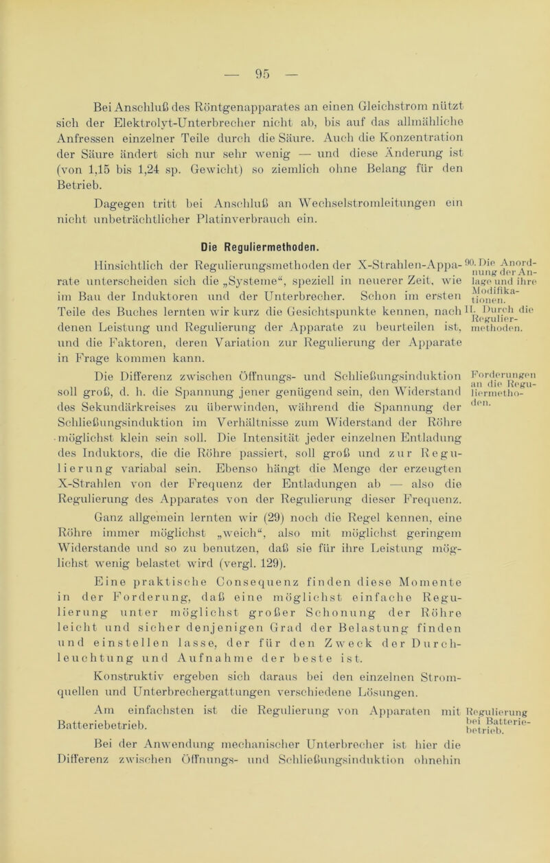 Bei Anschluß des Röntgenapparates an einen Gleichstrom nützt sich der Elektrolyt-Unterbrecher nicht ah, his auf das allmähliche Anfressen einzelner Teile durch die Säure. Auch die Konzentration der Säure ändert sich nur sehr wenig — und diese Änderung ist (von 1,15 bis 1,24 sp. Gewicht) so ziemlich ohne Belang für den Betrieb. Dagegen tritt bei Anschluß an Wechselstromleitungen ein nicht unbeträchtlicher Platinverbrauch ein. Die Reguliermethoden. Hinsichtlich der Regulierungsmethoden der X-Strahlen-Appa- 90^lp rate unterscheiden sich die „Systeme“, speziell in neuerer Zeit, wie läge und ihre im Bau der Induktoren und der Unterbrecher. Schon im ersten t/onenka Teile des Buches lernten wir kurz die Gesichtspunkte kennen, nach 1 Duf.cil 1 . Kegulier- denen Leistung und Regulierung der Apparate zu beurteilen ist, methoden. und die Faktoren, deren Variation zur Regulierung der Apparate in Frage kommen kann. Die Differenz zwischen Öffnungs- und Schließungsinduktion Fordeningen . an die Kegu- soll groß, d. h. die Spannung jener genügend sein, den Widerstand liermetho- des Sekundärkreises zu überwinden, während die Spannung der Schließungsinduktion im Verhältnisse zum Widerstand der Röhre -möglichst klein sein soll. Die Intensität jeder einzelnen Entladung des Induktors, die die Röhre passiert, soll groß und zur Regu- lierung variabal sein. Ebenso hängt die Menge der erzeugten X-Strahlen von der Frequenz der Entladungen ab — also die Regulierung des Apparates von der Regulierung dieser Frequenz. Ganz allgemein lernten wir (29) noch die Regel kennen, eine Röhre immer möglichst „weich“, also mit möglichst geringem Widerstande und so zu benutzen, daß sie für ihre Leistung mög- lichst wenig belastet wird (vergl. 129). Eine praktische Consequenz finden diese Momente in der Forderung, daß eine möglichst einfache Regu- lierung unter möglichst großer Schonung der Röhre leicht und sicher denjenigen Grad der Belastung finden und e i n s t e 11 e n lasse, der für den Zweck der Durch- leuchtung und Aufnahme der beste ist. Konstruktiv ergeben sich daraus bei den einzelnen Strom- quellen und Unterbrechergattungen verschiedene Lösungen. Am einfachsten ist die Regulierung von Apparaten mit Regulierung Batteriebetrieb. betrieb*^16 Bei der Anwendung mechanischer Unterbrecher ist hier die Differenz zwischen Öffnungs- und Schließungsinduktion ohnehin