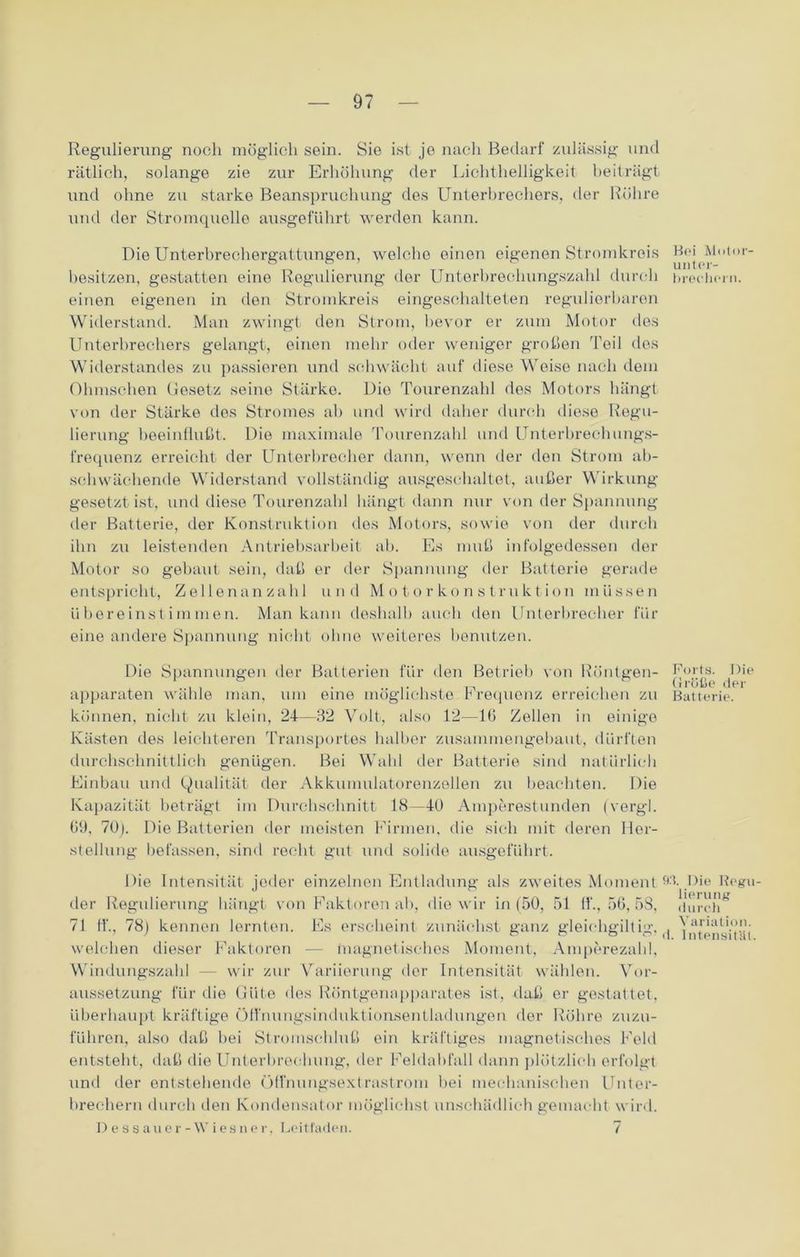 Regulierung noch möglich sein. Sie ist je nach Bedarf zulässig und rötlich, solange zie zur Erhöhung der Lichthelligkeit beiträgt und ohne zu starke Beanspruchung des Unterbrechers, der Röhre und der Stromquelle ausgeführt werden kann. Die Unterbrechergattungen, welche einen eigenen Stromkreis besitzen, gestatten eine Regulierung der Unterbrechungszahl durch einen eigenen in den Stromkreis eingeschalteten regulierbaren Widerstand. Man zwingt den Strom, bevor er zum Motor des Unterbrechers gelangt, einen mehr oder weniger großen Teil des Widerstandes zu passieren und schwächt auf diese Weise nach dem Ohmschen Gesetz seine Stärke. Dio Tourenzahl des Motors hängt von der Stärke des Stromes ab und wird daher durch diese Regu- lierung beeinflußt. Die maximale Tourenzahl und Unterbrechungs- frequenz erreicht der Unterbrecher dann, wenn der den Strom ab- schwächende Widerstand vollständig ausgeschaltet, außer Wirkung- gesetzt ist, und diese Tourenzahl hängt dann nur von der Spannung der Batterie, der Konstruktion dos Motors, sowie von der durch ihn zu leistenden Antriebsarbeit ab. Es muß infolgedessen der Motor so gebaut sein, daß er der Spannung der Batterie gerade entspricht, Zellenanzahl und Motorkonstruktion müssen übereinstimmen. Man kann deshalb auch den Unterbrecher für eine andere Spannung nicht ohne weiteres benutzen. Die Spannungen der Batterien für den Betrieb von Röntgen- apparaten wähle man, um eine möglichste Frequenz erreichen zu können, nicht zu klein, 24—82 Volt, also 12—16 Zellen in einige Kästen des leichteren Transportes halber zusammengebaut, dürften durchschnittlich genügen. Bei Wahl der Batterie sind natürlich Einbau und Qualität der Akkumulatorenzellen zu beachten. Die Kapazität beträgt im Durchschnitt 18—40 Amperestunden (vergl. 09, 70). Die Batterien der meisten Firmen, die sich mit deren Her- stellung befassen, sind recht gut und solide ausgeführt. Die Intensität jeder einzelnen Entladung als zweites Moment der Regulierung hängt von Faktoren ab, die wir in (50, 51 fl*., 56, 58, 71 ft'., 78) kennen lernten. Es erscheint zunächst ganz gleichgilt ig, welchen dieser Faktoren — magnetisches Moment, Amperezahl, Windungszahl — wir zur Variierung der Intensität wählen. Vor- aussetzung für die Güte des Röntgenapparates ist, daß er gestattet, überhaupt kräftige Öft'nungsinduktionsentladungen der Röhre zuzu- führen, also daß bei Stromschluß ein kräftiges magnetisches Feld entsteht, daß die Unterbrechung, der Feldabfall dann plötzlich erfolgt und der entstehende Öffnungsextrastrom bei mechanischen Unter- brechern durch den Kondensator möglichst unschädlich gemacht wird. Dessauer-Wiesner, Leitfaden. 7 Bei Molor- unter- breehern. Kurts. Die Größe der Batterie. 93. Die Regu- lierung durch Variation, d. Intensität.