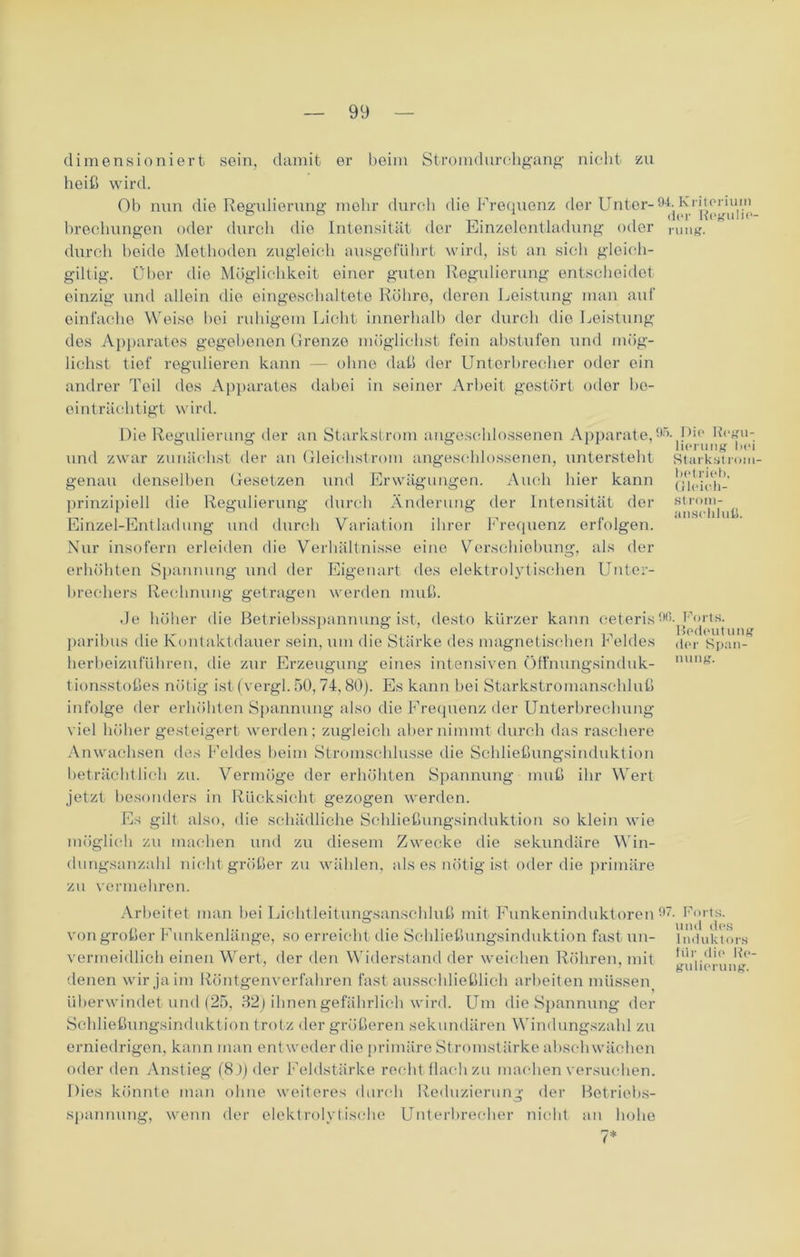 dimensioniert sein, damit er beim Stromdurchgang nicht zu heiß wird. Ob nun dio Regulierung mehr durch die Frequenz der Unter-94.^ lyojtorium brechungen oder durch die Intensität der Einzelentladung oder rUng. durch beide Methoden zugleich ausgeführt wird, ist an sich gleieh- giltig. Über die Möglichkeit einer guten Regulierung entscheidet einzig und allein die eingeschaltete Röhre, deren Leistung man auf einfache Weise bei ruhigem Licht innerhalb der durch dio Leistung des Apparates gegebenen Grenze möglichst fein abstufen und mög- lichst tief regulieren kann — ohne daß der Unterbrecher oder ein andrer Teil des Apparates dabei in seiner Arbeit gestört oder be- einträchtigt wird. Stärkst rom- betrieb, Gleieh- Strom- ansoliluß. Die Regulierung der an Starkstrom angeschlossenen Apparate,95. Pip Regu- ° f ° i lierung bei und zwar zunächst der an Gleichstrom angeschlossenen, untersteht genau denselben Gesetzen und Erwägungen. Auch hier kann prinzipiell die Regulierung durch Änderung der Intensität der Einzel-Entladung und durch Variation ihrer Frequenz erfolgen. Nur insofern erleiden die Verhältnisse eine Verschiebung, als der erhöhten Spannung und der Eigenart des elektrolytischen Unter- brechers Rechnung getragen werden muß. Je höher die Betriebsspannung ist, desto kürzer kann ceteris9ß. Borts. •i ,. „ , , . .. _ . . . , ,, . , Bedeutung paribus die Kontaktdauer sein, um die Starke des magnetischen r eldes herbeizuführen, die zur Erzeugung eines intensiven Öffnungsinduk- tionsstoßes nötig ist (vergl. 50, 74,80). Es kann bei Starkstromanschluß infolge der erhöhten Spannung also die Frequenz der Unterbrechung viel höher gesteigert werden; zugleich aber nimmt durch das raschere Anwachsen des Feldes beim Stromschlusse die Schließungsinduktion beträchtlich zu. Vermöge der erhöhten Spannung muß ihr Wert jetzt besonders in Rücksicht gezogen werden. Es gilt also, die schädliche Schließungsinduktion so klein wie möglich zu machen und zu diesem Zwecke die sekundäre Win- dungsanzahl nicht größer zu wählen, als es nötig ist oder die primäre zu vermehren. der Span- nung. Arbeitet man bei Lichtleitungsanschluß mit Funkeninduktoren 97, von großer Funkenlänge, so erreicht die Schließungsinduktion fast un- vermeidlich einen Wert, der den Widerstand der weichen Röhren, mit denen wir ja im Röntgenverfahren fast ausschließlich arbeit en müssen überwindet und (25, 32) ihnen gefährlich wird. Um die Spannung der Schließungsinduktion trotz der größeren sekundären Windungszahl zu erniedrigen, kann man entweder die primäre Stromstärke abschwächen oder den Anstieg (8 J) der Feldstärke recht flachzu machen versuchen. Dies könnte man ohne weiteres durch Reduzierung der Betriebs- spannung, wenn der elektrolytische Unterbrecher nicht an hohe , Forts, und des Induktors für die Re- gulierung.
