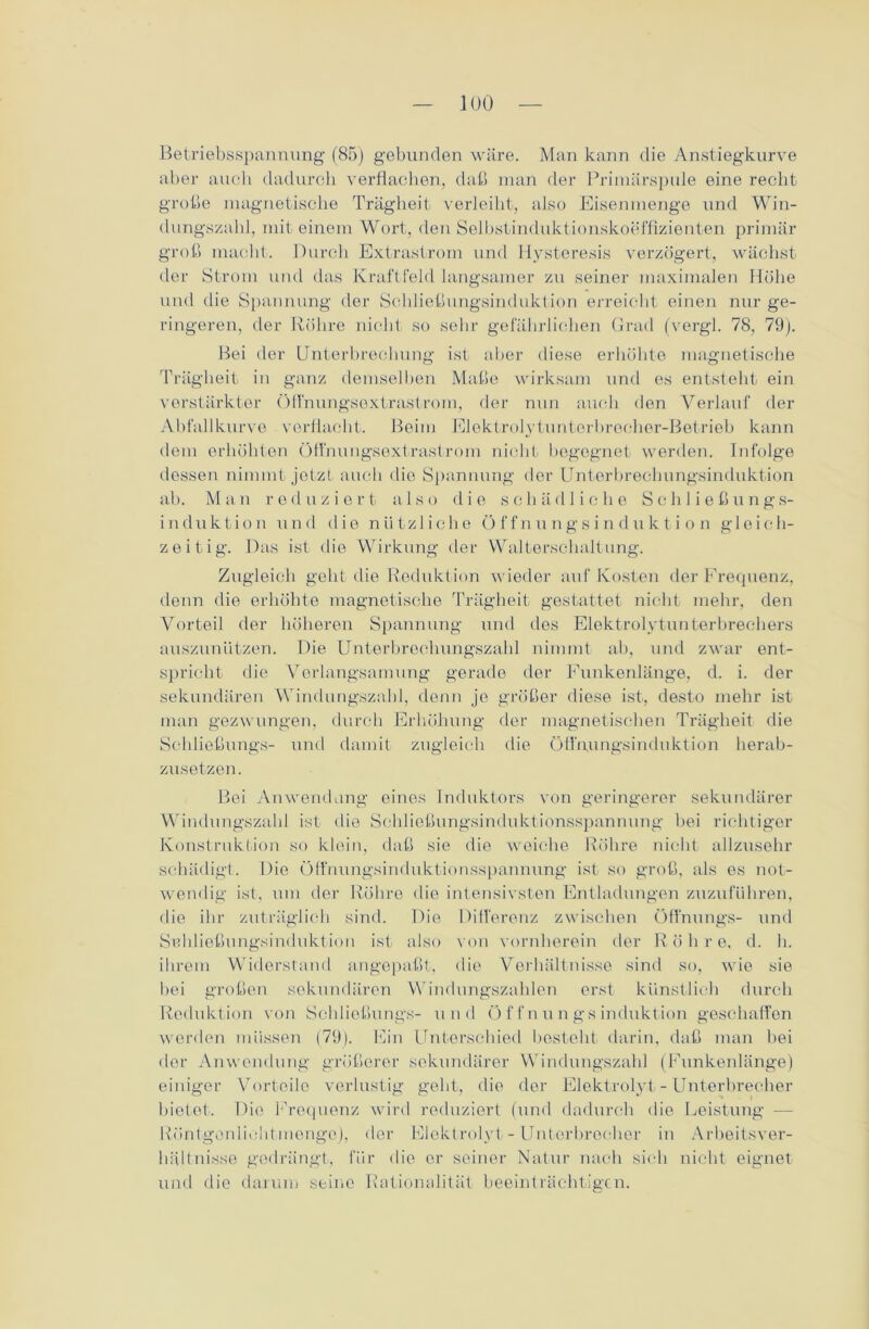 Betriebsspannung (85) gebunden wäre. Man kann die Anstiegkurve aber auch dadurch verflachen, daß man der Primärspule eine recht große magnetische Trägheit verleiht, also Eisenmenge und Win- dungszahl, mit einem Wort, den Selbstinduktionskoeffizienten primär groß macht. Durch Extrastrom und Iiysteresis verzögert, wächst der Strom und das Kraftfeld langsamer zu seiner maximalen Höbe und die Spannung der Schließungsinduktion erreicht einen nur ge- ringeren, der Röhre nicht so sehr gefährlichen Grad (vergl. 78, 79). Bei der Unterbrechung ist aber diese erhöhte magnetische Trägheit in ganz demselben Maße wirksam und es entsteht ein verstärkter Öfi'nungsextrastrom, der nun auch den Verlauf der Abfallkurve verflacht. Beim Elektrolytunterbrecher-Betrieb kann dem erhöhten Öffnungsextrastrom nicht begegnet werden. Infolge dessen nimmt jetzt auch die Spannung der Unterbrechungsinduktion ab. M a n r e d u z i e r t a 1 s o die s c h ä d 1 i c h e S c h 1 i e ß u n g s- induktion und die nützliche Ö f f nung s i n du k t i o n gleich- zeitig. Das ist die Wirkung der Walterschaltung. Zugleich geht die Reduktion wieder auf Kosten der Frequenz, denn die erhöhte magnetische Trägheit gestattet nicht mehr, den Vorteil der höheren Spannung und des Elektrolytunterbrechers auszuniitzen. Die Unterbrechungszahl nimmt ab, und zwar ent- spricht die Verlangsamung gerade der Eunkenlänge, d. i. der sekundären Windungszahl, denn je größer diese ist, desto mehr ist man gezwungen, durch Erhöhung der magnetischen Trägheit die Sehließungs- und damit zugleich die öfl'uungsinduktion herab- zusetzen . Bei Anwendung eines Induktors von geringerer sekundärer Windungszahl ist die Schließungsinduktionsspannung bei richtiger Konstruktion so klein, daß sie die weiche Röhre nicht allzusehr schädigt. Die Öffnungsinduktionsspannung ist so groß, als es not- wendig ist, um der Röhre die intensivsten Entladungen zuzuführen, die ihr zuträglich sind. Die Differenz zwischen Öffnungs- und Snbließungsinduktion ist also von vornherein der Röhre, d. h. ihrem Widerstand angepaßt, die Verhältnisse sind so, wie sie bei großen sekundären Windungszahlen erst künstlich durch Reduktion von Sehließungs- und Öffnungsinduktion geschaffen werden müssen (79). Ein Unterschied bestellt darin, daß man bei der Anwendung größerer sekundärer Windungszahl (Funkenlänge) einiger Vorteile verlustig gebt, die der Elektrolyt - Unterbrecher bietet. Die Frequenz wird reduziert (und dadurch die Leistung — Rcintgonliclitmengo), der Elektrolyt - Unterbrecher in Arbeitsver- hältnisse gedrängt, für die er seiner Natur nach sich nicht eignet und die darum seine Rationalität beeinträchtigen.