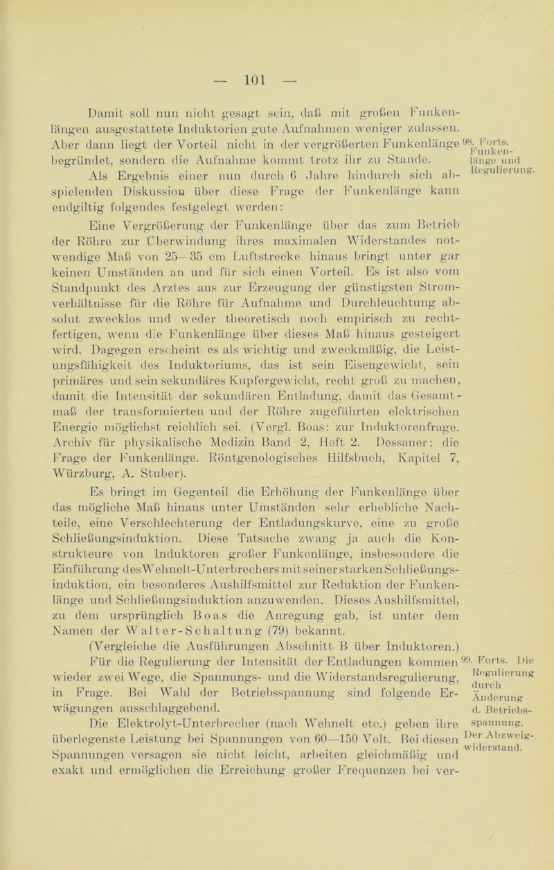 Damit soll nun nicht gesagt sein, daß mit großen Funken- längen ausgestattete Induktorien gute Aufnahmen weniger zulassen. Aber dann liegt der Vorteil nicht in der vergrößerten Funkenlänge98- begründet, sondern die Aufnahme kommt trotz ihr zu Stande. länge und Als Ergebnis einer nun durch 6 Jahre hindurch sich ab- lüguliinmg. spielenden Diskussion über diese Frage der Funkenlänge kann endgültig folgendes festgelegt werden: Eine Vergrößerung der Funkenlänge über das zum Betrieb der Röhre zur Überwindung ihres maximalen Widerstandes not- wendige Maß von 25—35 cm Luftstrecke hinaus bringt unter gar keinen Umständen an und für sieb einen Vorteil. Es ist also vom Standpunkt des Arztes aus zur Erzeugung der günstigsten Strom- verhältnisse für die Röhre für Aufnahme und Durchleuchtung ab- solut- zwecklos und weder theoretisch noch empirisch zu recht- fertigen, wenn die Funkenlänge über dieses Maß hinaus gesteigert wird. Dagegen erscheint es als wichtig und zweckmäßig, die Leist- ungsfähigkeit des Induktoriums, das ist sein Eisengewicht, sein primäres und sein sekundäres Kupfergewicht, recht groß zu machen, damit die Intensität der sekundären Entladung, damit das Gesamt - maß der transformierten und der Röhre zugeführten elektrischen Energie möglichst reichlich sei. (Vergl. Boas: zur Induktorenfrage. Archiv für physikalische Medizin Band 2, Heft 2. Dessauor: dio Frage der Funkenlänge. Röntgenologisches Hilfsbuch, Kapitel 7, Würzburg, A. Stüber). Es bringt im Gegenteil die Erhöhung der Funkenlänge über das mögliche Maß hinaus unter Umständen sehr erhebliche Nach- teile, eine Verschlechterung der Entladungskurve, eine zu große Schließungsinduktion. Diese Tatsache zwang ja auch dio Kon- strukteure von Induktoren großer Funkenlänge, insbesondere die Einführung des Wehnelt-Unterbrechers mit seiner starken Schließungs- induktion, ein besonderes Aushilfsmittel zur Reduktion der Funken- länge und Schließungsinduktion anzuwenden. Dieses Aushilfsmittel, zu dem ursprünglich Boas die Anregung gab, ist unter dem Namen dor Walter-Schaltung (79) bekannt. (Vergleiche die Ausführungen Abschnitt B über Induktoren.) Für die Regulierung der Intensität der Entladungen kommen99- Forts, l'ie wieder zwei Wege, die Spannungs- und die Widerstandsregulierung, Foguherung in Frage. Bei Wald dor Betriebsspannung sind folgende Er- Änderung Wägungen ausschlaggebend. d. Betriebs- Die Elektrolyt-Unterbrecher (nach Wolmelt etc.) geben ihre Spannung, überlegenste Leistung bei Spannungen von 60—150 Volt. Bei diesen ^(‘' Abzweig- Spannungen versagen sie nicht leicht, arbeiten gleichmäßig und exakt und ermöglichen dio Erreichung großer Frequenzen bei vor-