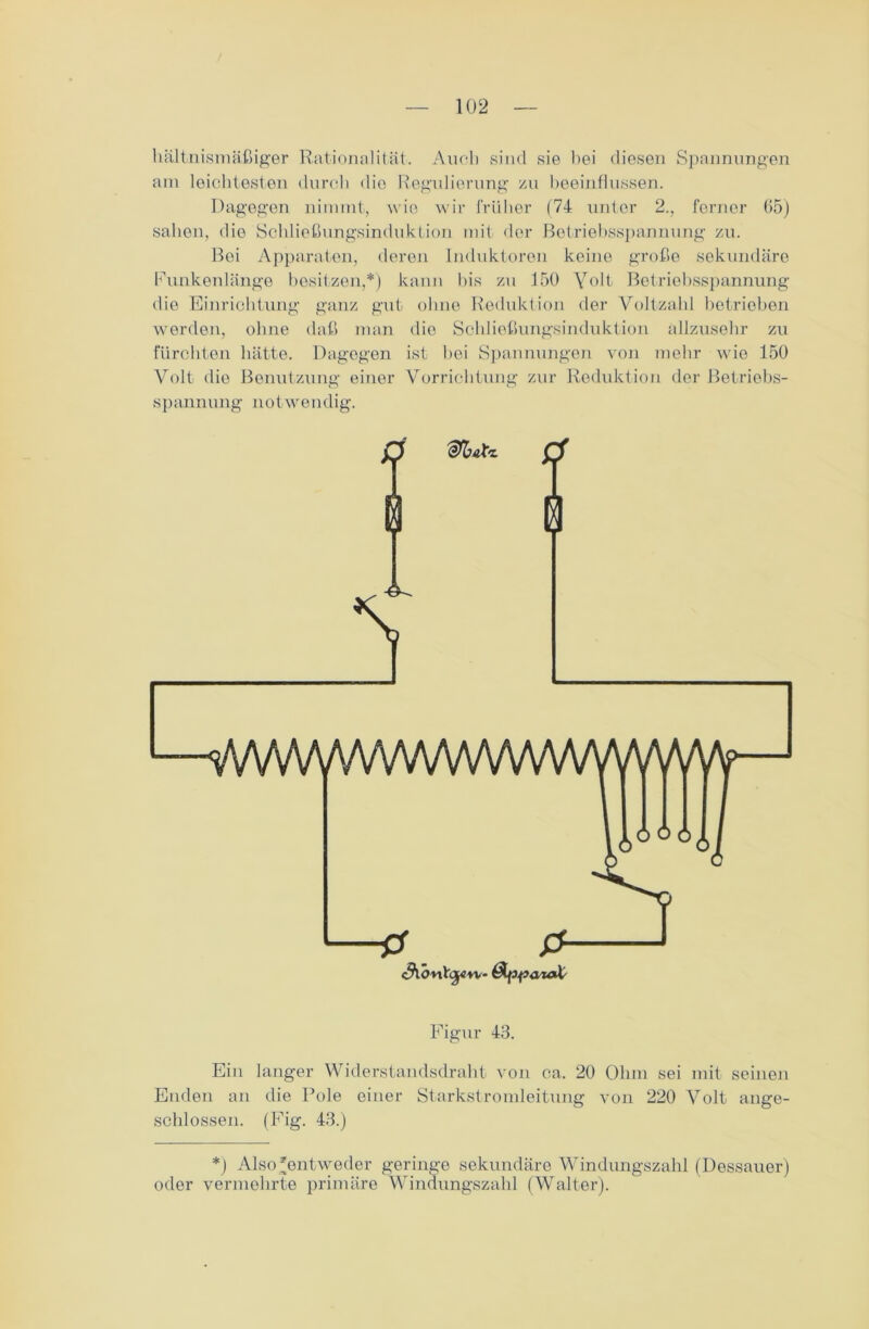 hältnismäßiger Rationalität. Auch sind sie bei diesen Spannungen am leichtesten durch die Regulierung zu beeinflussen. Dagegen nimmt, wie wir früher (74 unter 2., ferner 65) sahen, die Schließungsinduktion mit der Betriebsspannung zu. Bei Apparaten, deren Induktoren keine große sekundäre Funkenlänge besitzen,*) kann bis zu 150 Volt Betriebsspannung die Einrichtung ganz gut ohne Reduktion der Voltzahl betrieben werden, ohne daß man die Schließungsinduktion allzusehr zu fürchten hätte. Dagegen ist bei Spannungen von mehr wie 150 Volt die Benutzung einer Vorrichtung zur Reduktion der Betriebs- spannung notweii dig. Figur 43. Ein langer Widerstandsdraht von ca. 20 Ohm sei mit seinen Enden an die Pole einer Starkstromleitung von 220 Volt ange- schlossen. (Fig. 43.) *) Also'entweder geringe sekundäre Windungszahl (Dessauer) oder vermehrte primäre Windungszahl (Walter).