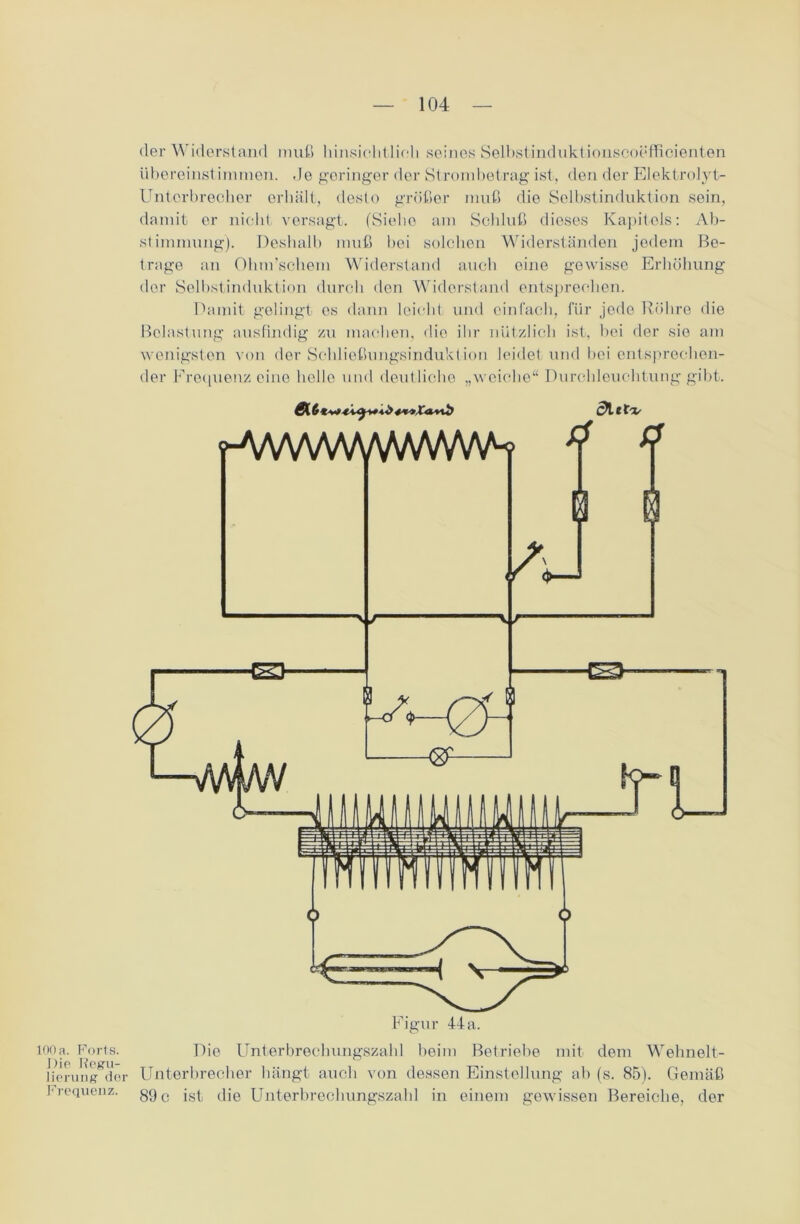 der Widerstand muß hinsichtlich seines Selbstinduktionscoefficienten übereinstimmen. de geringer der Strornbetrag ist, den der Elektrolyt- Unterbrecher erhält, desto größer muß die Selbstinduktion sein, damit er nicht versagt. (Siehe am Schluß dieses Kapitols: Ab- stimmung). Deshalb muß bei solchen Widerständen jedem Be- trage an Ohnrschem Widerstand auch eine gewisse Erhöhung der Selbstinduktion durch den Widerstand entsprechen. Damit gelingt es dann leicht und einfach, für jede Röhre die Belastung ausfindig zu machen, die ihr nützlich ist, hei der sie am wenigsten von der Schließungsinduktion leidet und bei entsprechen- der Frequenz eine helle und deutliche „weiche“ Durchleuchtung gibt. f-A/WVWVWWW\A-f Y Y V\ -v / <>-— Figur 44 a. 100 a. Forts. Die Regu- lierung der Frequenz. Die Unterbrechungszahl beim Betriebe mit dem Wehnelt- Unterbrecher hängt auch von dessen Einstellung ab (s. 85). Gemäß 89 c ist die Unterbrechungszahl in einem gewissen Bereiche, der