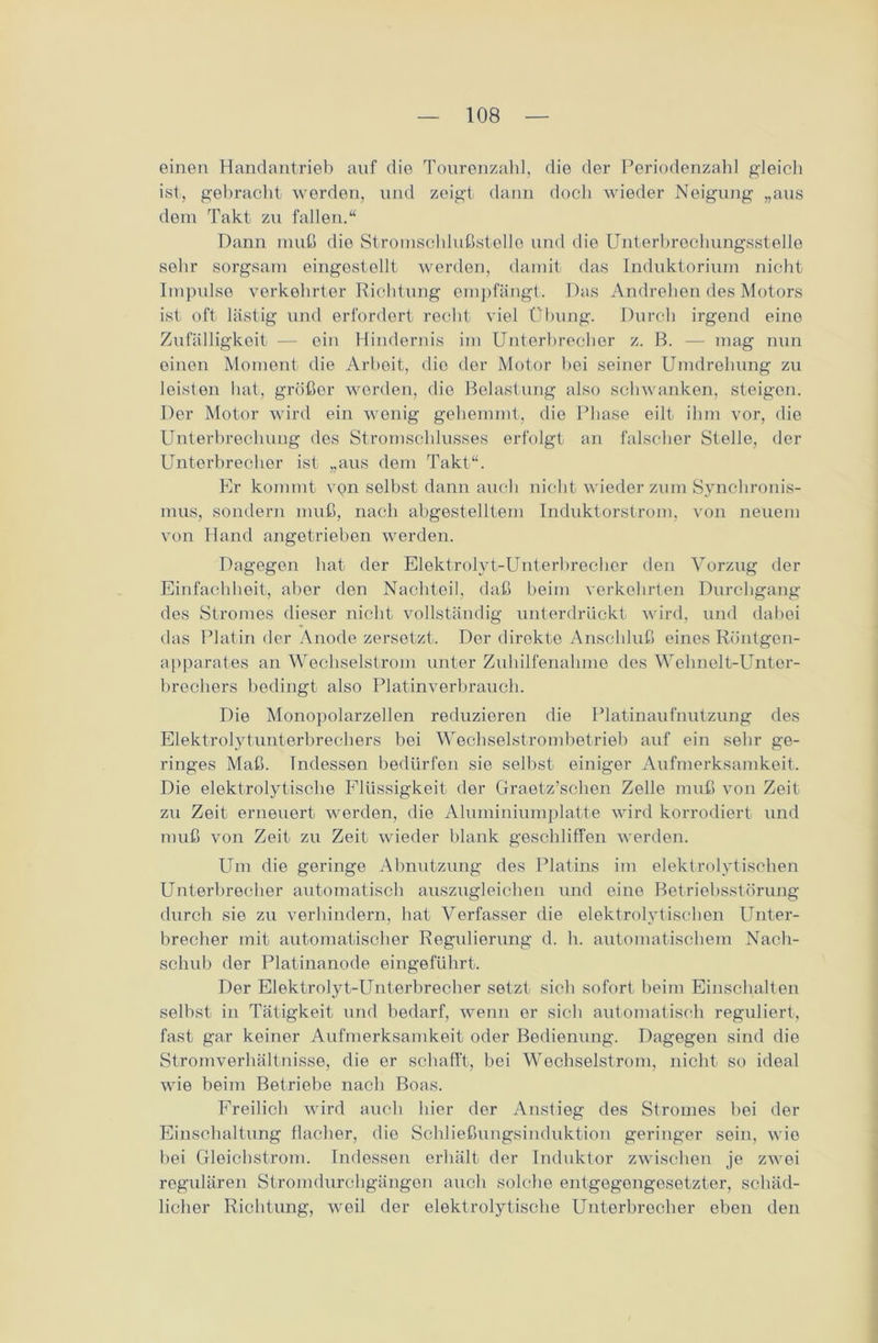 einen Handantrieb anf die Tourenzahl, die der Periodenzahl gleich ist, gebracht werden, und zeigt dann doch wieder Neigung „aus dem Takt zu fallen.“ Dann muß die Stromschlußstelle und die Unterbrechungsstelle sehr sorgsam eingestellt werden, damit das Induktorium nicht Impulse verkehrter Richtung empfängt. Das Andrehen des Motors ist oft lästig und erfordert recht viel Übung. Durch irgend eine Zufälligkeit — ein Hindernis im Unterbrecher z. B. — mag nun einen Moment die Arbeit, die der Motor bei seiner Umdrehung zu leisten hat, größer worden, die Belastung also schwanken, steigen. Der Motor wird ein wenig gehemmt, die Phase eilt ihm vor, die Unterbrechung des Stromschlusses erfolgt an falscher Stelle, der Unterbrecher ist „aus dem Takt“. Er kommt von selbst dann auch nicht wieder zum Synchronis- mus, sondern muß, nach abgestelltem Induktorstrom, von neuem von Hand angetrieben werden. Dagegen hat der Elektrolyt-Unterbrecher den Vorzug der Einfachheit, aber den Nachteil, daß beim verkehrten Durchgang des Stromes dieser nicht vollständig unterdrückt wird, und dabei das Platin der Anode zersetzt. Der direkte Anschluß eines Röntgen- apparates an Wechselstrom unter Zuhilfenahme des Wehnelt-Unter- brechers bedingt also Platinverbrauch. Die Monopolarzellen reduzieren die Platinaufnutzung des Elektrolytunterbrechers bei Wechselstrombetrieb auf ein sehr ge- ringes Maß. Indessen bedürfen sie selbst einiger Aufmerksamkeit. Die elektrolytische Flüssigkeit der Graetz’schen Zelle muß von Zeit zu Zeit erneuert werden, die Aluminiumplatte wird korrodiert und muß von Zeit zu Zeit wieder blank geschliffen werden. Um die geringe Abnutzung des Platins im elektrolytischen Unterbrecher automatisch auszugleichen und eine Betriebsstörung durch sie zu verhindern, hat Verfasser die elektrolytischen Unter- brecher mit automatischer Regulierung d. h. automatischem Nach- schub der Platinanode eingeführt. Der Elektrolyt-Unterbrecher setzt sich sofort beim Einschalten selbst in Tätigkeit und bedarf, wenn er sieb automatisch reguliert, fast gar keiner Aufmerksamkeit oder Bedienung. Dagegen sind die Stromverhältnisse, die er schafft, bei Wechselstrom, nicht so ideal wie beim Betriebe nach Boas. Freilich wird auch hier der Anstieg des Stromes bei der Einschaltung flacher, die Schließungsinduktion geringer sein, wie bei Gleichstrom. Indessen erhält der Induktor zwischen je zwei regulären Stromdurchgängen auch solche entgegengesetzter, schäd- licher Richtung, weil der elektrolytische Unterbrecher eben den