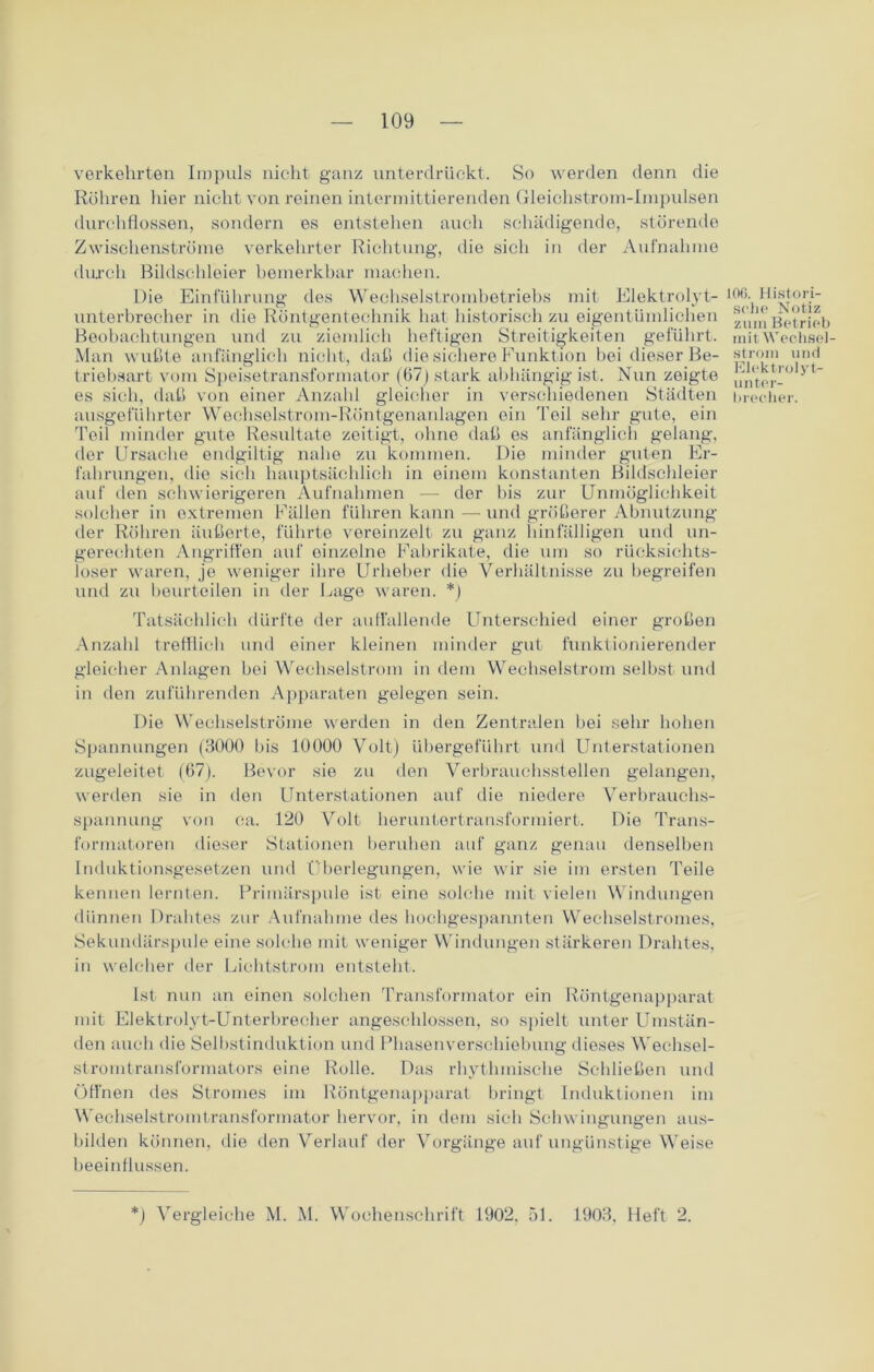 verkehrten Impuls nicht ganz unterdrückt. So werden denn die Röhren liier nicht von reinen intermittierenden Gleichstrom-Impulsen durchflossen, sondern es entstehen auch schädigende, störende Zwischenströme verkehrter Richtung, die sich in der Aufnahme durch Bildschleier bemerkbar machen. Die Einführung des Wechselstrombetriebs mit Elektrolyt- unterbrecher in die Röntgentechnik hat historisch zu eigentümlichen Beobachtungen und zu ziemlich heftigen Streitigkeiten geführt. Man wußte anfänglich nicht, daß die sichere Funktion bei dieser Be- triebsart vom Speisetransformator (67) stark abhängig ist. Nun zeigte es sich, daß von einer Anzahl gleicher in verschiedenen Städten ausgeführter Wechselstrom-Röntgenanlagen ein Teil sehr gute, ein Teil minder gute Resultate zeitigt, ohne daß es anfänglich gelang, der Ursache endgültig nahe zu kommen. Die minder guten Er- fahrungen, die sich hauptsächlich in einem konstanten Bildschleier auf den schwierigeren Aufnahmen — der bis zur Unmöglichkeit solcher in extremen Fällen führen kann — und größerer Abnutzung der Röhren äußerte, führte vereinzelt zu ganz hinfälligen und un- gerechten Angriffen auf einzolne Fabrikate, die um so rücksichts- loser waren, je weniger ihre Urheber die Verhältnisse zu begreifen und zu beurteilen in der Lage waren. *) Tatsächlich dürfte der auffallende Unterschied einer großen Anzahl trefflich und einer kleinen minder gut funktionierender gleicher Anlagen bei Wechselstrom in dem Wechselstrom selbst und in den zuführenden Apparaten gelegen sein. Die Wechselströme werden in den Zentralen bei sehr hohen Spannungen (3000 bis 10000 Volt) übergeführt und Unterstationen zugeleitet (67). Bevor sie zu den Verbrauchsstellen gelangen, werden sie in den Unterstationen auf die niedere Verbrauchs- spannung von ca. 120 Volt heruntertransformiert. Die Trans- formatoren dieser Stationen beruhen auf ganz genau denselben Induktionsgesetzen und Überlegungen, wie wir sie im ersten Teile kennen lernten. Primärspule ist eine solche mit vielen Windungen dünnen Drahtes zur Aufnahme des hochgespannten Wechselstromes, Sekundärspule eine solche mit weniger Windungen stärkeren Drahtes, in welcher der Lichtstrom entsteht. Ist nun an einen solchen Transformator ein Röntgenapparat mit Elektrolyt-Unterbrecher angeschlossen, so spielt unter Umstän- den auch die Selbstinduktion und Phasenverschiebung dieses Wechsel- stromtransformators eine Rolle. Das rhythmische Schließen und Öffnen des Stromes im Röntgenapparat bringt Induktionen im Wechselstromtransformator bervor, in dem sich Schwingungen aus- bilden können, die den Verlauf der Vorgänge auf ungünstige Weise beeinflussen. IOC. Histori- sche Notiz zum Betrieb mit Wechsel- strom und Elektrolyt- unter- brecher. *) Vergleiche M. M. Wochenschrift 1902. 51. 1903, Heft 2.