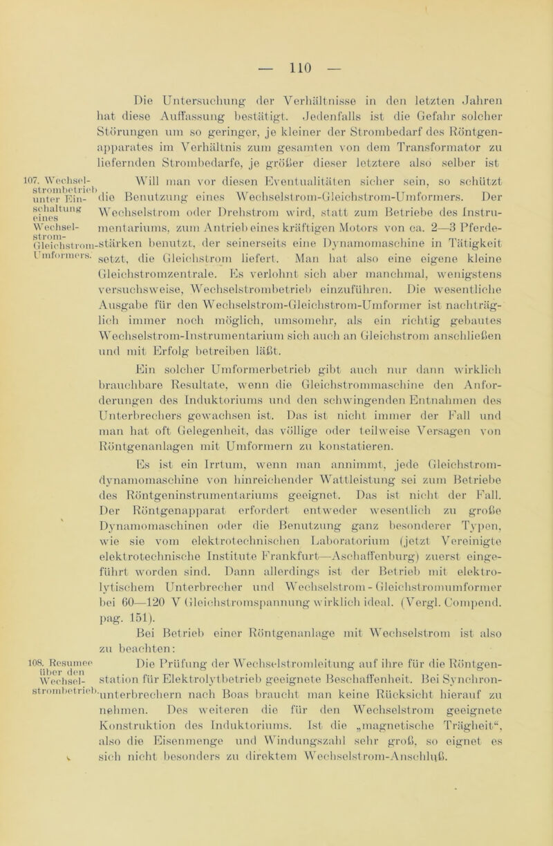Die Untersuchung der Verhältnisse in den letzten Jahren hat diese Auffassung bestätigt. Jedenfalls ist die Gefahr solcher Störungen um so geringer, je kleiner der Strombedarf dos Röntgen- apparates im Verhältnis zum gesamten von dem Transformator zu liefernden Strombedarfe, je größer dieser letztere also selber ist Will man vor diesen Eventualitäten sicher sein, so schützt Benutzung eines Wechselstrom-Gleichstrom-Umformers. Der Wechselstrom oder Drehstrom wird, statt zum Betriebe des Instru- mentariums, zum Antrieb eines kräftigen Motors von ca. 2—3 Pferde- 107. Wechsel- strombetrieb . unter Ein- die Schaltung eines Wechsel- Gk'ichstroni-stärken benutzt, der seinerseits eine Dynamomaschine in Tätigkeit Umformers. setzt, die Gleichstrom liefert. Man hat also eine eigene kleine Gleichstromzentrale. Es verlohnt sich aber manchmal, wenigstens versuchsweise, Wecliselstrombetrieb einzuführen. Die wesentliche Ausgabe für den Wechselstrom-Gleichstrom-Umformer ist nachträg- lich immer noch möglich, umsomehr, als ein richtig gebautes Wechselstrom-Instrumentarium sich auch an Gleichstrom anschließen und mit Erfolg betreiben läßt. Ein solcher Umformerbetrieb gibt auch nur dann wirklich brauchbare Resultate, wenn die Gleichstrommaschine den Anfor- derungen des Induktoriums und den schwingenden Entnahmen des Unterbrechers gewachsen ist. Das ist nicht immer der Fall und man hat oft Gelegenheit, das völlige oder teilweise Versagen von Röntgenanlagen mit Umformern zu konstatieren. Es ist ein Irrtum, wenn man annimmt, jede Gleichstrom- dynamomaschine von hinreichender Wattleistung sei zum Betriebe des Röntgeninstrumentariums geeignet. Das ist nicht der Fall. Der Röntgenapparat erfordert entweder wesentlich zu große Dynamomaschinen oder die Benutzung ganz besonderer Typen, wie sie vom elektrotechnischen Laboratorium (jetzt Vereinigte elektrotechnische Institute Frankfurt—Aschaffenburg) zuerst einge- führt worden sind. Dann allerdings ist der Betrieb mit elektro- lytischem Unterbrecher und Wechselstrom - Gleichstromumformer bei 60—120 V Gleichstromspannung wirklich ideal. (Vergl. Compend. pag. 151). Bei Betrieb einer Röntgenanlage mit Wechselstrom ist also zu beachten: 108. Resümee Die Prüfung der Wechselstromleitung auf ihre für die Röntgen- Wechsel- Station für Elektrolytbetrieb geeignete Beschaffenheit. Bei Synchron- strombetneb.un£eri3reciiern na0]1 Boas braucht man keine Rücksicht hierauf zu nehmen. Des weiteren die für den Wechselstrom geeignete Konstruktion des Induktoriums. Ist die „magnetische Trägheit“, also die Eisenmenge und Windungszahl sehr groß, so eignet es v sich nicht besonders zu direktem Wechselstrom-Anschluß.