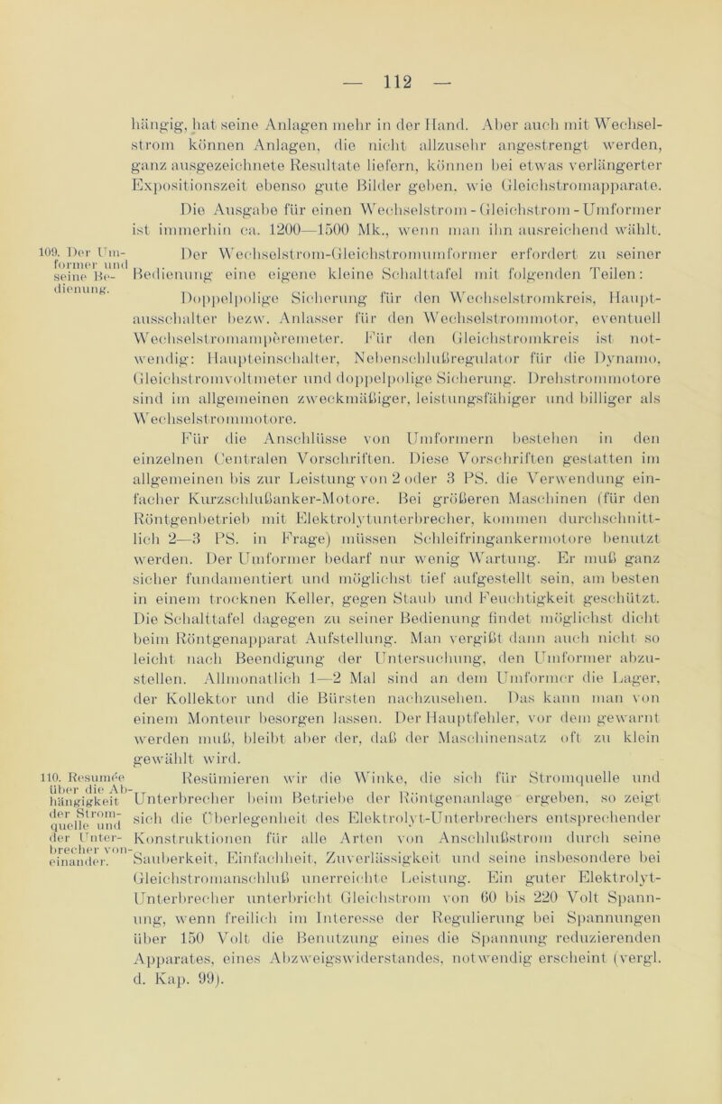 109. Der Um- former und seine Be- dienung. 110. Resumde über die Ab hängigkeit der Strom- quelle und der Unter- brecher von einander. hängig, hat seine Anlagen mehr in der Hand. Aber auch mit Wechsel- strom können Anlagen, die nicht allzusehr angestrengt werden, ganz ausgezeichnete Resultate liefern, können hei etwas verlängerter Expositionszeit ebenso gute Bilder gehen, wie Gleichstromapparate. Die Ausgabe für einen Wechselstrom - Gleichstrom - Uniformer ist immerhin ca. 1200—1500 Mk., wenn man ihn ausreichend wählt. Der Wechselstrom-Gleichstromumformer erfordert zu seiner Bedienung eine eigene kleine Schalttafel mit folgenden Teilen: Doppelpolige Sicherung für den Wechselstromkreis, Haupt- ausschalter bezw. Anlasser für den Wechselstrommotor, eventuell Wechselstromamperemeter. Für den Gleichstromkreis ist not- wendig: Haupteinschalter, Nebenschlußregulator für die Dynamo, Gleichstromvoltmeter und doppelpolige Sicherung. Drehstrommotore sind im allgemeinen zweckmäßiger, leistungsfähiger und billiger als Wechselstrommotore. Für die Anschlüsse von Umformern bestehen in den einzelnen Centralen Vorschriften. Diese Vorschriften gestatten im allgemeinen bis zur Leistung von 2 oder 3 PS. die Verwendung ein- facher Kurzschlußanker-Motore. Bei größeren Maschinen (für den Röntgenbetrieb mit Elektrolytunterbrecher, kommen durchschnitt- lich 2—3 PS. in Frage) müssen Schleifringankermotore benutzt werden. Der Umformer bedarf nur wenig Wartung. Er muß ganz sicher fundamentiert und möglichst tief aufgestellt sein, am besten in einem trocknen Keller, gegen Staub und Feuchtigkeit geschützt. Die Schalttafel dagegen zu seiner Bedienung findet möglichst dicht beim Röntgenapparat Aufstellung. Man vergißt dann auch nicht so leicht nach Beendigung der Untersuchung, den Umformer abzu- stellen. Allmonatlich 1—2 Mal sind an dem Umformer die Lager, der Kollektor und die Bürsten nachzusehen. Das kann man von einem Monteur besorgen lassen. Der Hauptfehler, vor dem gewarnt werden muß, bleibt aber der, daß der Maschinensatz oft zu klein gewählt wird. Resümieren wir die Winke, die sich für Stromquelle und Unterbrecher beim Betriebe der Röntgenanlage ergeben, so zeigt sich die Überlegenheit des Elektrolyt-Unterbrechers entsprechender Konstruktionen für alle Arten von Anschlußstrom durch seine Sauberkeit, Einfachheit, Zuverlässigkeit und seine insbesondere bei Gleichstromanschluß unerreichte Leistung. Ein guter Elektrolyt- Unterbrecher unterbricht Gleichstrom von 60 bis 220 Volt Spann- ung, wenn freilich im Interesse der Regulierung hei Spannungen über 150 Volt die Benutzung eines die Spannung reduzierenden Apparates, eines Abzweigswiderstandes, notwendig erscheint (vergl. d. Kap. 99).