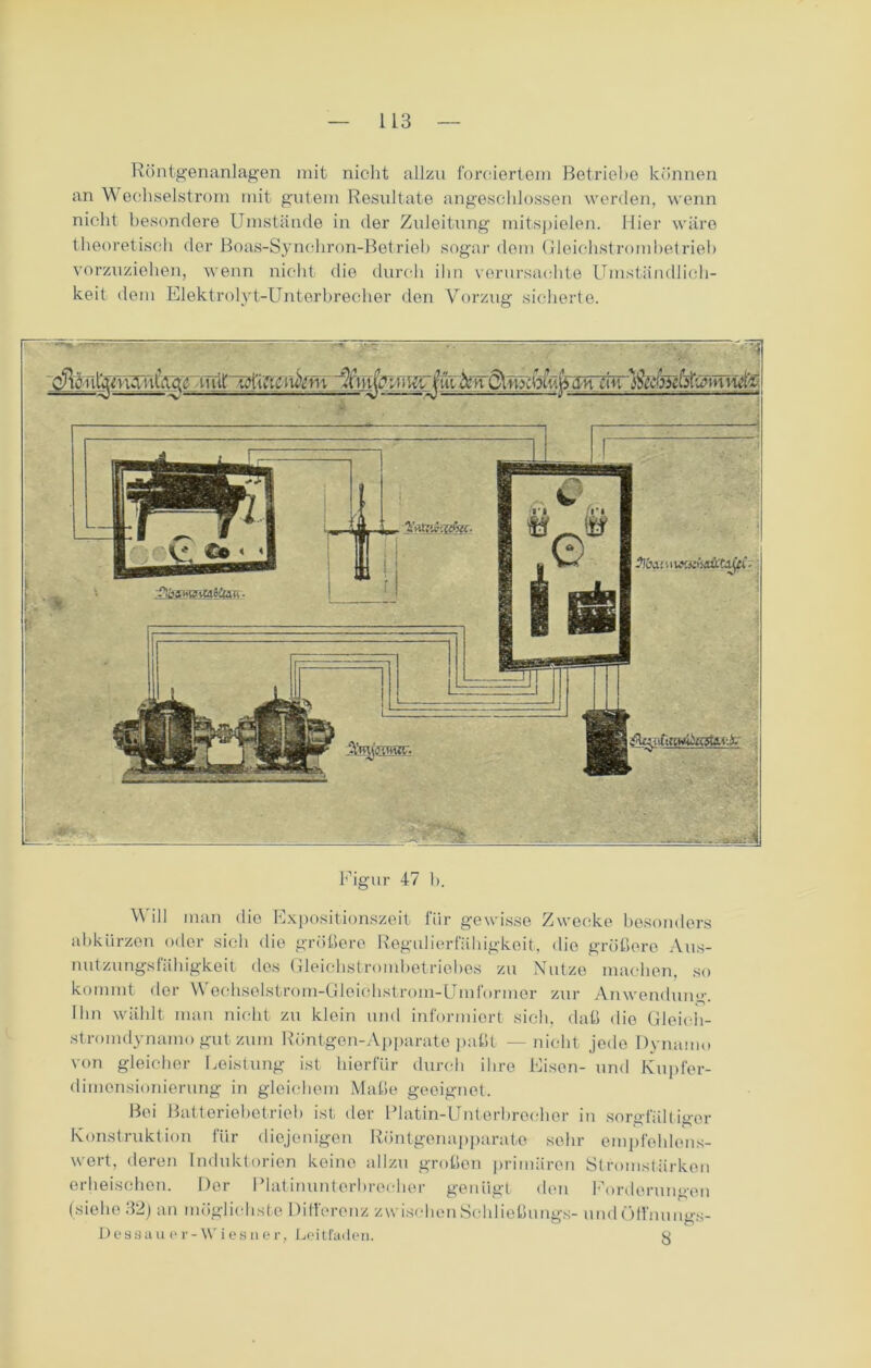 Röntgenanlagen mit nicht allzu forciertem Betriebe können an Wechselstrom mit gutem Resultate angeschlossen werden, wenn nicht besondere Umstände in der Zuleitung mitspielen. Hier wäre theoretisch der Boas-Synchron-Betrieb sogar dem Gleichstrombetrieb vorzuziehen, wenn nicht die durch ihn verursachte Umständlich- keit dem Elektrolyt-Unterbrecher den Vorzug sicherte. cJleiil'jmVntAqg tniU ViTvUiuYm jm JiUttW ! •?ÜW! > I wiüx&tyci ■ ffogmytMSiüti ■ Figur 47 b. Will man die Expositionszeit für gewisse Zwecke besonders abkürzen oder sich die größere Regulierfähigkoit, die größere Aus- nutzungsfähigkeit des Gleichstrombetriobes zu Nutze machen, so kommt der Wechselstrom-Gleichstrom-Umformer zur Anwendung. Ihn wählt man nicht zu klein und informiert sich, daß die Gleich- stromdynamo gut zum Röntgen-Apparate paßt — nicht jede Dynamo von gleicher Leistung ist hierfür durch ihre Eisen- und Kupfer- dimensionierung in gleichem Maße geeignet. Bei Batteriebetrieb ist der Platin-Unterbrecher in sorgfältiger Konstruktion für diejenigen Röntgenapparate sehr empfehlens- wert, deren Induktorien keine allzu großen primären Stromstärken erheischen. Der Platinunterbrecher genügt den Forderungen (siehe 32) an möglichste Differenz zwischen Schließung«- und Öffnungs- Dessau er-Wies u er, Lei tfaden. 3