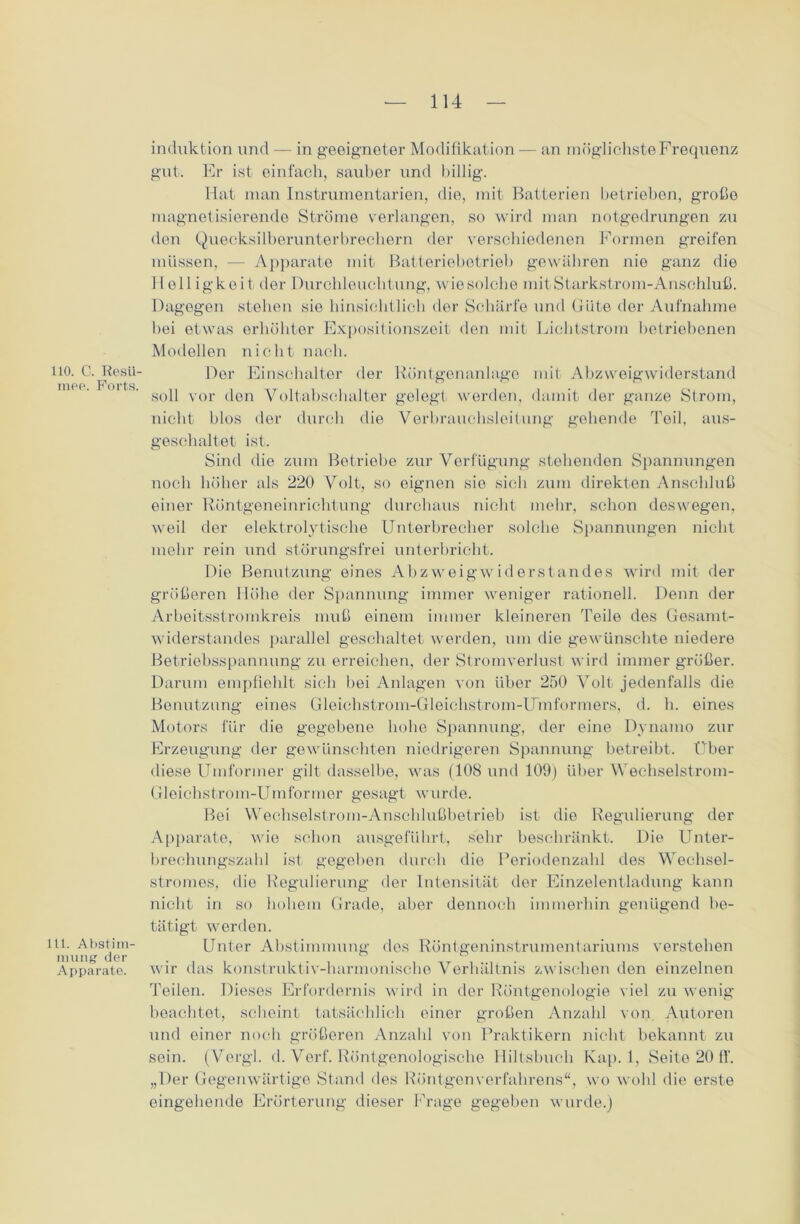 110. C. Resü- mee. Ports. 111. Abstim- mung der Apparate. induktion und — in geeigneter Modifikation — an möglichste Frequenz gut. Er ist einfach, sauber und billig. Hat man Instrumentarien, die, mit Batterien betrieben, große magnetisierende Ströme verlangen, so wird man notgedrungen zu den Quecksilberunterbrechern der verschiedenen Formen greifen müssen, — Apparate mit Batteriebetrieb gewähren nie ganz die Helligkeit der Durchleuchtung, wie solche mit Starkstrom-Anschluß. Dagegen stehen sie hinsichtlich der Schärfe und Güte der Aufnahme bei etwas erhöhter Expositionszeit den mit Lichtstrom betriebenen Modellen nicht nach. Der Einschalter der Röntgenanlago mit Abzweigwiderstand soll vor den Voltabscbalter gelegt werden, damit der ganze Strom, nicht blos der durch die Verbrauchsleitung gehende Toil, aus- geschaltet ist. Sind die zum Betriebe zur Verfügung stehenden Spannungen noch höher als 220 Volt, so eignen sie sich zum direkten Anschluß einer Röntgeneinrichtung durchaus nicht mehr, schon deswegen, weil der elektrolytische Unterbrecher solche Spannungen nicht mehr rein und störungsfrei unterbricht. Die Benutzung eines Abzweigwiderstandes wird mit der größeren Höhe der Spannung immer weniger rationell. Denn der Arbeitsstromkreis muß einem immer kleineren Teile des Gesamt- widerstandes parallel geschaltet werden, um die gewünschte niedere Betriebsspannung zu erreichen, der Stromverlust wird immer größer. Darum empfiehlt sich bei Anlagen von über 250 Volt jedenfalls die Benutzung eines Gloiehstrom-Gleichstrom-Umformers, d. h. eines Motors für die gegebene hohe Spannung, der eine Dynamo zur Erzeugung der gewünschten niedrigeren Spannung betreibt. Über diese Umformer gilt dasselbe, was (108 und 109) über Wechselstrom- Gleichstrom-Umformer gesagt wurde. Bei Wechselstrom-Anschlußbetrieb ist die Regulierung der Apparate, wie schon ausgeführt, sehr beschränkt. Die Unter- brechungszahl ist gegeben durch die Periodenzahl des Wechsel- stromes, die Regulierung der Intensität der Einzelentladung kann nicht in so hohem Grade, aber dennoch immerhin genügend be- tätigt werden. Unter Abstimmung dos Röntgeninstrumentariums verstehen wir das konstruktiv-harmonische Verhältnis zwischen den einzelnen Peilen. Dieses Erfordernis wird in der Röntgenologie viel zu wenig beachtet, scheint tatsächlich einer großen Anzahl von Autoren und einer noch größeren Anzahl von Praktikern nicht bekannt zu sein. (Vergl. d. Verf. Röntgenologische Hiltsbuch Kap. 1, Seite 20 ff. „Der Gegenwärtige Stand des Röntgen Verfahrens“, wo wohl die erste eingehende Erörterung dieser Frage gegeben wurde.)