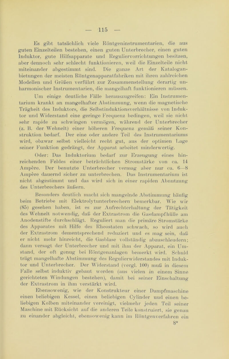 Es gibt tatsächlich viele Röntgeninstrumentarien, die aus guten Einzelteilen bestehen, einen guten Unterbrecher, einen guten Induktor, gute Hilfsapparate und Reguliervorrichtungen besitzen, aber dennoch sehr schlecht funktionieren, weil die Einzelteile nicht miteinander abgestimmt sind. Die ganze Art der Katalogan- bietungen der meisten Röntgenapparatfabriken mit ihren zahlreichen Modellen und Größen verführt zur Zusammenstellung derartig un- harmonischer Instrumentarien, die mangelhaft funktionieren müssen. Um einige deutliche Fälle herauszugreifen: Ein Instrumen- tarium krankt an mangelhafter Abstimmung, wenn die magnetische Trägheit des Induktors, die Selbstinduktionsverhältnisse von Induk- tor und Widerstand eine geringe Frequenz bedingen, weil sie nicht sehr rapide zu schwingen vermögen, während der Unterbrecher (z. B. der Wehnelt) einer höheren Frequenz gemäß seiner Kon- struktion bedarf. Der eine oder andere Teil des Instrumentariums wird, obzwar selbst vielleicht recht gut, aus der optimen Lage seiner Funktion gedrängt, der Apparat arbeitet minderwertig. Oder: Das Induktorium bedarf zur Erzeugung eines hin- reichenden Feldes einer beträchtlichen Stromstärke von ca. 14 Ampere. Der benutzte Unterbrecher vermag aber nur ca. G—8 Ampere dauernd sicher zu unterbrechen. Das Instrumentarium ist nicht abgestimmt und das wird sich in einer rapiden Abnutzung des Unterbrechers äußern. Besonders deutlich macht sich mangelnde Abstimmung häutig beim Betriebe mit Elektrolytunterbrechern bemerkbar. Wie wir (85) gesehen haben, ist es zur Aufrechtorhaltung der Tätigkeit des Wehnelt notwendig, daß der Extrast rom die Gasdampf hülle am Anodenstifte durchschlägt. Reguliert man die primäre Stromstärke des Apparates mit Hilfe des Rheostaten schwach, so wird auch der Extrastrom dementsprechend reduziert und es mag sein, daß er nicht mehr hinreicht, tlie Gasblase vollständig abzuschleudern; dann versagt der Unterbrecher und mit ihm der Apparat, ein Um- stand, der oft genug bei Röntgenanlagen bemerkt wird. Schuld trägt mangelhafte Abstimmung des Regulierwiderstandes mit Induk- tor und Unterbrecher. Der Widerstand (vergl. 100) muß in diesem Falle selbst induktiv gebaut werden (aus vielen in einem Sinne gerichteten Windungen bestohen), damit bei seiner Einschaltung der Extrastrom in ihm verstärkt wird. Ebensowenig, wie der Konstrukteur einer Dampfmaschine einen beliebigen Kessel, einen beliebigen Cylinder uud einen be- liebigen Kolben miteinander vereinigt, vielmehr jeden Teil seiner Maschine mit Rücksicht auf die anderen Teile konstruiert, sie genau zu einander abgleicht, ebensowenig kann im Röntgenverfahren ein 8*