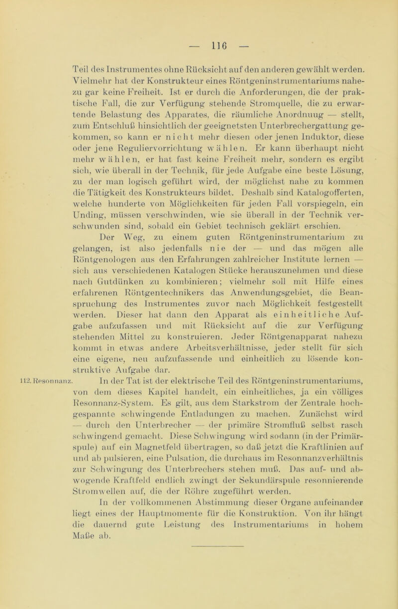 11G Teil des Instrumentes olme Rücksicht auf den anderen gewählt werden. Vielmehr hat der Konstrukteur eines Röntgeninstrumentariums nahe- zu gar keine Freiheit. Ist er durch die Anforderungen, die der prak- tische Fall, die zur Verfügung stehende Stromquelle, die zu erwar- tende Belastung des Apparates, die räumliche Anordnuug — stellt, zum Entschluß hinsichtlich der geeignetsten Unterbrechergattung ge- kommen, so kann er nicht mehr diesen oder jenen Induktor, diese oder jene Reguliervorrichtung wählen. Er kann überhaupt nicht mehr wählen, er hat fast keine Freiheit mehr, sondern es ergibt sich, wie überall in der Technik, für jede Aufgabe eine beste Lösung, zu der man logisch geführt wird, der möglichst nahe zu kommen die Tätigkeit des Konstrukteurs bildet. Deshalb sind Katalogofferten, welche hunderte von Möglichkeiten für jeden Fall vorspiegeln, ein Unding, müssen verschwinden, wie sie überall in der Technik ver- schwunden sind, sobald ein Gebiet technisch geklärt erschien. Der Weg, zu einem guten Röntgeninstrumentarium zu gelangen, ist also jedenfalls nie der — und das mögen alle Röntgenologen aus den Erfahrungen zahlreicher Institute lernen - sicli aus verschiedenen Katalogen Stücke herauszunehmen und diese nacli Gutdünken zu kombinieren; vielmehr soll mit Hilfe eines erfahrenen Röntgentechnikers das Anwendungsgebiet, die Bean- spruchung des Instrumentes zuvor nach Möglichkeit festgestellt werden. Dieser hat dann den Apparat als einheitliche Auf- gabe aufzufassen und mit Rücksicht auf die zur Verfügung stehenden Mittel zu konstruieren. Jeder Röntgenapparat nahezu kommt in etwas andere Arbeitsverhältnisse, jeder stellt für sich eine eigene, neu aufzufassende und einheitlich zu lösende kon- struktive Aufgabe dar. Resonnanz. In der Tat ist der elektrische Teil des Röntgeninstrumentariums, von dem dieses Kapitel handelt, ein einheitliches, ja ein völliges Resonnanz-System. Es gilt, aus dem Starkstrom der Zentrale hoch- gespannte schwingende Entladungen zu machen. Zunächst wird durch den Unterbrecher — der primäre Stromfluß selbst rasch schwingend gemacht. Diese Schwingung wird sodann (in der Primär- spule) auf ein Magnetfeld übertragen, so daß jetzt die Kraftlinien auf und ab pulsieren, eine Pulsation, die durchaus im Resonnanzverhältnis zur Schwingung des Unterbrechers stehen muß. Das auf- und ab- wogende Kraftfeld endlich zwingt der Sekundärspule resonnierende Stromwellen auf, die der Röhre zugeführt werden. ln der vollkommenen Abstimmung dieser Organe aufeinander liegt eines der Hauptmomente für die Konstruktion. Von ihr hängt die dauernd gute Leistung des Instrumentariums in hohem Maße ab.