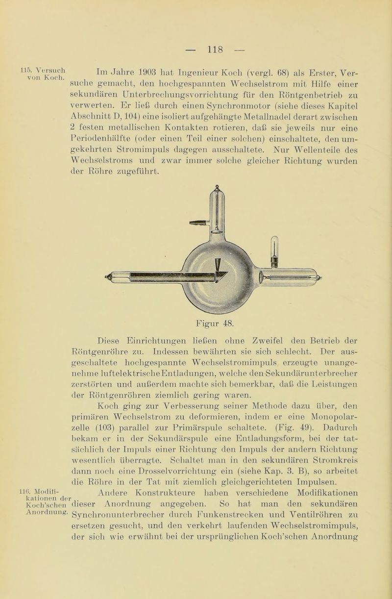 116. Versuch von Koch. llü. Modifi- kationen de Koch’schen Anordnung. tm Jahre 1903 hat Ingenieur Koch (vergl. 68) als Erster, Ver- suclie gemacht, den hochgespannten Wechselstrom mit Hilfe einer sekundären Unterbrechungsvorrichtung für den Röntgenbetrieb zu verwerten. Er ließ durch einen Synchronmotor (siehe dieses Kapitel Abschnitt D, 104) eine isoliert aufgehängte Metallnadel derart zwischen 2 festen metallischen Kontakten rotieren, daß sie jeweils nur eine Periodenhälfte (oder einen Teil einer solchen) einschaltete, den um- gekehrten Stromimpuls dagegen ausschaltete. Nur Wellenteile des Wechselstroms und zwar immer solche gleicher Richtung wurden der Röhre zugeführt. Diese Einrichtungen ließen ohne Zweifel den Betrieb der Röntgenröhre zu. Indessen bewährten sie sich schlecht. Der aus- geschaltete hochgespannte Wechselstromimpuls erzeugte unange- nehme luftelektrische Entladungen, welche den Sekundärunterbrecher zerstörten und außerdem machte sich bemerkbar, daß die Leistungen der Röntgenröhren ziemlich gering waren. Koch ging zur Verbesserung seiner Methode dazu über, den primären Wechselstrom zu deformieren, indem er eine Monopolar- zelle (103) parallel zur Primärspule schaltete. (Fig. 49). Dadurch bekam er in der Sekundärspule eine Entladungsform, bei der tat- sächlich der Impuls einer Richtung den Impuls der andern Richtung wesentlich überragte. Schaltet man in den sekundären Stromkreis dann noch eine Drosselvorrichtung ein (siehe Kap. 3. B), so arbeitet die Röhre in der Tat mit ziemlich gleichgerichteten Impulsen. Andere Konstrukteure haben verschiedene Modifikationen dieser Anordnung angegeben. So hat man den sekundären Synchronunterbrecher durch Funkenstrecken und Ventilröhren zu ersetzen gesucht, und den verkehrt laufenden Wechselstromimpuls, der sich wie erwähnt bei der ursprünglichen Koch’schen Anordnung