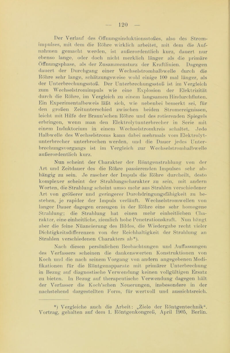 Per Verlauf des öffnungsinduktionsstoßes, also des Strom- impulses, mit dem die Röhre wirklich arbeitet, mit dem die Auf- nahmen gemacht werden, ist außerordentlich kurz, dauert nur ebenso lange, oder doch nicht merklich länger als die primäre Öffnungsphase, als der Zusammensturz der Kraftlinien. Dagegen dauert der Durchgang einer Wechselstromhalbwolle durch die Röhre sehr lange, schätzungsweise wohl einige 100 mal länger, als der Unterbrechungsstoß. Der Unterbrechungsstoß ist im Vergleich zum Wochselstromimpuls wie eine Explosion der Elektrizität durch die Röhre, im Vergleich zu einem langsamen Hindurchflulen. Ein Experimentalbeweis läßt sich, wie nebenbei bemerkt sei, für den großen Zeitunterschied zwischen beiden Stromereignissen, leicht mit Hilfe der Braun’schen Röhre und des rotierenden Spiegels erbringen, wenn man den Elektrolytunterbrecher in Serie mit einem Induktorium in einem Woehseistromkreis schaltet. .Jede Halbwelle des Wechselstroms kann dabei mehrmals vom Elektrolyt- unterbrecher unterbrochen werden, und die Dauer jedes Unter- brechungsvorgangs ist im Vergleich zur Wechselstromhalbwelle außerordentlich kurz. Nun scheint der Charakter der Röntgenstrahlung von der Art und Zeitdauer des die Röhre passierenden Impulses sehr ab- hängig zu sein. Je rascher der Impuls die Röhre durcheilt, desto komplexer scheint der Strahlungscharakter zu sein, mit andern Worten, die Strahlung scheint umso mehr aus Strahlen verschiedener Art von größerer und geringerer Durchdringungsfähigkeit zu be- stehen, je rapider der Impuls verläuft. Wechselstrom wellen von langer Dauer dagegen erzeugen in der Röhre eine sehr homogene Strahlung; die Strahlung hat einen mehr einheitlichen Cha- rakter, eine einheitliche, ziemlich hohe Penetrationskraft. Nun hängt aber die feine Nuancierung des Bildes, die Wiedergabe recht vieler Dichtigkeitsdifferenzen von der Reichhaltigkeit der Strahlung an Strahlen verschiedenen Charakters ab*). Nach diesen persönlichen Beobachtungen und Auffassungen des Verfassers scheinen die dankenswerten Konstruktionen von Koch und die nach seinem Vorgang von andern angegebenen Modi- fikationen für die Röntgenapparate mit primärer Unterbrechung in Bezug auf diagnostische Verwendung keinen vollgültigen Ersatz zu bieten. In Bezug auf therapeutische Verwendung dagegen hält der Verfasser die Koch’schen Neuerungen, insbesondere in der nachstehend dargestellten Form, für wertvoll und aussichtsreich. *) Vergleiche auch die Arbeit: „Ziele der Röntgentechnik“. Vortrag, gehalten auf dem 1. Röntgenkongreß, April 1905, Berlin.