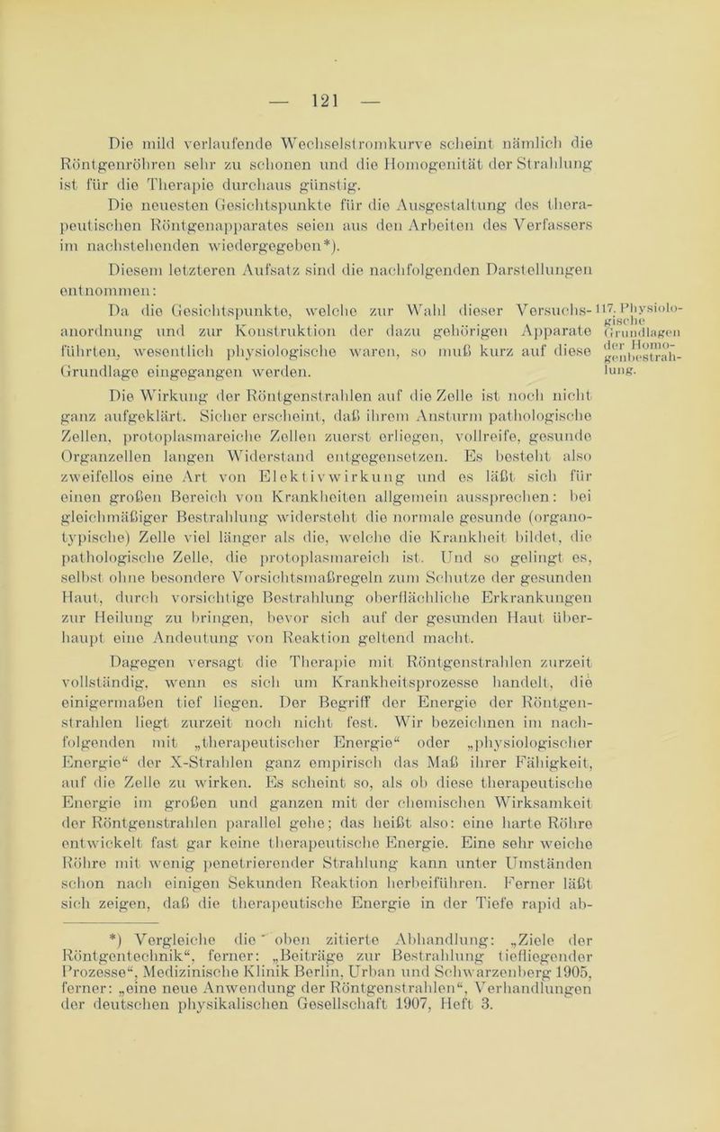 Die mild verlaufende Wechselstromkurve scheint nämlich die Röntgenröhren sehr zu schonen und die Homogenität der Strahlung ist für die Therapie durchaus günstig. Die neuesten Gesichtspunkte für die Ausgestaltung des thera- peutischen Röntgenapparates seien aus den Arbeiten des Verfassers im nachstehenden wiedergegeben*). Diesem letzteren Aufsatz sind die nachfolgenden Darstellungen entnommen: Da die Gesichtspunkte, welche zur Wahl dieser Versuchs- anordnung und zur Konstruktion der dazu gehörigen Apparate führten, wesentlich physiologische waren, so muß kurz auf diese Grundlage eingegangen werden. Die Wirkung der Röntgenstrahlen auf die Zelle ist noch nicht- ganz aufgeklärt. Sicher erscheint, daß ihrem Ansturm pathologische Zellen, protoplasmareiche Zellen zuerst erliegen, Vollreife, gesunde Organzellen langen Widerstand entgegensetzen. Es besteht also zweifellos eine Art von Elekt ivwirkung und es läßt sich für einen großen Bereich von Krankheiten allgemein aussprechen: bei gleichmäßiger Bestrahlung widersteht die normale gesunde (organo- typische) Zelle viel länger als die, welche die Krankheit bildet, die pathologische Zelle, die protoplasmareich ist. Und so gelingt es, selbst ohne besondere Vorsichtsmaßregeln zum Schutze der gesunden Haut, durch vorsichtige Bestrahlung oberflächliche Erkrankungen zur Heilung zu bringen, bevor sich auf der gesunden Haut über- haupt eine Andeutung von Reaktion geltend macht. Dagegen versagt die Therapie mit Röntgenstrahlen zurzeit vollständig, wenn es sich um Krankheitsprozesse handelt, die einigermaßen tief liegen. Der Begriff der Energie der Röntgen- strahlen liegt zurzeit noch nicht fest. Wir bezeichnen im nach- folgenden mit „therapeutischer Energie“ oder „physiologischer Energie“ der X-Strahlen ganz empirisch das Maß ihrer Fähigkeit, auf die Zelle zu wirken. Es scheint so, als ob diese therapeutische Energie im großen und ganzen mit der chemischen Wirksamkeit der Röntgenstrahlen parallel gehe; das heißt also: eine harte Röhre entwickelt fast gar keine therapeutische Energie. Eine sehr weiche Röhre mit wenig penetrierender Strahlung kann unter Umständen schon nach einigen Sekunden Reaktion herbeiführen. Ferner läßt sich zeigen, daß die therapeutische Energie in der Tiefe rapid ab- 17. Physiolo- gische Grundlagen der Homo- geubestrah- lung. *) Vergleiche dio oben zitierte Abhandlung: „Ziele der Röntgentechnik“, ferner: „Beiträge zur Bestrahlung tiefliegender Prozesse“, Medizinische Klinik Berlin, Urban und Schwarzenberg 1905, ferner: „eine neue Anwendung der Röntgenstrahlen“, Verhandlungen der deutschen physikalischen Gesellschaft 1907, Heft 3.